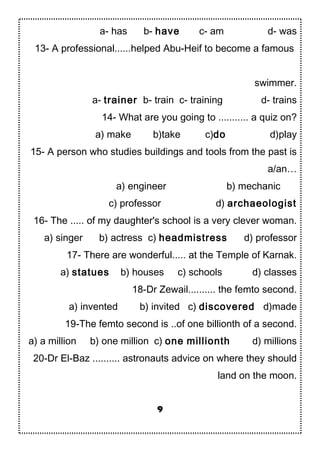 a- has b- have c- am d- was
13- A professional......helped Abu-Heif to become a famous
swimmer.
a- trainer b- train c- training d- trains
14- What are you going to ........... a quiz on?
a) make b)take c)do d)play
15- A person who studies buildings and tools from the past is
a/an…
a) engineer b) mechanic
c) professor d) archaeologist
16- The ..... of my daughter's school is a very clever woman.
a) singer b) actress c) headmistress d) professor
17- There are wonderful..... at the Temple of Karnak.
a) statues b) houses c) schools d) classes
18-Dr Zewail.......... the femto second.
a) invented b) invited c) discovered d)made
19-The femto second is ..of one billionth of a second.
a) a million b) one million c) one millionth d) millions
20-Dr El-Baz .......... astronauts advice on where they should
land on the moon.
9
 