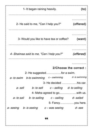 1- It began raining heavily. (to)
………………………………………………………………………
……………
2- He said to me, "Can I help you?" (offered)
………………………………………………………………………
……………
3- Would you like to have tea or coffee? (want)
………………………………………………………………………
……………
4- Shaimaa said to me, "Can I help you?" (offered)
………………………………………………………………………
……………
2/Choose the correct :
2- He suggested…………….for a swim.
a- to swim b-to swimming c – swimming d- is swimming
3- He decided …………….his car.
a- sell b- to sell c – selling d- to selling
4- Maha agreed to go………………with us.
a- to sail b- to sailing c – sailing d- sailed
5- Fancy……………you here.
a- seeing b- is seeing c – was seeing d- see
92
 