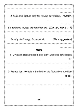 ………………………………………………………………………
……………
4-Tarik said that he took the mobile by mistake. (admit )
………………………………………………………………………
……………
5-I want you to post this letter for me. (Do you mind ...?)
………………………………………………………………………
……………
6- Why don't we go for a swim? (He suggested)
………………………………………………………………………
……………
WB
1- My alarm clock stopped, so I didn't wake up at 6 o'clock.
(If)
………………………………………………………………………
……………
2- France lost to Italy in the final of the football competition,
(beat)
………………………………………………………………………
……………
95
 
