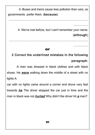 3- Buses and trains cause less pollution than cars, so
governments prefer them. (because)
………………………………………………………………………
……………
4- We've met before, but I can't remember your name.
(although)
………………………………………………………………………
……………
or
2 Correct the underlined mistakes in the following
paragraph:
A man was dressed in black clothes and with black
shoes. He were walking down the middle of a street with no
lights A
car with no lights came around a corner and drove very fast
towards he The driver stopped the car just in time and the
man in black was not hurted Why didn’t the driver hit a man?
96
 