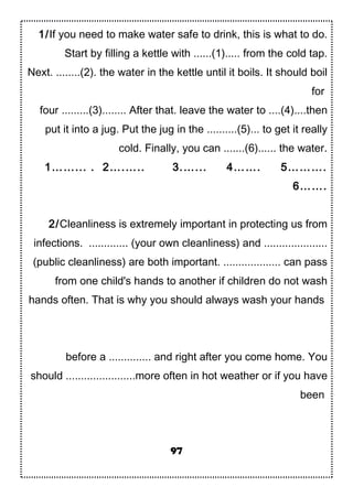 1/If you need to make water safe to drink, this is what to do.
Start by filling a kettle with ......(1)..... from the cold tap.
Next. ........(2). the water in the kettle until it boils. It should boil
for
four .........(3)........ After that. leave the water to ....(4)....then
put it into a jug. Put the jug in the ..........(5)... to get it really
cold. Finally, you can .......(6)...... the water.
1……... . 2….….. 3.…... 4……. 5……….
6…….
2/Cleanliness is extremely important in protecting us from
infections. ............. (your own cleanliness) and .....................
(public cleanliness) are both important. ................... can pass
from one child's hands to another if children do not wash
hands often. That is why you should always wash your hands
before a .............. and right after you come home. You
should .......................more often in hot weather or if you have
been
97
 
