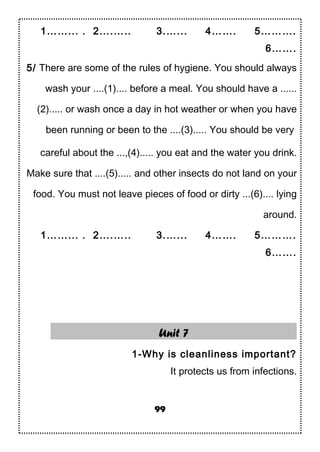 1……... . 2….….. 3.…... 4……. 5……….
6…….
5/ There are some of the rules of hygiene. You should always
wash your ....(1).... before a meal. You should have a ......
(2)..... or wash once a day in hot weather or when you have
been running or been to the ....(3)..... You should be very
careful about the ...,(4)..... you eat and the water you drink.
Make sure that ....(5)..... and other insects do not land on your
food. You must not leave pieces of food or dirty ...(6).... lying
around.
1……... . 2….….. 3.…... 4……. 5……….
6…….
Unit 7
1-Why is cleanliness important?
It protects us from infections.
99
 