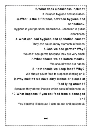 2-What does cleanliness include?
It includes hygiene and sanitation.
3-What is the difference between hygiene and
sanitation?
Hygiene is your personal cleanliness. Sanitation is public
cleanliness.
4-What can bad hygiene and sanitation cause?
They can cause many stomach infections.
5-Can we see germs? Why?
We can't see germs because they are very small.
7-What should we do before meals?
We should wash our hands.
8-How should we keep food? Why?
We should cover food to stop flies landing on it.
9-Why mustn’t we have dirty dishes or pieces of
food lying around?
Because they attract insects which pass infections to us.
10-What happens if you eat food from a damaged
tin?
You become ill because it can be bad and poisonous.
100
 