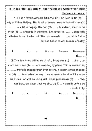 5- Read the text below , then write the word which best
fits each space:-
1- Lili is a fifteen-year-old Chinese girl. She lives in the (1)…..
city of China, Beijing. She is still at school, so she lives with her (2 )
…… … in a flat in Beijing. Her first ( 3)….. is Mandarin, which is the
most (4) …. language in the world. She loves(5) ………. especially
table tennis and basketball. She has never(6) ….…. outside China,
but she hopes to visit Europe one day.
1……... . 2….….. 3.…... 4……. 5……….
6…….
2-One day, there will be no oil left , Every one ( a) ……that , but
more and more ( b) …. are travelling by plane. This is because (c)
……….. travel is cheaper than ever before. It is sometimes cheaper
to ( d) …… to another country than to travel a hundred kilometers
on a train . As well as using fuel , plane produce air (e) …… .We
can't stop air travel , but we should ( f ) … carefully before we
decide to fly.
1……... . 2….….. 3.…... 4……. 5……….
6…….
65
 