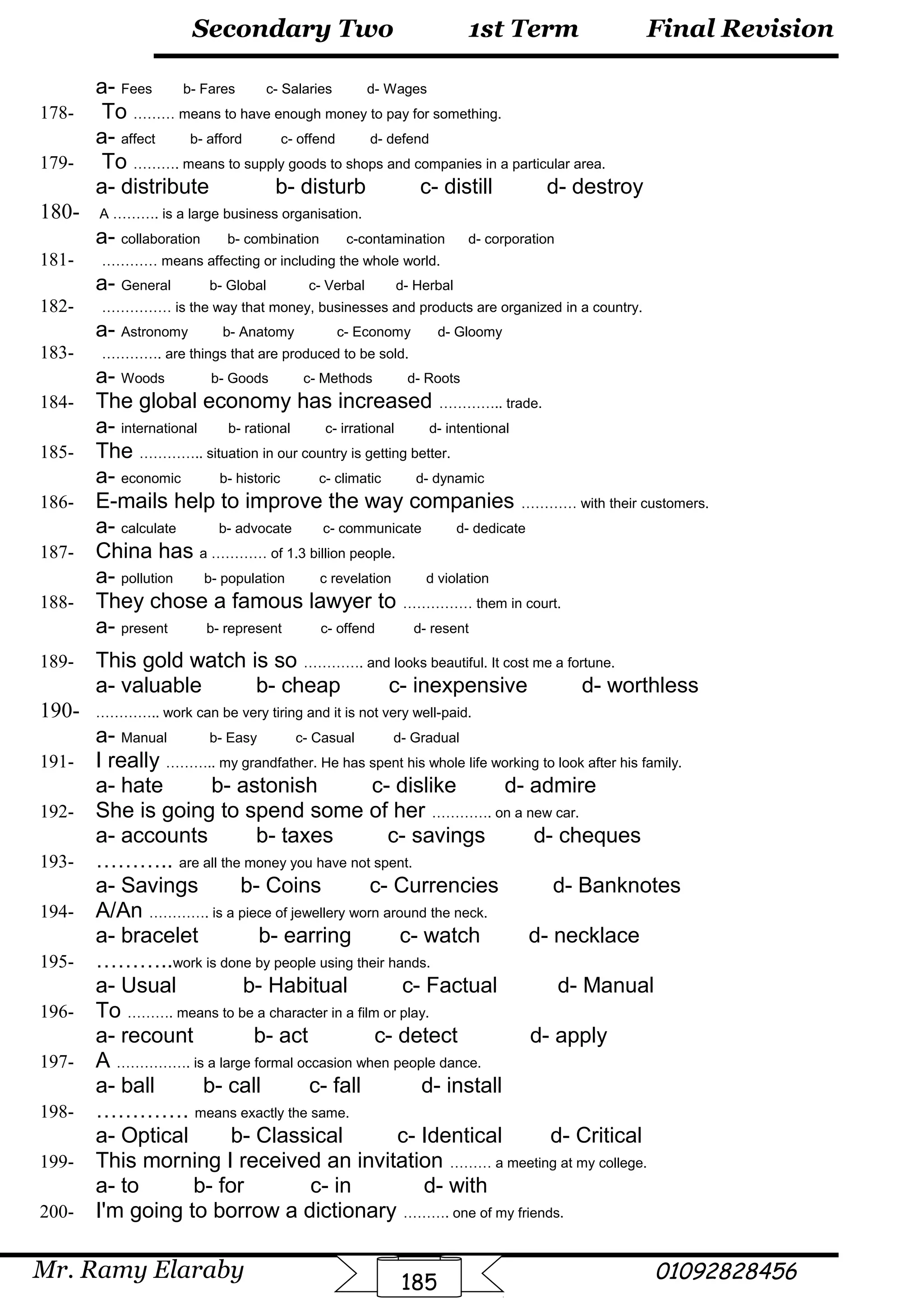 Final Revision
Mr. Ramy Elaraby 01092828456
Secondary Two
185
1st Term
a- Fees b- Fares c- Salaries d- Wages
178- To ……… means to have enough money to pay for something.
a- affect b- afford c- offend d- defend
179- To ………. means to supply goods to shops and companies in a particular area.
a- distribute b- disturb c- distill d- destroy
180- A ………. is a large business organisation.
a- collaboration b- combination c-contamination d- corporation
181- ………… means affecting or including the whole world.
a- General b- Global c- Verbal d- Herbal
182- …………… is the way that money, businesses and products are organized in a country.
a- Astronomy b- Anatomy c- Economy d- Gloomy
183- …………. are things that are produced to be sold.
a- Woods b- Goods c- Methods d- Roots
184- The global economy has increased ………….. trade.
a- international b- rational c- irrational d- intentional
185- The ………….. situation in our country is getting better.
a- economic b- historic c- climatic d- dynamic
186- E-mails help to improve the way companies ………… with their customers.
a- calculate b- advocate c- communicate d- dedicate
187- China has a ………… of 1.3 billion people.
a- pollution b- population c revelation d violation
188- They chose a famous lawyer to …………… them in court.
a- present b- represent c- offend d- resent
189- This gold watch is so …………. and looks beautiful. It cost me a fortune.
a- valuable b- cheap c- inexpensive d- worthless
190- ………….. work can be very tiring and it is not very well-paid.
a- Manual b- Easy c- Casual d- Gradual
191- I really ……….. my grandfather. He has spent his whole life working to look after his family.
a- hate b- astonish c- dislike d- admire
192- She is going to spend some of her …………. on a new car.
a- accounts b- taxes c- savings d- cheques
193- ……….. are all the money you have not spent.
a- Savings b- Coins c- Currencies d- Banknotes
194- A/An …………. is a piece of jewellery worn around the neck.
a- bracelet b- earring c- watch d- necklace
195- ………..work is done by people using their hands.
a- Usual b- Habitual c- Factual d- Manual
196- To ………. means to be a character in a film or play.
a- recount b- act c- detect d- apply
197- A ……………. is a large formal occasion when people dance.
a- ball b- call c- fall d- install
198- …………. means exactly the same.
a- Optical b- Classical c- Identical d- Critical
199- This morning I received an invitation ……… a meeting at my college.
a- to b- for c- in d- with
200- I'm going to borrow a dictionary ………. one of my friends.
 