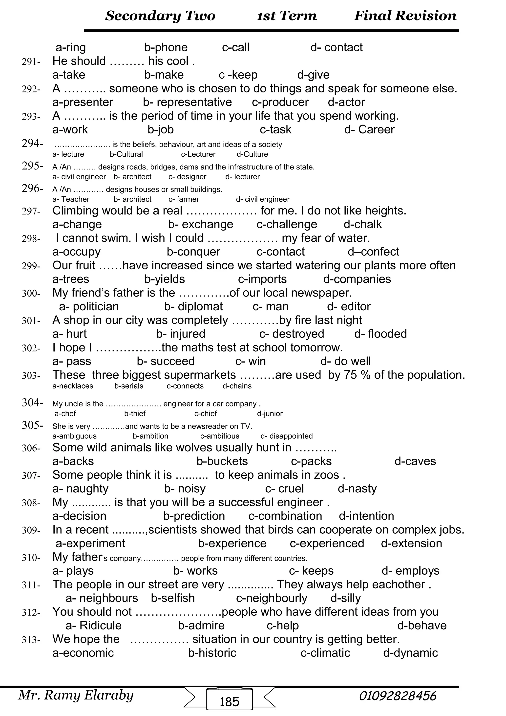 Final Revision
Mr. Ramy Elaraby 01092828456
Secondary Two
185
1st Term
a-ring b-phone c-call d- contact
291- He should ……… his cool .
a-take b-make c -keep d-give
292- A ……….. someone who is chosen to do things and speak for someone else.
a-presenter b- representative c-producer d-actor
293- A ……….. is the period of time in your life that you spend working.
a-work b-job c-task d- Career
294- …………………. is the beliefs, behaviour, art and ideas of a society
a- lecture b-Cultural c-Lecturer d-Culture
295- A /An ……… designs roads, bridges, dams and the infrastructure of the state.
a- civil engineer b- architect c- designer d- lecturer
296- A /An ………… designs houses or small buildings.
a- Teacher b- architect c- farmer d- civil engineer
297- Climbing would be a real ……………… for me. I do not like heights.
a-change b- exchange c-challenge d-chalk
298- I cannot swim. I wish I could ……………… my fear of water.
a-occupy b-conquer c-contact d–confect
299- Our fruit ……have increased since we started watering our plants more often
a-trees b-yields c-imports d-companies
300- My friend’s father is the ………….of our local newspaper.
a- politician b- diplomat c- man d- editor
301- A shop in our city was completely …………by fire last night
a- hurt b- injured c- destroyed d- flooded
302- I hope I ……………..the maths test at school tomorrow.
a- pass b- succeed c- win d- do well
303- These three biggest supermarkets ………are used by 75 % of the population.
a-necklaces b-serials c-connects d-chains
304- My uncle is the …………………. engineer for a car company .
a-chef b-thief c-chief d-junior
305- She is very …….……and wants to be a newsreader on TV.
a-ambiguous b-ambition c-ambitious d- disappointed
306- Some wild animals like wolves usually hunt in ………..
a-backs b-buckets c-packs d-caves
307- Some people think it is .......... to keep animals in zoos .
a- naughty b- noisy c- cruel d-nasty
308- My ............ is that you will be a successful engineer .
a-decision b-prediction c-combination d-intention
309- In a recent ..........,scientists showed that birds can cooperate on complex jobs.
a-experiment b-experience c-experienced d-extension
310- My father’s company…………… people from many different countries.
a- plays b- works c- keeps d- employs
311- The people in our street are very .............. They always help eachother .
a- neighbours b-selfish c-neighbourly d-silly
312- You should not ………………….people who have different ideas from you
a- Ridicule b-admire c-help d-behave
313- We hope the …………… situation in our country is getting better.
a-economic b-historic c-climatic d-dynamic
 