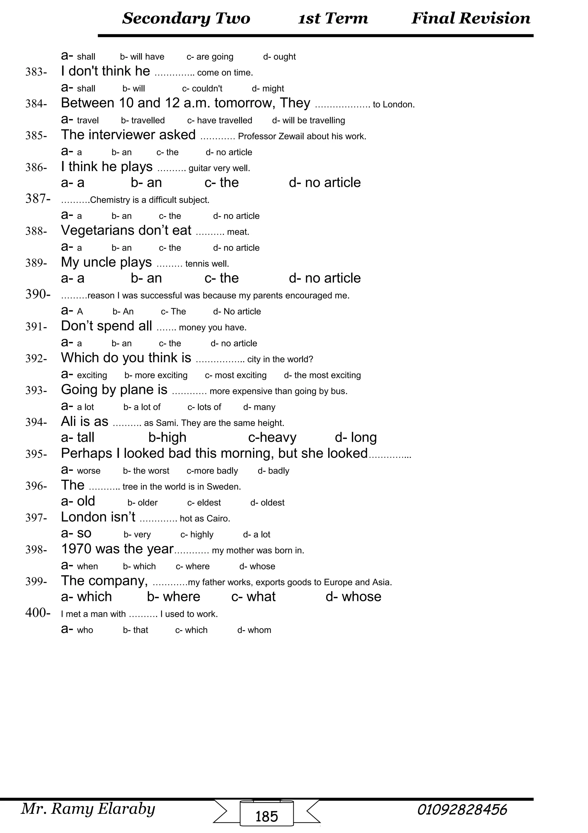 Final Revision
Mr. Ramy Elaraby 01092828456
Secondary Two
185
1st Term
a- shall b- will have c- are going d- ought
383- I don't think he ………….. come on time.
a- shall b- will c- couldn't d- might
384- Between 10 and 12 a.m. tomorrow, They ………………. to London.
a- travel b- travelled c- have travelled d- will be travelling
385- The interviewer asked ………… Professor Zewail about his work.
a- a b- an c- the d- no article
386- I think he plays ………. guitar very well.
a- a b- an c- the d- no article
387- ……….Chemistry is a difficult subject.
a- a b- an c- the d- no article
388- Vegetarians don’t eat ………. meat.
a- a b- an c- the d- no article
389- My uncle plays ……… tennis well.
a- a b- an c- the d- no article
390- ………reason I was successful was because my parents encouraged me.
a- A b- An c- The d- No article
391- Don’t spend all ……. money you have.
a- a b- an c- the d- no article
392- Which do you think is …………….. city in the world?
a- exciting b- more exciting c- most exciting d- the most exciting
393- Going by plane is ………… more expensive than going by bus.
a- a lot b- a lot of c- lots of d- many
394- Ali is as ………. as Sami. They are the same height.
a- tall b-high c-heavy d- long
395- Perhaps I looked bad this morning, but she looked…………...
a- worse b- the worst c-more badly d- badly
396- The ……….. tree in the world is in Sweden.
a- old b- older c- eldest d- oldest
397- London isn’t …………. hot as Cairo.
a- so b- very c- highly d- a lot
398- 1970 was the year………… my mother was born in.
a- when b- which c- where d- whose
399- The company, …………my father works, exports goods to Europe and Asia.
a- which b- where c- what d- whose
400- I met a man with ………. I used to work.
a- who b- that c- which d- whom
 