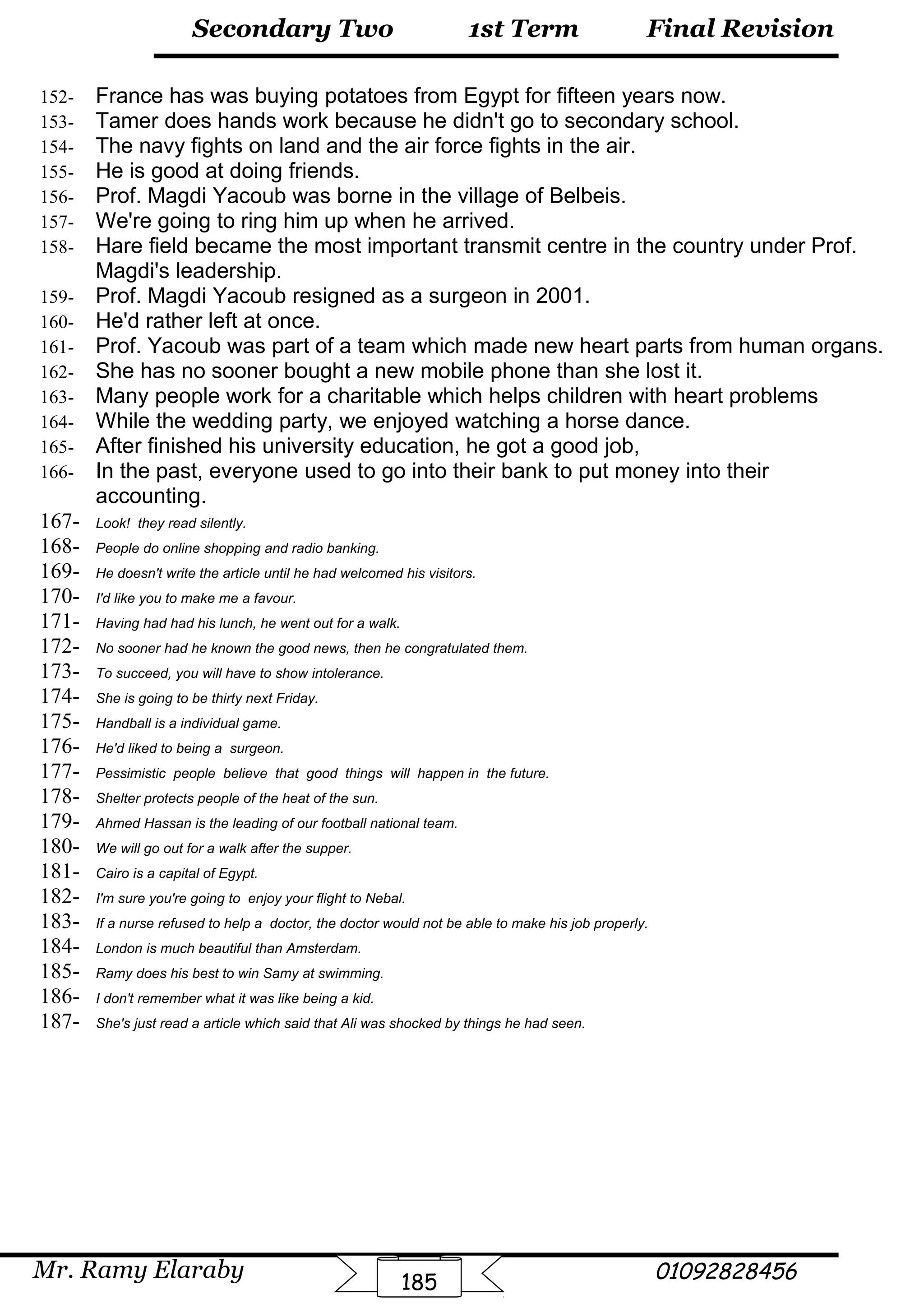 Final Revision
Mr. Ramy Elaraby 01092828456
Secondary Two
185
1st Term
152- France has was buying potatoes from Egypt for fifteen years now.
153- Tamer does hands work because he didn't go to secondary school.
154- The navy fights on land and the air force fights in the air.
155- He is good at doing friends.
156- Prof. Magdi Yacoub was borne in the village of Belbeis.
157- We're going to ring him up when he arrived.
158- Hare field became the most important transmit centre in the country under Prof.
Magdi's leadership.
159- Prof. Magdi Yacoub resigned as a surgeon in 2001.
160- He'd rather left at once.
161- Prof. Yacoub was part of a team which made new heart parts from human organs.
162- She has no sooner bought a new mobile phone than she lost it.
163- Many people work for a charitable which helps children with heart problems
164- While the wedding party, we enjoyed watching a horse dance.
165- After finished his university education, he got a good job,
166- In the past, everyone used to go into their bank to put money into their
accounting.
167- Look! they read silently.
168- People do online shopping and radio banking.
169- He doesn't write the article until he had welcomed his visitors.
170- I'd like you to make me a favour.
171- Having had had his lunch, he went out for a walk.
172- No sooner had he known the good news, then he congratulated them.
173- To succeed, you will have to show intolerance.
174- She is going to be thirty next Friday.
175- Handball is a individual game.
176- He'd liked to being a surgeon.
177- Pessimistic people believe that good things will happen in the future.
178- Shelter protects people of the heat of the sun.
179- Ahmed Hassan is the leading of our football national team.
180- We will go out for a walk after the supper.
181- Cairo is a capital of Egypt.
182- I'm sure you're going to enjoy your flight to Nebal.
183- If a nurse refused to help a doctor, the doctor would not be able to make his job properly.
184- London is much beautiful than Amsterdam.
185- Ramy does his best to win Samy at swimming.
186- I don't remember what it was like being a kid.
187- She's just read a article which said that Ali was shocked by things he had seen.
 