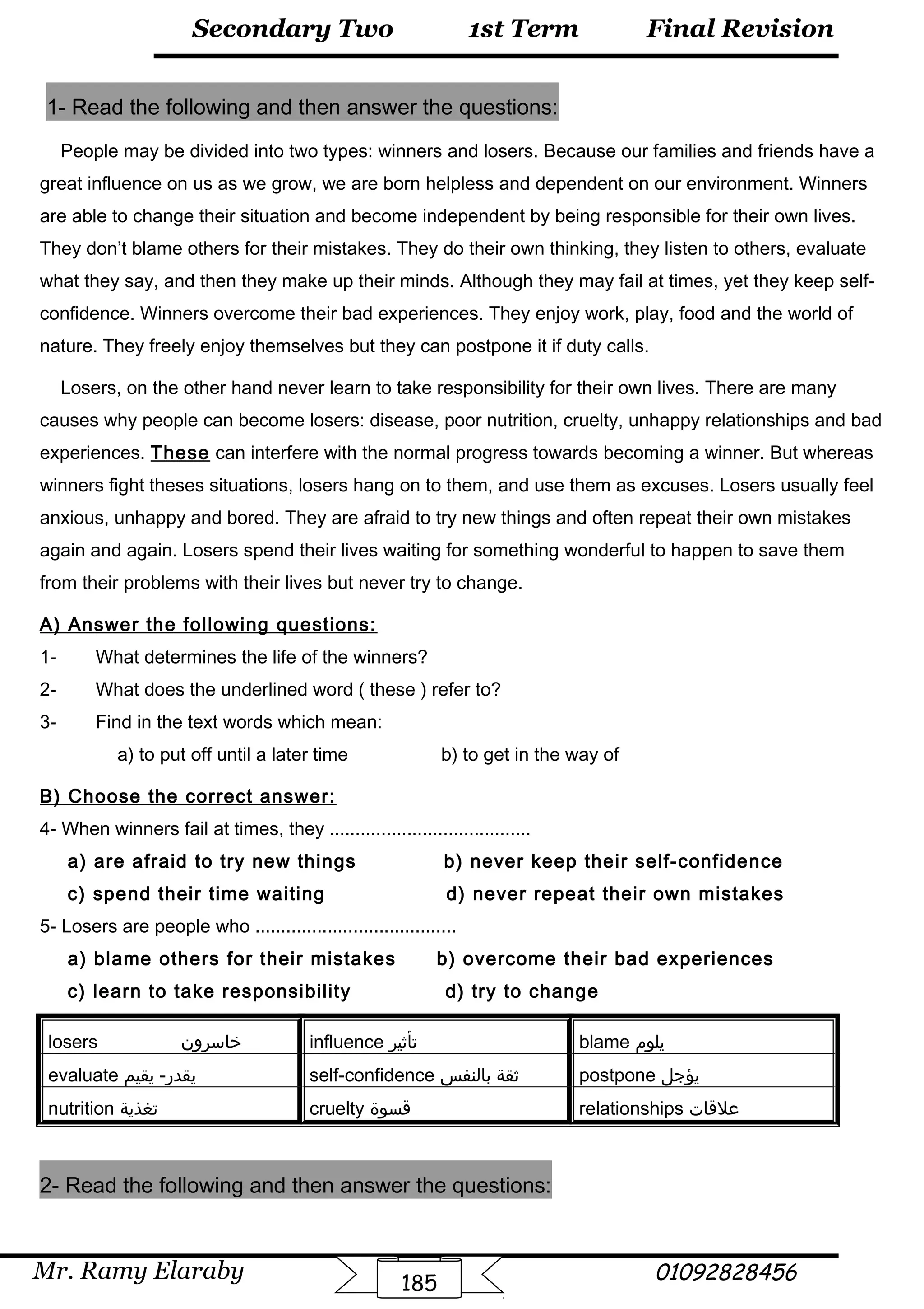 Final Revision
Mr. Ramy Elaraby 01092828456
Secondary Two
185
1st Term
1- Read the following and then answer the questions:
People may be divided into two types: winners and losers. Because our families and friends have a
great influence on us as we grow, we are born helpless and dependent on our environment. Winners
are able to change their situation and become independent by being responsible for their own lives.
They don’t blame others for their mistakes. They do their own thinking, they listen to others, evaluate
what they say, and then they make up their minds. Although they may fail at times, yet they keep self-
confidence. Winners overcome their bad experiences. They enjoy work, play, food and the world of
nature. They freely enjoy themselves but they can postpone it if duty calls.
Losers, on the other hand never learn to take responsibility for their own lives. There are many
causes why people can become losers: disease, poor nutrition, cruelty, unhappy relationships and bad
experiences. These can interfere with the normal progress towards becoming a winner. But whereas
winners fight theses situations, losers hang on to them, and use them as excuses. Losers usually feel
anxious, unhappy and bored. They are afraid to try new things and often repeat their own mistakes
again and again. Losers spend their lives waiting for something wonderful to happen to save them
from their problems with their lives but never try to change.
A) Answer the following questions:
1- What determines the life of the winners?
2- What does the underlined word ( these ) refer to?
3- Find in the text words which mean:
a) to put off until a later time b) to get in the way of
B) Choose the correct answer:
4- When winners fail at times, they .......................................
a) are afraid to try new things b) never keep their self-confidence
c) spend their time waiting d) never repeat their own mistakes
5- Losers are people who .......................................
a) blame others for their mistakes b) overcome their bad experiences
c) learn to take responsibility d) try to change
losers ‫خاسرون‬ influence ‫تأثير‬ blame ‫يلوم‬
evaluate ‫يقيم‬ -‫يقدر‬ self-confidence ‫ثقة‬‫بالنفس‬ postpone ‫يؤجل‬
nutrition ‫تغذية‬ cruelty ‫قسوة‬ relationships ‫علقات‬
2- Read the following and then answer the questions:
 