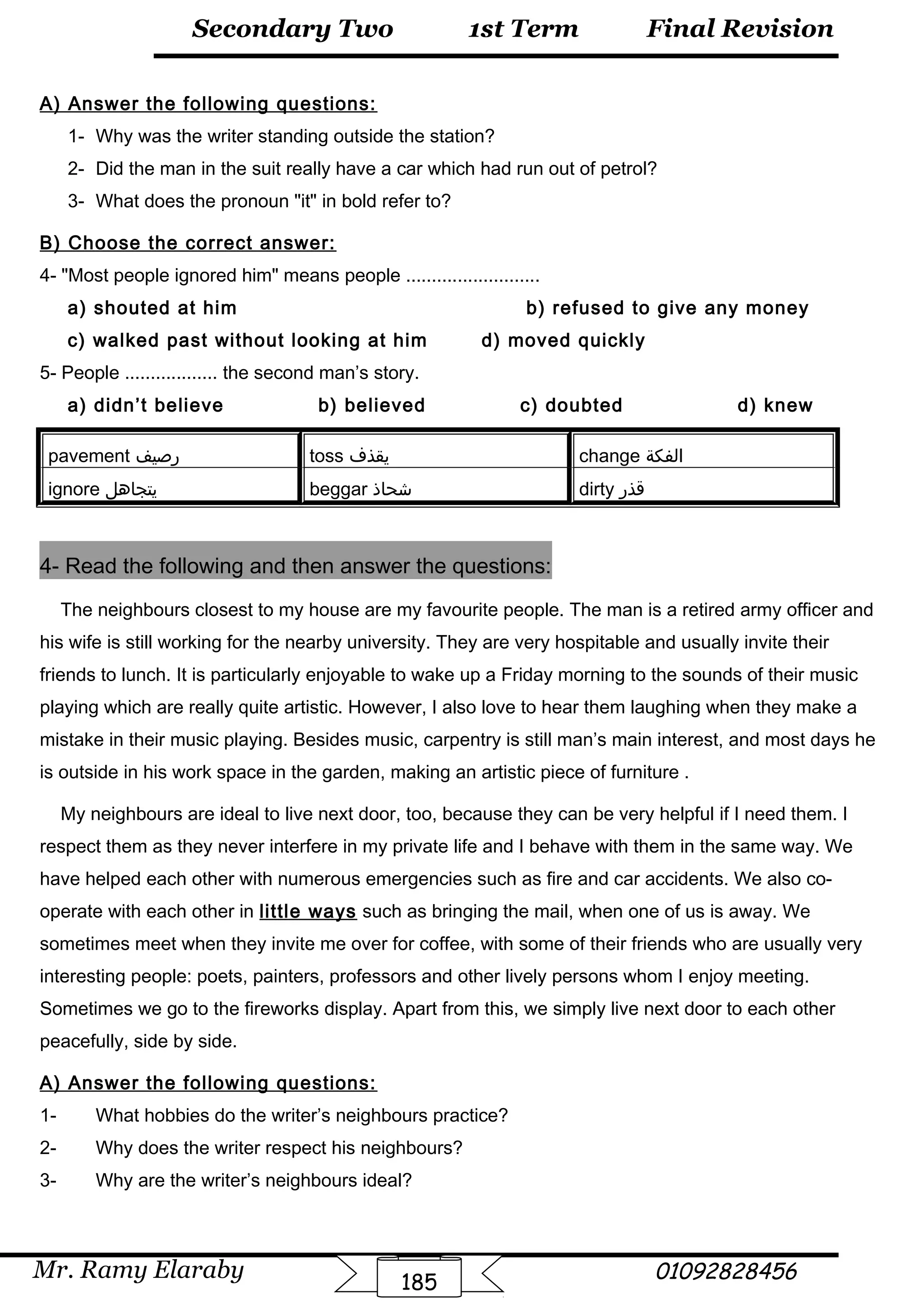 Final Revision
Mr. Ramy Elaraby 01092828456
Secondary Two
185
1st Term
A) Answer the following questions:
1- Why was the writer standing outside the station?
2- Did the man in the suit really have a car which had run out of petrol?
3- What does the pronoun it in bold refer to?
B) Choose the correct answer:
4- Most people ignored him means people ..........................
a) shouted at him b) refused to give any money
c) walked past without looking at him d) moved quickly
5- People .................. the second man’s story.
a) didn’t believe b) believed c) doubted d) knew
pavement ‫رصيف‬ toss ‫يقذف‬ change ‫الفكة‬
ignore ‫يتجاهل‬ beggar ‫شحاذ‬ dirty ‫قذر‬
4- Read the following and then answer the questions:
The neighbours closest to my house are my favourite people. The man is a retired army officer and
his wife is still working for the nearby university. They are very hospitable and usually invite their
friends to lunch. It is particularly enjoyable to wake up a Friday morning to the sounds of their music
playing which are really quite artistic. However, I also love to hear them laughing when they make a
mistake in their music playing. Besides music, carpentry is still man’s main interest, and most days he
is outside in his work space in the garden, making an artistic piece of furniture .
My neighbours are ideal to live next door, too, because they can be very helpful if I need them. I
respect them as they never interfere in my private life and I behave with them in the same way. We
have helped each other with numerous emergencies such as fire and car accidents. We also co-
operate with each other in little ways such as bringing the mail, when one of us is away. We
sometimes meet when they invite me over for coffee, with some of their friends who are usually very
interesting people: poets, painters, professors and other lively persons whom I enjoy meeting.
Sometimes we go to the fireworks display. Apart from this, we simply live next door to each other
peacefully, side by side.
A) Answer the following questions:
1- What hobbies do the writer’s neighbours practice?
2- Why does the writer respect his neighbours?
3- Why are the writer’s neighbours ideal?
 