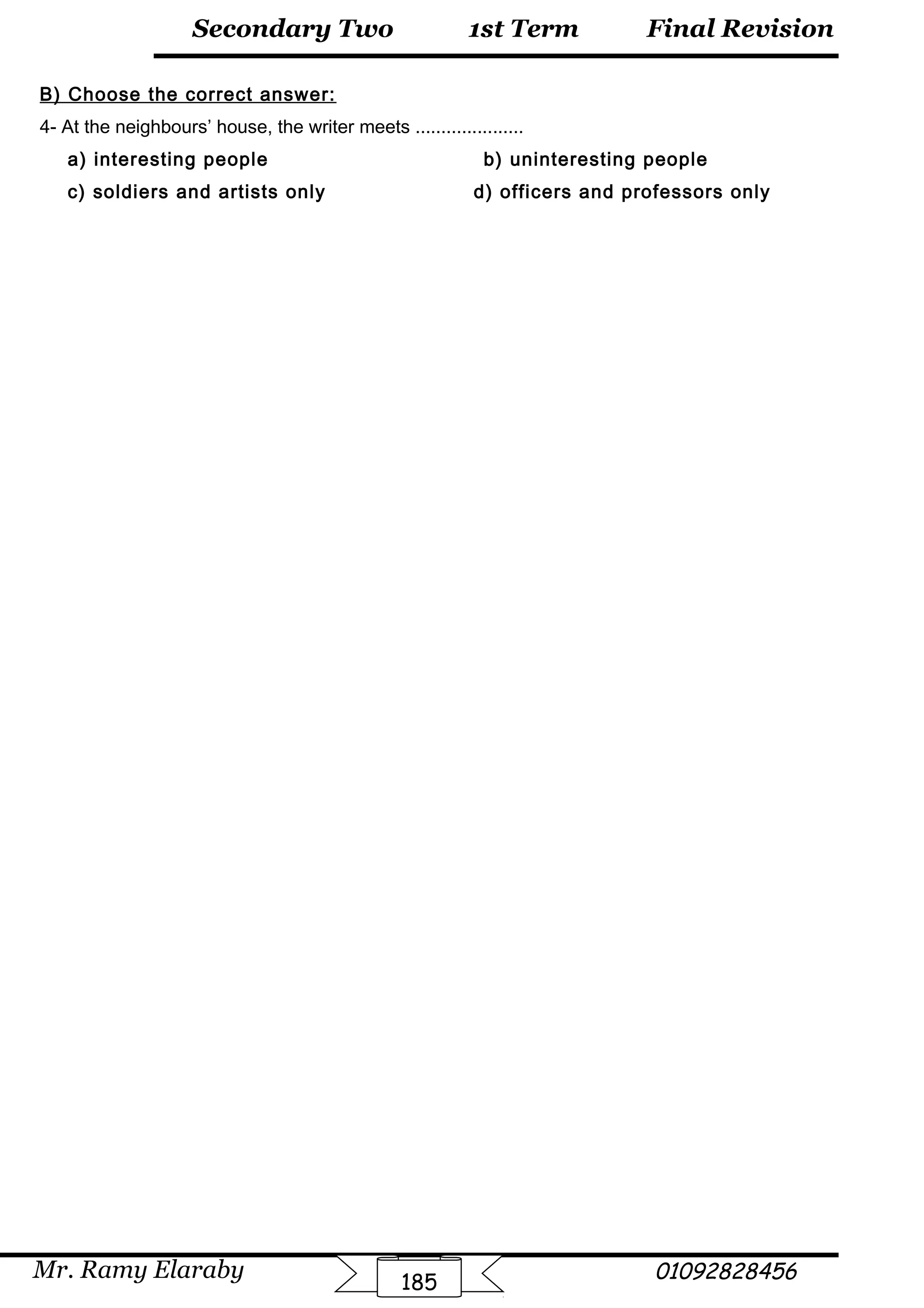 Final Revision
Mr. Ramy Elaraby 01092828456
Secondary Two
185
1st Term
B) Choose the correct answer:
4- At the neighbours’ house, the writer meets .....................
a) interesting people b) uninteresting people
c) soldiers and artists only d) officers and professors only
 