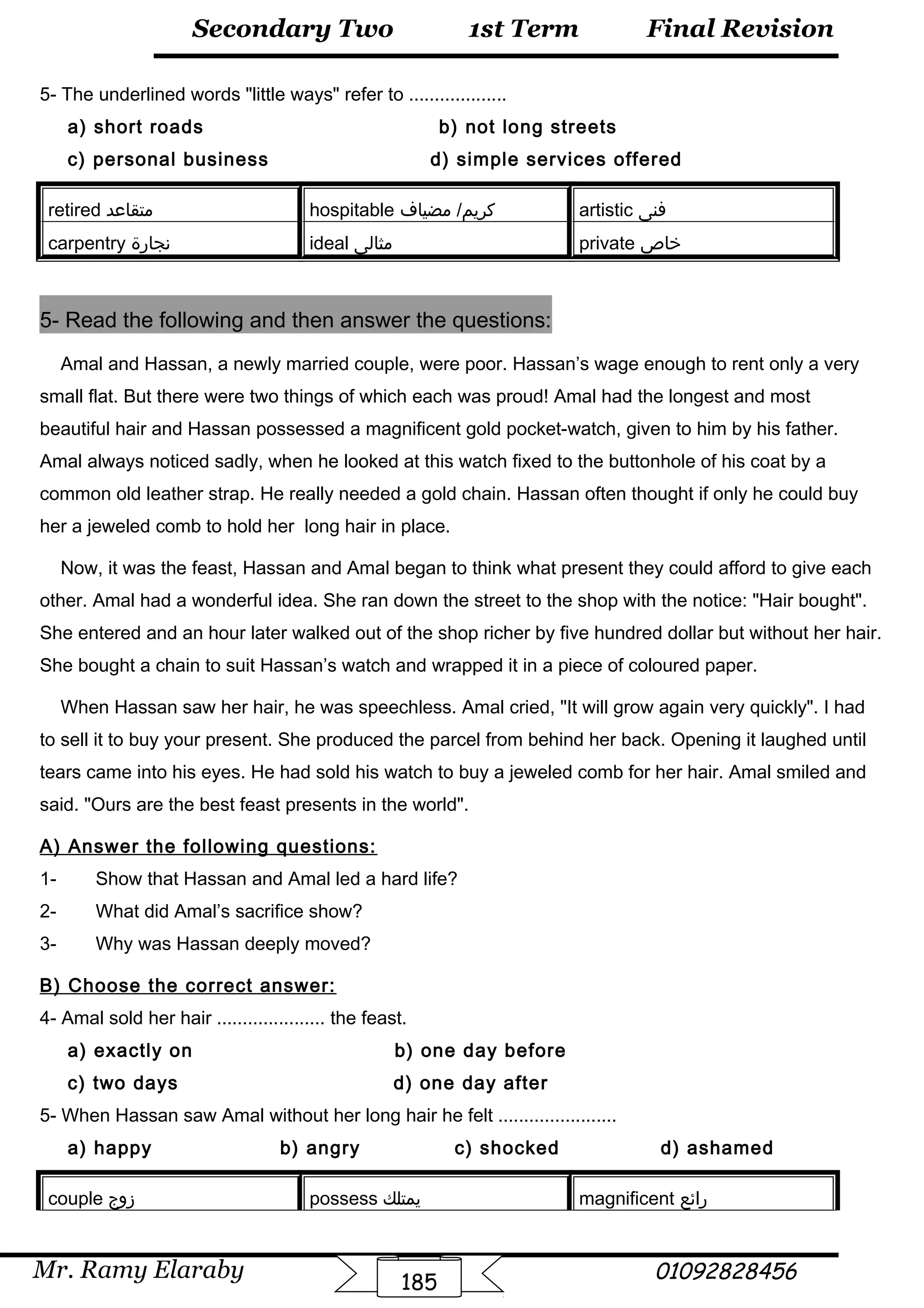 Final Revision
Mr. Ramy Elaraby 01092828456
Secondary Two
185
1st Term
5- The underlined words little ways refer to ...................
a) short roads b) not long streets
c) personal business d) simple services offered
retired ‫متقاعد‬ hospitable ‫مضياف‬ /‫كريم‬ artistic ‫فنى‬
carpentry ‫نجارة‬ ideal ‫مثالى‬ private ‫خاص‬
5- Read the following and then answer the questions:
Amal and Hassan, a newly married couple, were poor. Hassan’s wage enough to rent only a very
small flat. But there were two things of which each was proud! Amal had the longest and most
beautiful hair and Hassan possessed a magnificent gold pocket-watch, given to him by his father.
Amal always noticed sadly, when he looked at this watch fixed to the buttonhole of his coat by a
common old leather strap. He really needed a gold chain. Hassan often thought if only he could buy
her a jeweled comb to hold her long hair in place.
Now, it was the feast, Hassan and Amal began to think what present they could afford to give each
other. Amal had a wonderful idea. She ran down the street to the shop with the notice: Hair bought.
She entered and an hour later walked out of the shop richer by five hundred dollar but without her hair.
She bought a chain to suit Hassan’s watch and wrapped it in a piece of coloured paper.
When Hassan saw her hair, he was speechless. Amal cried, It will grow again very quickly. I had
to sell it to buy your present. She produced the parcel from behind her back. Opening it laughed until
tears came into his eyes. He had sold his watch to buy a jeweled comb for her hair. Amal smiled and
said. Ours are the best feast presents in the world.
A) Answer the following questions:
1- Show that Hassan and Amal led a hard life?
2- What did Amal’s sacrifice show?
3- Why was Hassan deeply moved?
B) Choose the correct answer:
4- Amal sold her hair ..................... the feast.
a) exactly on b) one day before
c) two days d) one day after
5- When Hassan saw Amal without her long hair he felt .......................
a) happy b) angry c) shocked d) ashamed
couple ‫زوج‬ possess ‫يمتلك‬ magnificent ‫رائع‬
 