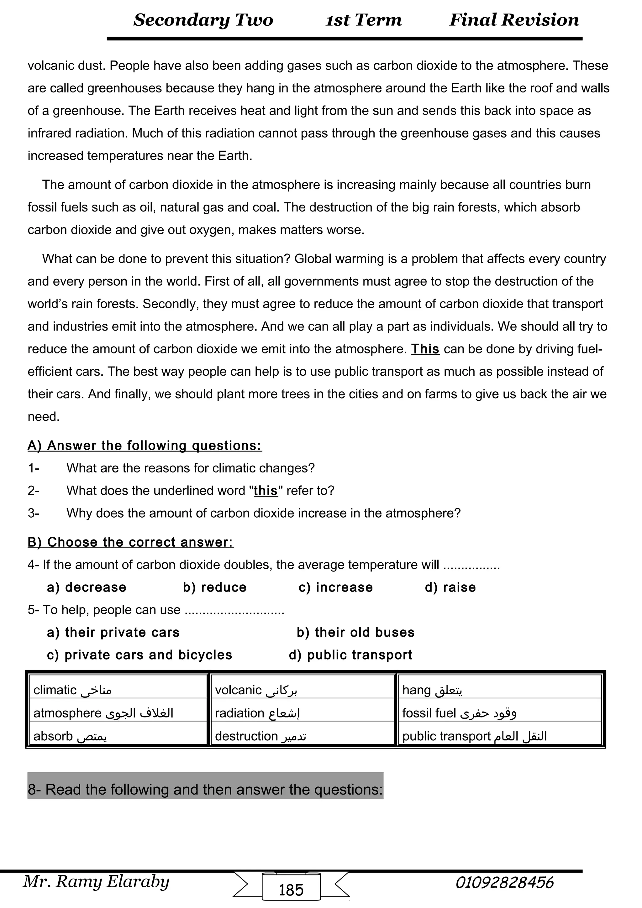 Final Revision
Mr. Ramy Elaraby 01092828456
Secondary Two
185
1st Term
volcanic dust. People have also been adding gases such as carbon dioxide to the atmosphere. These
are called greenhouses because they hang in the atmosphere around the Earth like the roof and walls
of a greenhouse. The Earth receives heat and light from the sun and sends this back into space as
infrared radiation. Much of this radiation cannot pass through the greenhouse gases and this causes
increased temperatures near the Earth.
The amount of carbon dioxide in the atmosphere is increasing mainly because all countries burn
fossil fuels such as oil, natural gas and coal. The destruction of the big rain forests, which absorb
carbon dioxide and give out oxygen, makes matters worse.
What can be done to prevent this situation? Global warming is a problem that affects every country
and every person in the world. First of all, all governments must agree to stop the destruction of the
world’s rain forests. Secondly, they must agree to reduce the amount of carbon dioxide that transport
and industries emit into the atmosphere. And we can all play a part as individuals. We should all try to
reduce the amount of carbon dioxide we emit into the atmosphere. This can be done by driving fuel-
efficient cars. The best way people can help is to use public transport as much as possible instead of
their cars. And finally, we should plant more trees in the cities and on farms to give us back the air we
need.
A) Answer the following questions:
1- What are the reasons for climatic changes?
2- What does the underlined word this refer to?
3- Why does the amount of carbon dioxide increase in the atmosphere?
B) Choose the correct answer:
4- If the amount of carbon dioxide doubles, the average temperature will ................
a) decrease b) reduce c) increase d) raise
5- To help, people can use ............................
a) their private cars b) their old buses
c) private cars and bicycles d) public transport
climatic ‫مناخى‬ volcanic ‫بركانى‬ hang ‫يتعلق‬
atmosphere ‫الغلف‬‫الجوى‬ radiation ‫إشعاع‬ fossil fuel ‫وقود‬‫حفرى‬
absorb ‫يمتص‬ destruction ‫تدمير‬ public transport ‫النقل‬‫العام‬
8- Read the following and then answer the questions:
 