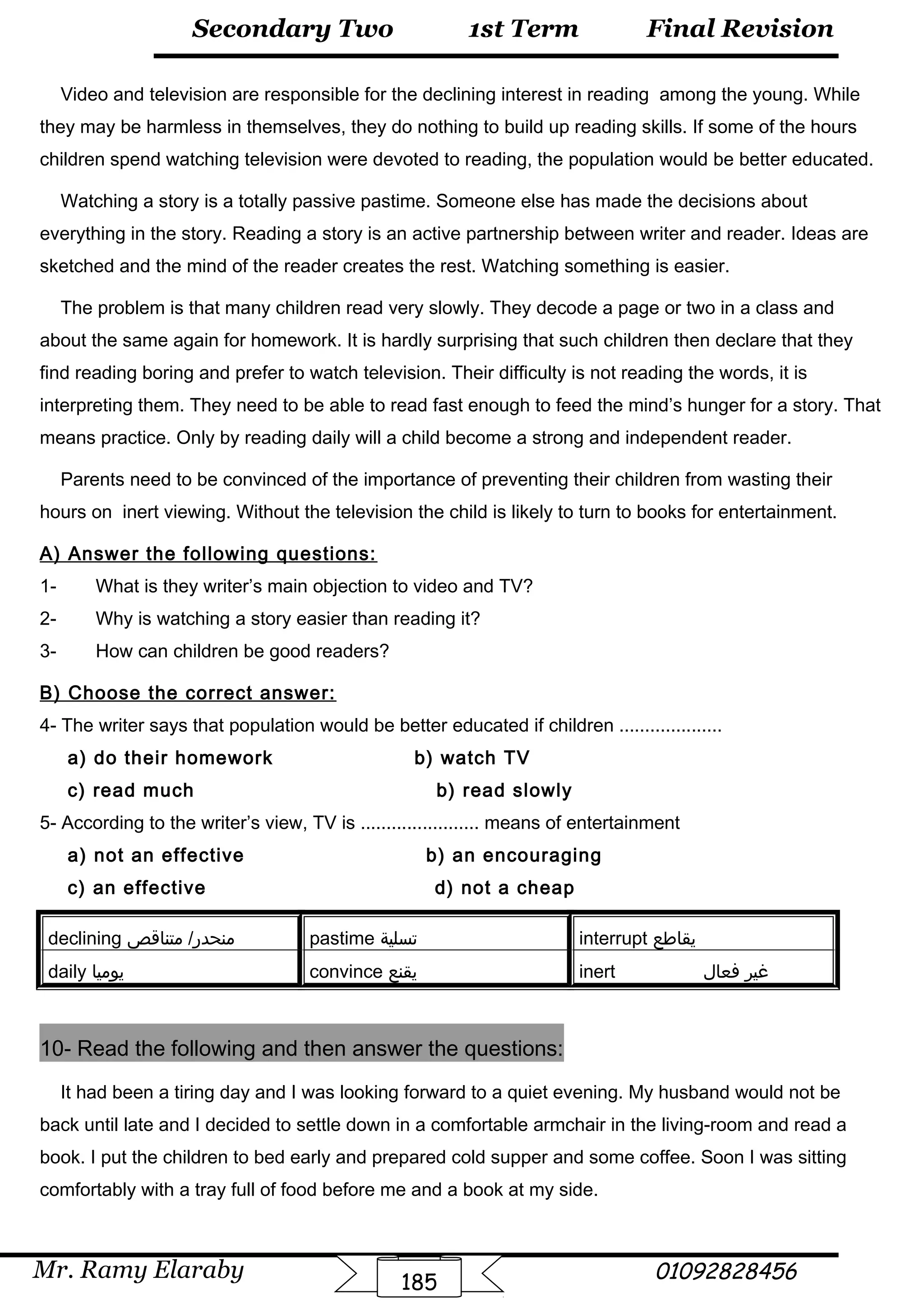 Final Revision
Mr. Ramy Elaraby 01092828456
Secondary Two
185
1st Term
Video and television are responsible for the declining interest in reading among the young. While
they may be harmless in themselves, they do nothing to build up reading skills. If some of the hours
children spend watching television were devoted to reading, the population would be better educated.
Watching a story is a totally passive pastime. Someone else has made the decisions about
everything in the story. Reading a story is an active partnership between writer and reader. Ideas are
sketched and the mind of the reader creates the rest. Watching something is easier.
The problem is that many children read very slowly. They decode a page or two in a class and
about the same again for homework. It is hardly surprising that such children then declare that they
find reading boring and prefer to watch television. Their difficulty is not reading the words, it is
interpreting them. They need to be able to read fast enough to feed the mind’s hunger for a story. That
means practice. Only by reading daily will a child become a strong and independent reader.
Parents need to be convinced of the importance of preventing their children from wasting their
hours on inert viewing. Without the television the child is likely to turn to books for entertainment.
A) Answer the following questions:
1- What is they writer’s main objection to video and TV?
2- Why is watching a story easier than reading it?
3- How can children be good readers?
B) Choose the correct answer:
4- The writer says that population would be better educated if children ....................
a) do their homework b) watch TV
c) read much b) read slowly
5- According to the writer’s view, TV is ....................... means of entertainment
a) not an effective b) an encouraging
c) an effective d) not a cheap
declining ‫متناقص‬ /‫منحدر‬ pastime ‫تسلية‬ interrupt ‫يقاطع‬
daily ‫يوميا‬ convince ‫يقنع‬ inert ‫غير‬‫فعال‬
10- Read the following and then answer the questions:
It had been a tiring day and I was looking forward to a quiet evening. My husband would not be
back until late and I decided to settle down in a comfortable armchair in the living-room and read a
book. I put the children to bed early and prepared cold supper and some coffee. Soon I was sitting
comfortably with a tray full of food before me and a book at my side.
 
