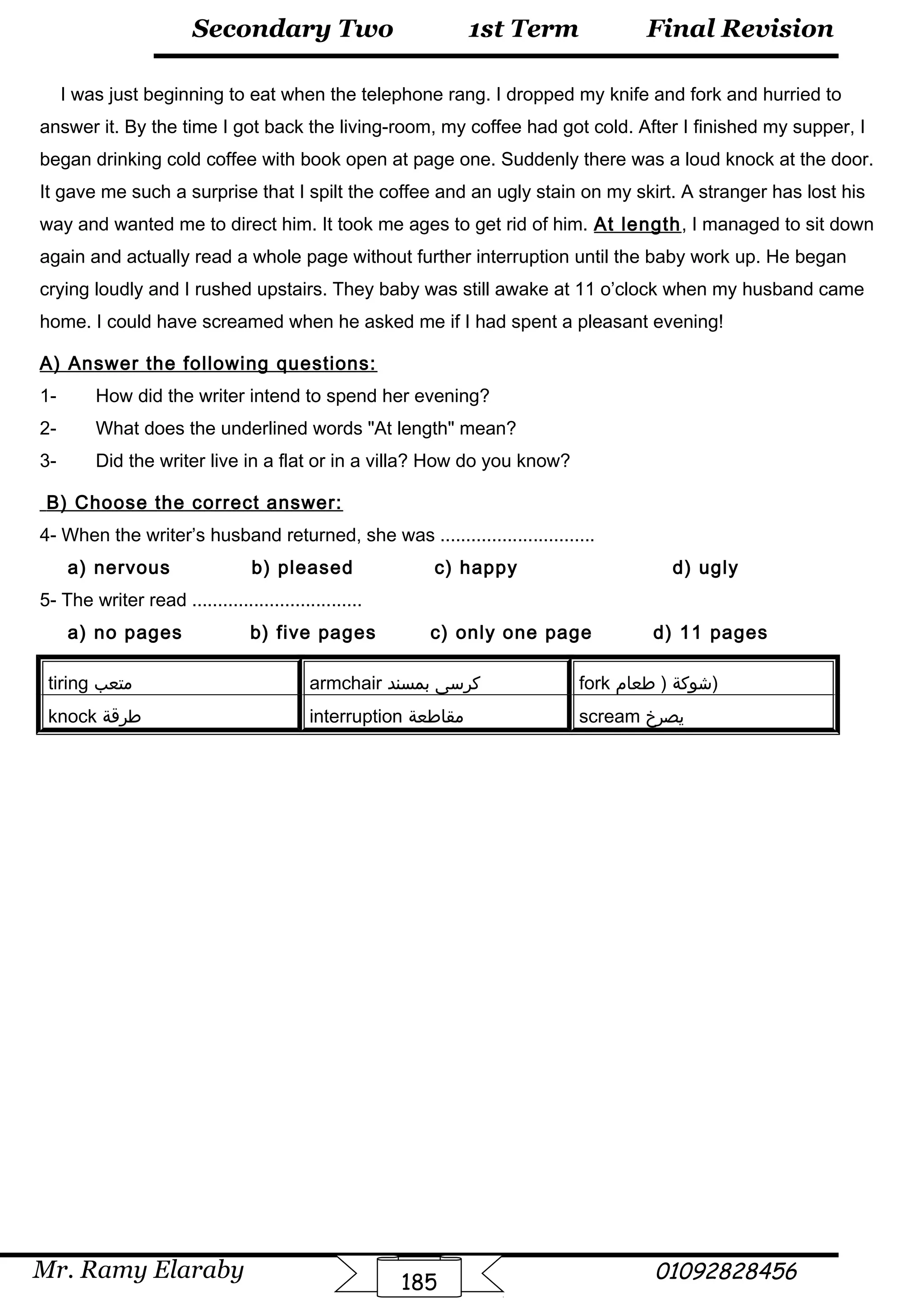 Final Revision
Mr. Ramy Elaraby 01092828456
Secondary Two
185
1st Term
I was just beginning to eat when the telephone rang. I dropped my knife and fork and hurried to
answer it. By the time I got back the living-room, my coffee had got cold. After I finished my supper, I
began drinking cold coffee with book open at page one. Suddenly there was a loud knock at the door.
It gave me such a surprise that I spilt the coffee and an ugly stain on my skirt. A stranger has lost his
way and wanted me to direct him. It took me ages to get rid of him. At length, I managed to sit down
again and actually read a whole page without further interruption until the baby work up. He began
crying loudly and I rushed upstairs. They baby was still awake at 11 o’clock when my husband came
home. I could have screamed when he asked me if I had spent a pleasant evening!
A) Answer the following questions:
1- How did the writer intend to spend her evening?
2- What does the underlined words At length mean?
3- Did the writer live in a flat or in a villa? How do you know?
B) Choose the correct answer:
4- When the writer’s husband returned, she was ..............................
a) nervous b) pleased c) happy d) ugly
5- The writer read .................................
a) no pages b) five pages c) only one page d) 11 pages
tiring ‫متعب‬ armchair ‫كرسى‬‫بمسند‬ fork ‫شوكة‬‫طعام‬ ) )
knock ‫طرقة‬ interruption ‫مقاطعة‬ scream ‫يصرخ‬
 