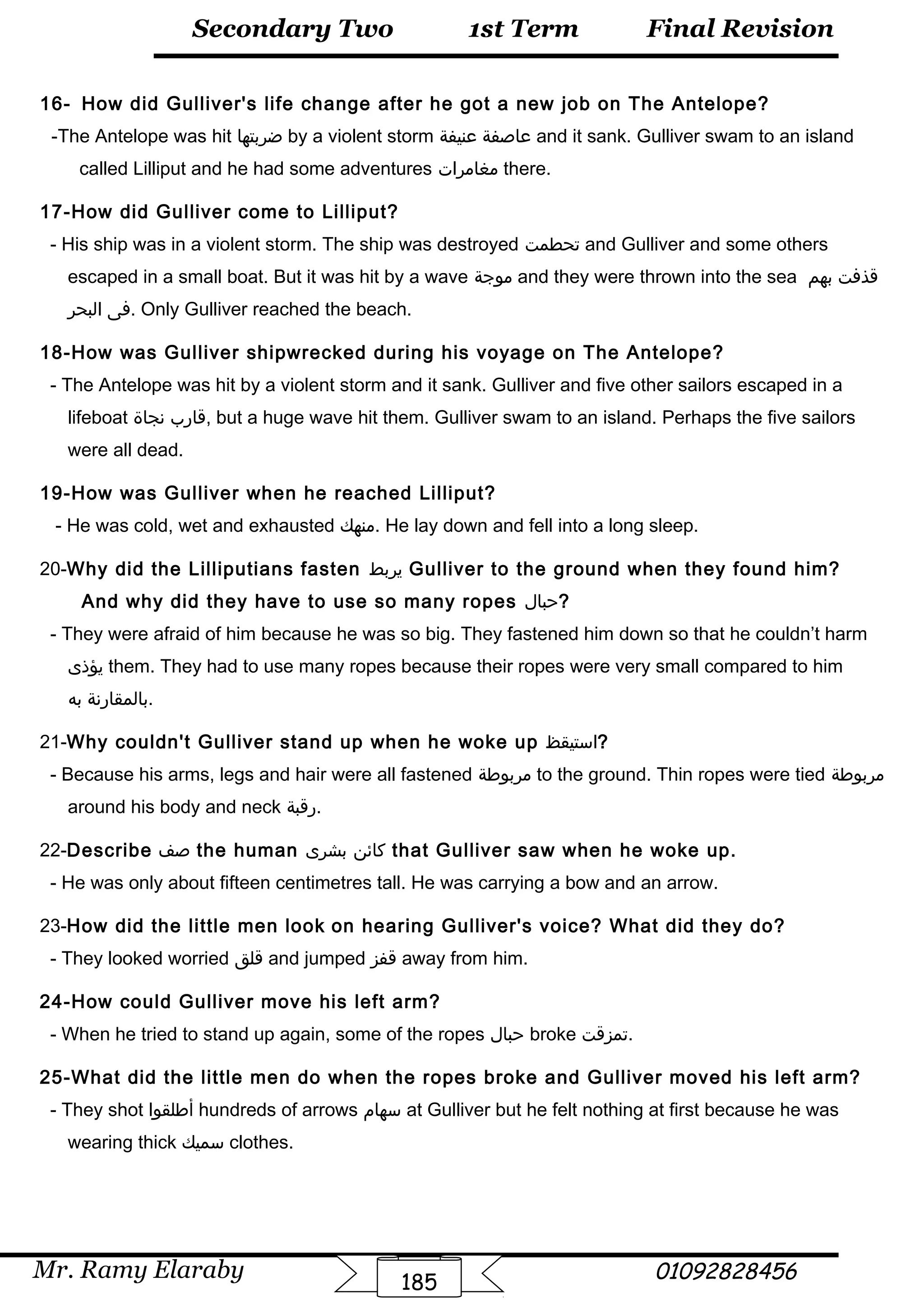 Final Revision
Mr. Ramy Elaraby 01092828456
Secondary Two
185
1st Term
16- How did Gulliver's life change after he got a new job on The Antelope?
-The Antelope was hit ‫ضربتها‬ by a violent storm ‫عاصفة‬‫عنيفة‬ and it sank. Gulliver swam to an island
called Lilliput and he had some adventures ‫مغامرات‬ there.
17-How did Gulliver come to Lilliput?
- His ship was in a violent storm. The ship was destroyed ‫تحطمت‬ and Gulliver and some others
escaped in a small boat. But it was hit by a wave ‫موجة‬ and they were thrown into the sea ‫قذفت‬‫بهم‬
‫فى‬‫البحر‬ . Only Gulliver reached the beach.
18-How was Gulliver shipwrecked during his voyage on The Antelope?
- The Antelope was hit by a violent storm and it sank. Gulliver and five other sailors escaped in a
lifeboat ‫قارب‬‫نجاة‬ , but a huge wave hit them. Gulliver swam to an island. Perhaps the five sailors
were all dead.
19-How was Gulliver when he reached Lilliput?
- He was cold, wet and exhausted ‫.منهك‬ He lay down and fell into a long sleep.
20-Why did the Lilliputians fasten ‫يربط‬ Gulliver to the ground when they found him?
And why did they have to use so many ropes ‫?حبال‬
- They were afraid of him because he was so big. They fastened him down so that he couldn’t harm
‫يؤذى‬ them. They had to use many ropes because their ropes were very small compared to him
‫بالمقارنة‬‫به‬ .
21-Why couldn't Gulliver stand up when he woke up ‫?استيقظ‬
- Because his arms, legs and hair were all fastened ‫مربوطة‬ to the ground. Thin ropes were tied ‫مربوطة‬
around his body and neck ‫.رقبة‬
22-Describe ‫صف‬ the human ‫كائن‬‫بشرى‬ that Gulliver saw when he woke up.
- He was only about fifteen centimetres tall. He was carrying a bow and an arrow.
23-How did the little men look on hearing Gulliver's voice? What did they do?
- They looked worried ‫قلق‬ and jumped ‫قفز‬ away from him.
24-How could Gulliver move his left arm?
- When he tried to stand up again, some of the ropes ‫حبال‬ broke ‫.تمزقت‬
25-What did the little men do when the ropes broke and Gulliver moved his left arm?
- They shot ‫أطلقوا‬ hundreds of arrows ‫سهام‬ at Gulliver but he felt nothing at first because he was
wearing thick ‫سميك‬ clothes.
 