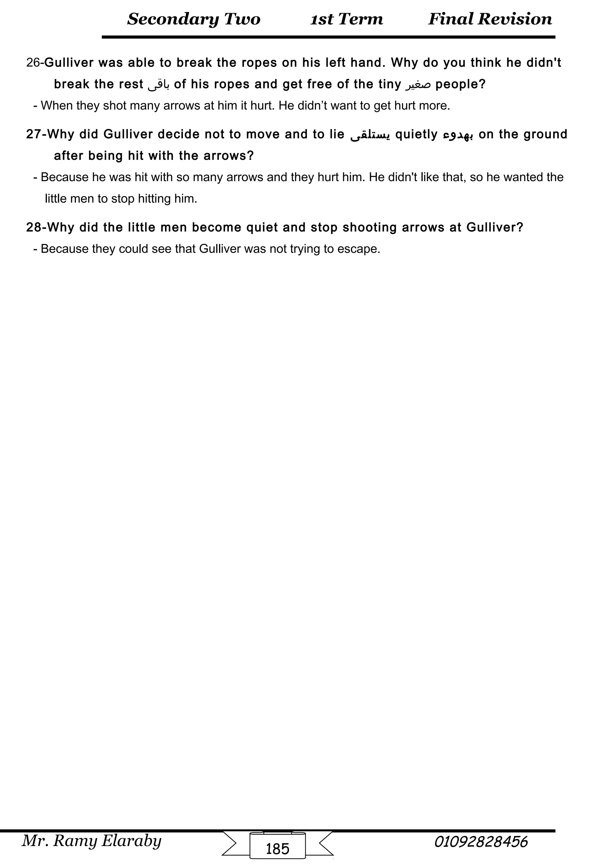 Final Revision
Mr. Ramy Elaraby 01092828456
Secondary Two
185
1st Term
26-Gulliver was able to break the ropes on his left hand. Why do you think he didn't
break the rest ‫باقى‬ of his ropes and get free of the tiny ‫صغير‬ people?
- When they shot many arrows at him it hurt. He didn’t want to get hurt more.
27-Why did Gulliver decide not to move and to lie ‫يستلقى‬ quietly ‫بهدوء‬ on the ground
after being hit with the arrows?
- Because he was hit with so many arrows and they hurt him. He didn't like that, so he wanted the
little men to stop hitting him.
28-Why did the little men become quiet and stop shooting arrows at Gulliver?
- Because they could see that Gulliver was not trying to escape.
 