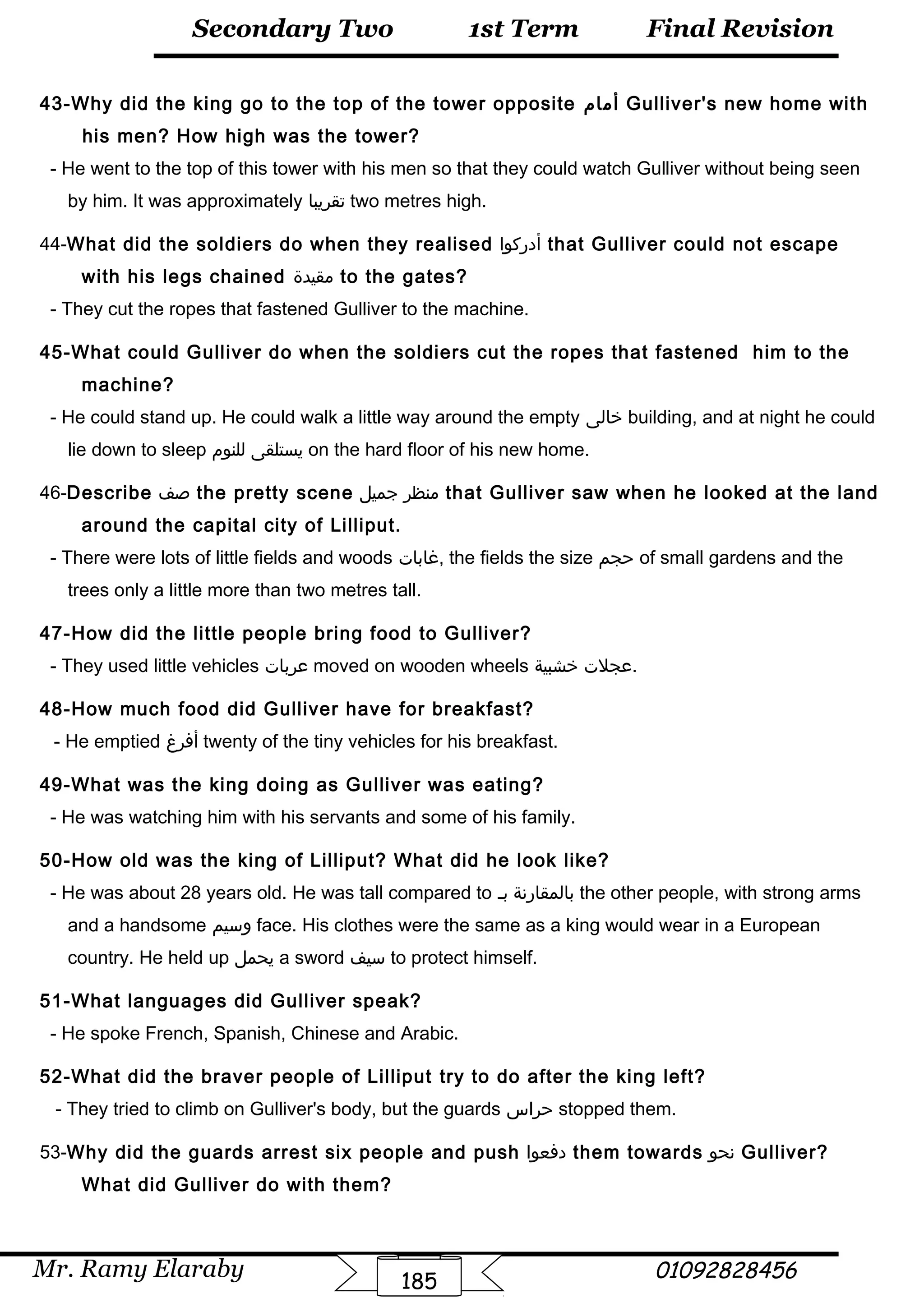 Final Revision
Mr. Ramy Elaraby 01092828456
Secondary Two
185
1st Term
43-Why did the king go to the top of the tower opposite ‫أمام‬ Gulliver's new home with
his men? How high was the tower?
- He went to the top of this tower with his men so that they could watch Gulliver without being seen
by him. It was approximately ‫تقريبا‬ two metres high.
44-What did the soldiers do when they realised ‫أدركوا‬ that Gulliver could not escape
with his legs chained ‫مقيدة‬ to the gates?
- They cut the ropes that fastened Gulliver to the machine.
45-What could Gulliver do when the soldiers cut the ropes that fastened him to the
machine?
- He could stand up. He could walk a little way around the empty ‫خالى‬ building, and at night he could
lie down to sleep ‫يستلقى‬‫للنوم‬ on the hard floor of his new home.
46-Describe ‫صف‬ the pretty scene ‫منظر‬‫جميل‬ that Gulliver saw when he looked at the land
around the capital city of Lilliput.
- There were lots of little fields and woods ‫,غابات‬ the fields the size ‫حجم‬ of small gardens and the
trees only a little more than two metres tall.
47-How did the little people bring food to Gulliver?
- They used little vehicles ‫عربات‬ moved on wooden wheels ‫عجلت‬‫خشبية‬ .
48-How much food did Gulliver have for breakfast?
- He emptied ‫أفرغ‬ twenty of the tiny vehicles for his breakfast.
49-What was the king doing as Gulliver was eating?
- He was watching him with his servants and some of his family.
50-How old was the king of Lilliput? What did he look like?
- He was about 28 years old. He was tall compared to ‫بالمقارنة‬‫بـ‬ the other people, with strong arms
and a handsome ‫وسيم‬ face. His clothes were the same as a king would wear in a European
country. He held up ‫يحمل‬ a sword ‫سيف‬ to protect himself.
51-What languages did Gulliver speak?
- He spoke French, Spanish, Chinese and Arabic.
52-What did the braver people of Lilliput try to do after the king left?
- They tried to climb on Gulliver's body, but the guards ‫حراس‬ stopped them.
53-Why did the guards arrest six people and push ‫دفعوا‬ them towards ‫نحو‬ Gulliver?
What did Gulliver do with them?
 