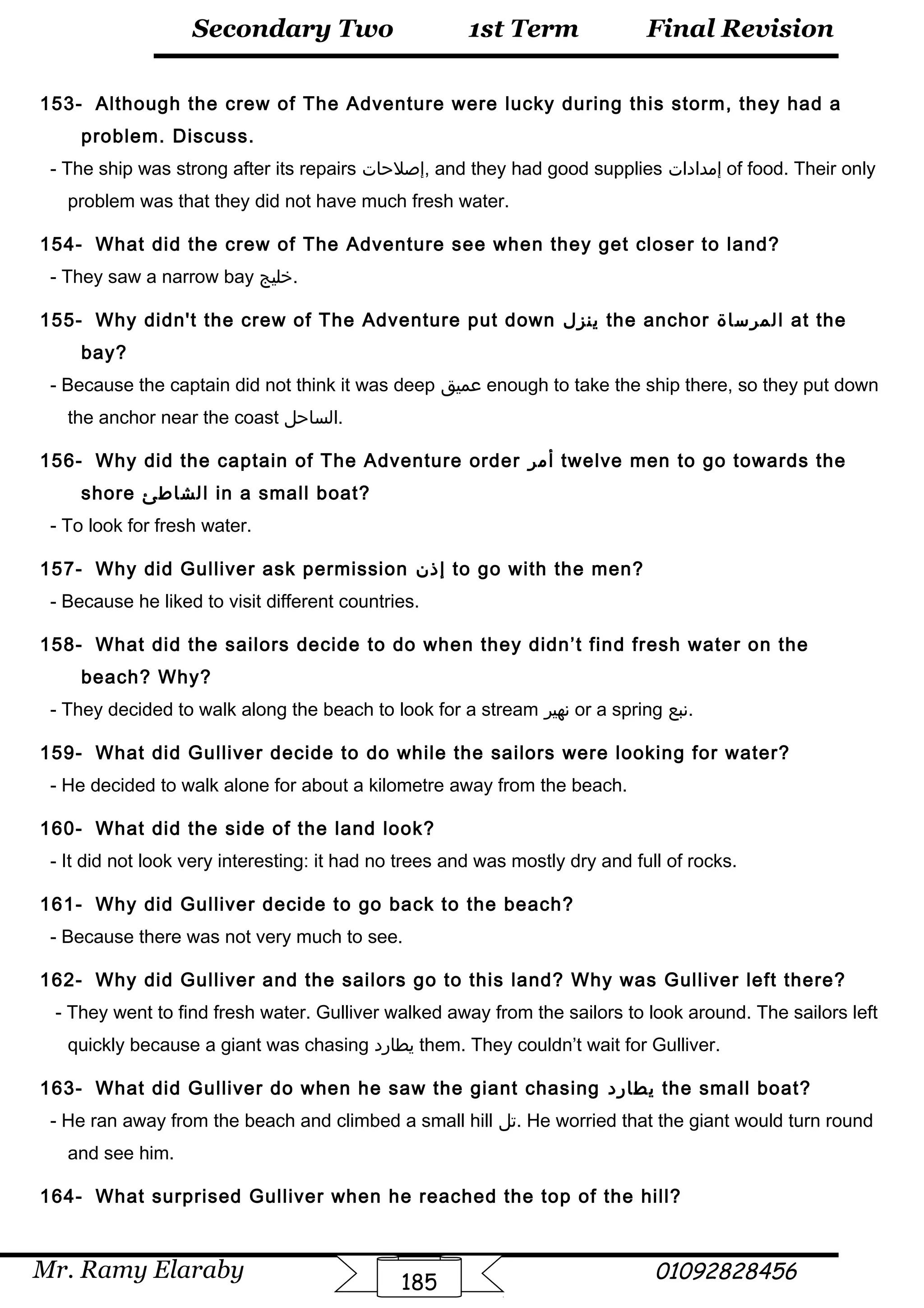 Final Revision
Mr. Ramy Elaraby 01092828456
Secondary Two
185
1st Term
153- Although the crew of The Adventure were lucky during this storm, they had a
problem. Discuss.
- The ship was strong after its repairs ‫,إصلحات‬ and they had good supplies ‫إمدادات‬ of food. Their only
problem was that they did not have much fresh water.
154- What did the crew of The Adventure see when they get closer to land?
- They saw a narrow bay ‫.خليج‬
155- Why didn't the crew of The Adventure put down ‫ينزل‬ the anchor ‫المرساة‬ at the
bay?
- Because the captain did not think it was deep ‫عميق‬ enough to take the ship there, so they put down
the anchor near the coast ‫.الساحل‬
156- Why did the captain of The Adventure order ‫أمر‬ twelve men to go towards the
shore ‫الشاطئ‬ in a small boat?
- To look for fresh water.
157- Why did Gulliver ask permission ‫إذن‬ to go with the men?
- Because he liked to visit different countries.
158- What did the sailors decide to do when they didn’t find fresh water on the
beach? Why?
- They decided to walk along the beach to look for a stream ‫نهير‬ or a spring ‫.نبع‬
159- What did Gulliver decide to do while the sailors were looking for water?
- He decided to walk alone for about a kilometre away from the beach.
160- What did the side of the land look?
- It did not look very interesting: it had no trees and was mostly dry and full of rocks.
161- Why did Gulliver decide to go back to the beach?
- Because there was not very much to see.
162- Why did Gulliver and the sailors go to this land? Why was Gulliver left there?
- They went to find fresh water. Gulliver walked away from the sailors to look around. The sailors left
quickly because a giant was chasing ‫يطارد‬ them. They couldn’t wait for Gulliver.
163- What did Gulliver do when he saw the giant chasing ‫يطارد‬ the small boat?
- He ran away from the beach and climbed a small hill ‫.تل‬ He worried that the giant would turn round
and see him.
164- What surprised Gulliver when he reached the top of the hill?
 