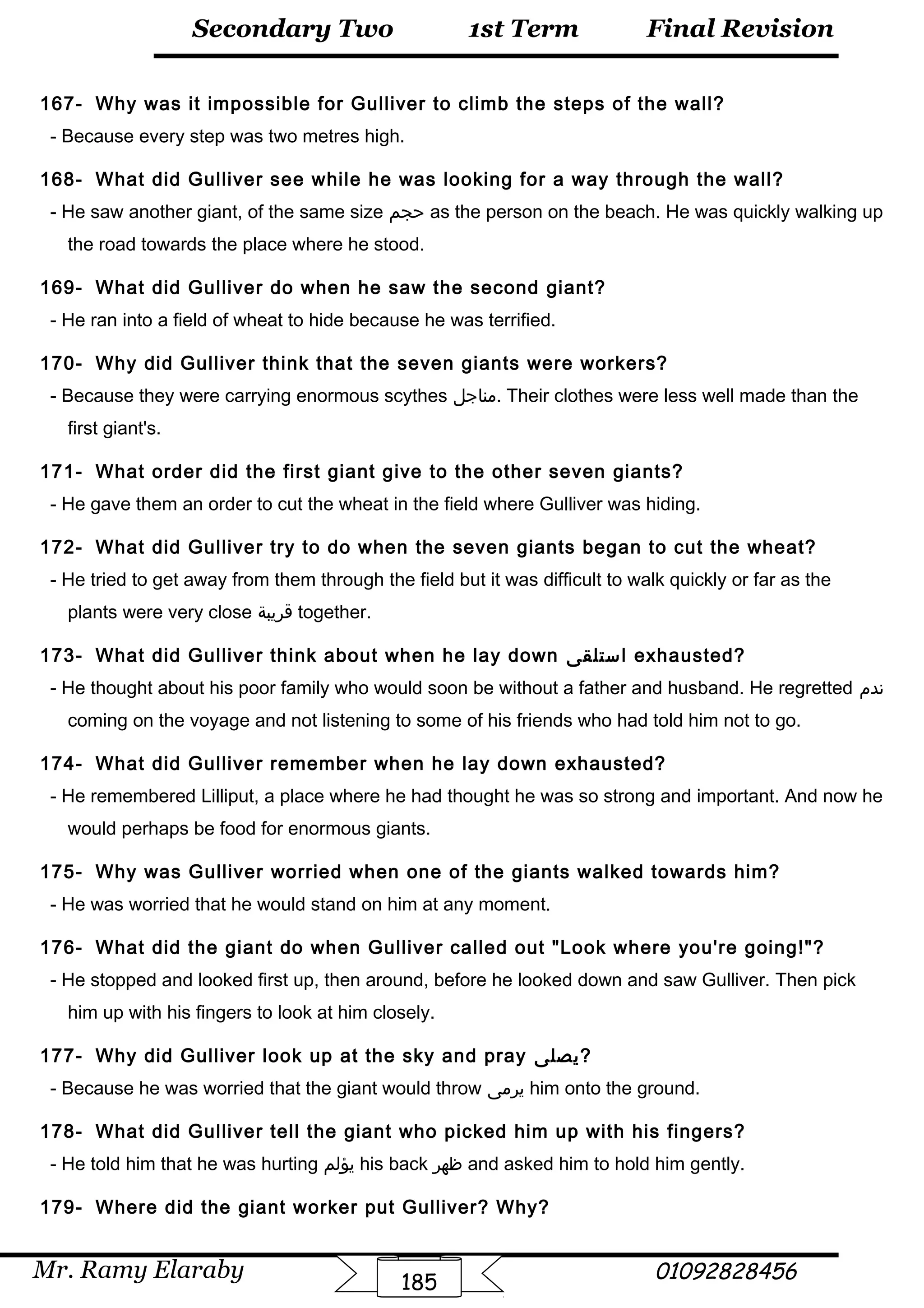 Final Revision
Mr. Ramy Elaraby 01092828456
Secondary Two
185
1st Term
167- Why was it impossible for Gulliver to climb the steps of the wall?
- Because every step was two metres high.
168- What did Gulliver see while he was looking for a way through the wall?
- He saw another giant, of the same size ‫حجم‬ as the person on the beach. He was quickly walking up
the road towards the place where he stood.
169- What did Gulliver do when he saw the second giant?
- He ran into a field of wheat to hide because he was terrified.
170- Why did Gulliver think that the seven giants were workers?
- Because they were carrying enormous scythes ‫.مناجل‬ Their clothes were less well made than the
first giant's.
171- What order did the first giant give to the other seven giants?
- He gave them an order to cut the wheat in the field where Gulliver was hiding.
172- What did Gulliver try to do when the seven giants began to cut the wheat?
- He tried to get away from them through the field but it was difficult to walk quickly or far as the
plants were very close ‫قريبة‬ together.
173- What did Gulliver think about when he lay down ‫استلقى‬ exhausted?
- He thought about his poor family who would soon be without a father and husband. He regretted ‫ندم‬
coming on the voyage and not listening to some of his friends who had told him not to go.
174- What did Gulliver remember when he lay down exhausted?
- He remembered Lilliput, a place where he had thought he was so strong and important. And now he
would perhaps be food for enormous giants.
175- Why was Gulliver worried when one of the giants walked towards him?
- He was worried that he would stand on him at any moment.
176- What did the giant do when Gulliver called out Look where you're going!?
- He stopped and looked first up, then around, before he looked down and saw Gulliver. Then pick
him up with his fingers to look at him closely.
177- Why did Gulliver look up at the sky and pray ‫?يصلى‬
- Because he was worried that the giant would throw ‫يرمى‬ him onto the ground.
178- What did Gulliver tell the giant who picked him up with his fingers?
- He told him that he was hurting ‫يؤلم‬ his back ‫ظهر‬ and asked him to hold him gently.
179- Where did the giant worker put Gulliver? Why?
 