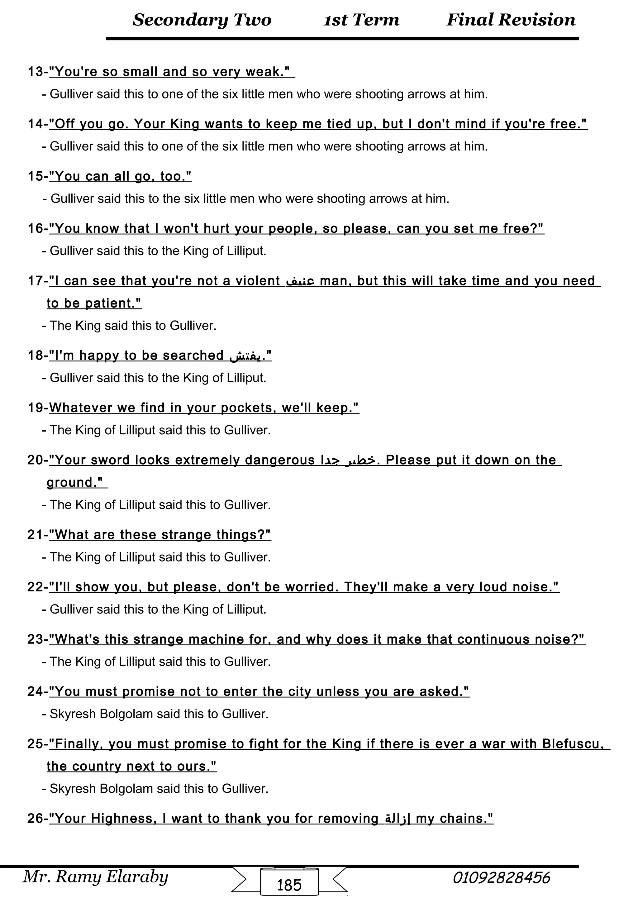 Final Revision
Mr. Ramy Elaraby 01092828456
Secondary Two
185
1st Term
13-You're so small and so very weak.
- Gulliver said this to one of the six little men who were shooting arrows at him.
14-Off you go. Your King wants to keep me tied up, but I don't mind if you're free.
- Gulliver said this to one of the six little men who were shooting arrows at him.
15-You can all go, too.
- Gulliver said this to the six little men who were shooting arrows at him.
16-You know that I won't hurt your people, so please, can you set me free?
- Gulliver said this to the King of Lilliput.
17-I can see that you're not a violent ‫عنيف‬ man, but this will take time and you need
to be patient.
- The King said this to Gulliver.
18-I'm happy to be searched ‫يفتش‬.
- Gulliver said this to the King of Lilliput.
19-Whatever we find in your pockets, we'll keep.
- The King of Lilliput said this to Gulliver.
20-Your sword looks extremely dangerous ‫خطير‬‫جدا‬ . Please put it down on the
ground.
- The King of Lilliput said this to Gulliver.
21-What are these strange things?
- The King of Lilliput said this to Gulliver.
22-I'll show you, but please, don't be worried. They'll make a very loud noise.
- Gulliver said this to the King of Lilliput.
23-What's this strange machine for, and why does it make that continuous noise?
- The King of Lilliput said this to Gulliver.
24-You must promise not to enter the city unless you are asked.
- Skyresh Bolgolam said this to Gulliver.
25-Finally, you must promise to fight for the King if there is ever a war with Blefuscu,
the country next to ours.
- Skyresh Bolgolam said this to Gulliver.
26-Your Highness, I want to thank you for removing ‫إزالة‬ my chains.
 