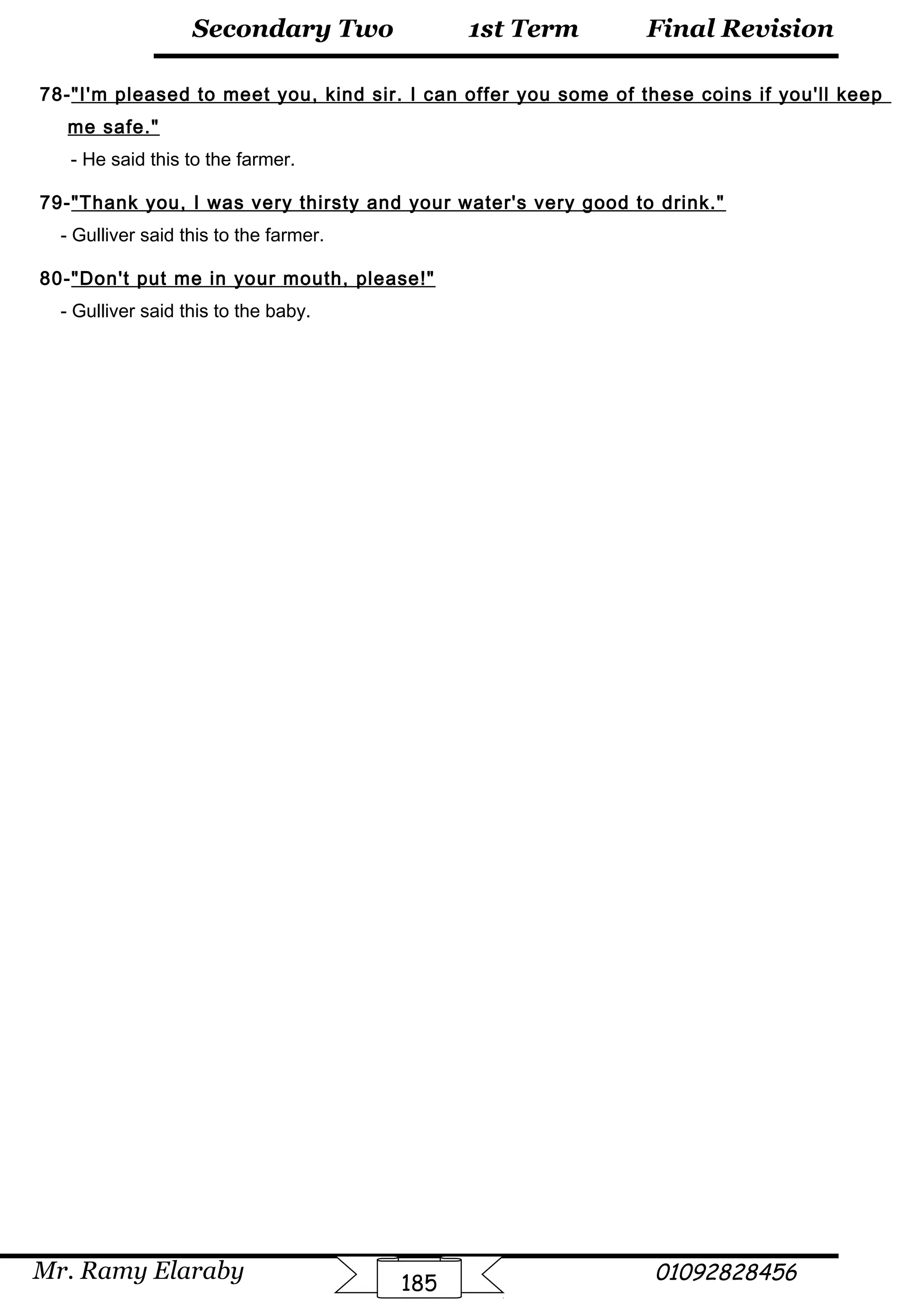 Final Revision
Mr. Ramy Elaraby 01092828456
Secondary Two
185
1st Term
78-I'm pleased to meet you, kind sir. I can offer you some of these coins if you'll keep
me safe.
- He said this to the farmer.
79-Thank you, I was very thirsty and your water's very good to drink.
- Gulliver said this to the farmer.
80-Don't put me in your mouth, please!
- Gulliver said this to the baby.
 