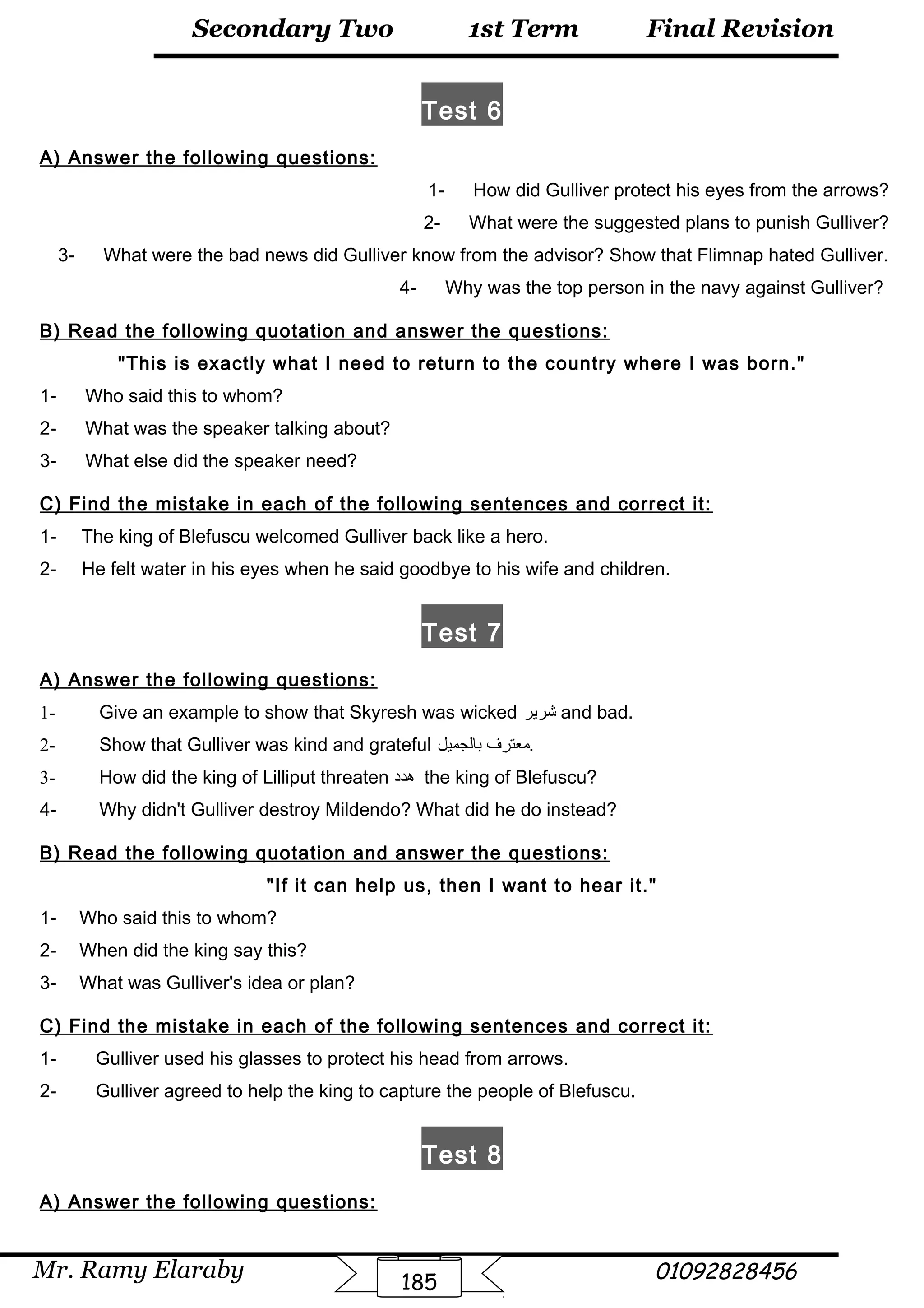Final Revision
Mr. Ramy Elaraby 01092828456
Secondary Two
185
1st Term
Test 6
A) Answer the following questions:
1- How did Gulliver protect his eyes from the arrows?
2- What were the suggested plans to punish Gulliver?
3- What were the bad news did Gulliver know from the advisor? Show that Flimnap hated Gulliver.
4- Why was the top person in the navy against Gulliver?
B) Read the following quotation and answer the questions:
This is exactly what I need to return to the country where I was born.
1- Who said this to whom?
2- What was the speaker talking about?
3- What else did the speaker need?
C) Find the mistake in each of the following sentences and correct it:
1- The king of Blefuscu welcomed Gulliver back like a hero.
2- He felt water in his eyes when he said goodbye to his wife and children.
Test 7
A) Answer the following questions:
1- Give an example to show that Skyresh was wicked ‫شرير‬ and bad.
2- Show that Gulliver was kind and grateful ‫معترف‬‫بالجميل‬ .
3- How did the king of Lilliput threaten ‫هدد‬ the king of Blefuscu?
4- Why didn't Gulliver destroy Mildendo? What did he do instead?
B) Read the following quotation and answer the questions:
If it can help us, then I want to hear it.
1- Who said this to whom?
2- When did the king say this?
3- What was Gulliver's idea or plan?
C) Find the mistake in each of the following sentences and correct it:
1- Gulliver used his glasses to protect his head from arrows.
2- Gulliver agreed to help the king to capture the people of Blefuscu.
Test 8
A) Answer the following questions:
 