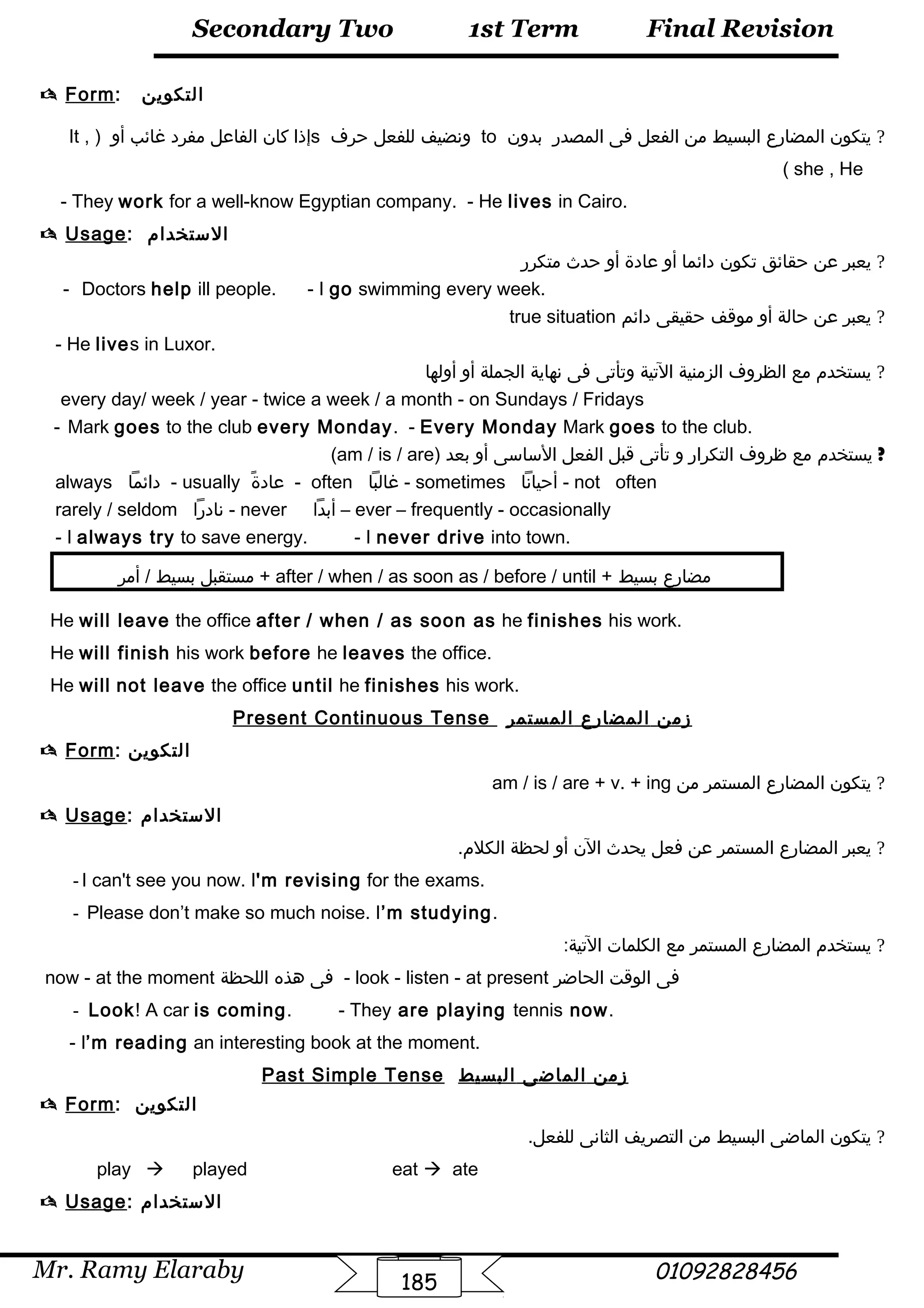 Final Revision
Mr. Ramy Elaraby 01092828456
Secondary Two
185
1st Term
 Form: ‫التكوين‬
?‫يتكون‬‫المضارع‬‫البسيط‬‫من‬‫الفعل‬‫فى‬‫المصدر‬‫بدون‬to‫ونضيف‬‫للفعل‬‫حر ف‬s‫إذا‬‫كان‬‫الفاعل‬‫مفرد‬‫غائب‬‫أو‬)It ,
she , He(
- They work for a well-know Egyptian company. - He lives in Cairo.
 Usage: ‫الستخدام‬
?‫يعبر‬‫عن‬‫حقائق‬‫تكون‬‫دائما‬‫أو‬‫عادة‬‫أو‬‫حدث‬‫متكرر‬
- Doctors help ill people. - I go swimming every week.
?‫يعبر‬‫عن‬‫حالة‬‫أو‬‫موقف‬‫حقيقى‬‫دائم‬true situation
- He lives in Luxor.
?‫يستخدم‬‫مع‬‫الظرو ف‬‫الزمنية‬‫التية‬‫وتأتى‬‫فى‬‫نهاية‬‫الجملة‬‫أو‬‫أولها‬
every day/ week / year - twice a week / a month - on Sundays / Fridays
- Mark goes to the club every Monday. - Every Monday Mark goes to the club.
?‫يستخدم‬‫مع‬‫ظرو ف‬‫التكرار‬‫و‬‫تأتى‬‫قبل‬‫الفعل‬‫الساسى‬‫أو‬‫بعد‬)am / is / are(
always ‫دائما‬ - usually ‫ة‬ً  ‫عاد‬ - often ‫غالبا‬ - sometimes ‫أحيانا‬ - not often
rarely / seldom ‫نادرا‬ - never ‫أبدا‬ – ever – frequently - occasionally
- I always try to save energy. - I never drive into town.
‫مستقبل‬‫بسيط‬‫أمر‬ / + after / when / as soon as / before / until + ‫مضارع‬‫بسيط‬
He will leave the office after / when / as soon as he finishes his work.
He will finish his work before he leaves the office.
He will not leave the office until he finishes his work.
Present Continuous Tense ‫زمن‬‫المضارع‬‫المستمر‬
 Form: ‫التكوين‬
?‫يتكون‬‫المضارع‬‫المستمر‬‫من‬am / is / are + v. + ing
 Usage: ‫الستخدام‬
?‫يعبر‬‫المضارع‬‫المستمر‬‫عن‬‫فعل‬‫يحدث‬‫الن‬‫أو‬‫لحظة‬.‫الكلم‬
-I can't see you now. I'm revising for the exams.
- Please don’t make so much noise. I’m studying.
?‫يستخدم‬‫المضارع‬‫المستمر‬‫مع‬‫الكلمات‬:‫التية‬
now - at the moment ‫فى‬‫هذه‬‫اللحظة‬ - look - listen - at present ‫فى‬‫الوقت‬‫الحاضر‬
- Look! A car is coming. - They are playing tennis now.
- I’m reading an interesting book at the moment.
Past Simple Tense ‫زمن‬‫الماضى‬‫البسيط‬
 Form: ‫التكوين‬
?‫يتكون‬‫الماضى‬‫البسيط‬‫من‬‫التصريف‬‫الثانى‬.‫للفعل‬
play à played eat à ate
 Usage: ‫الستخدام‬
 