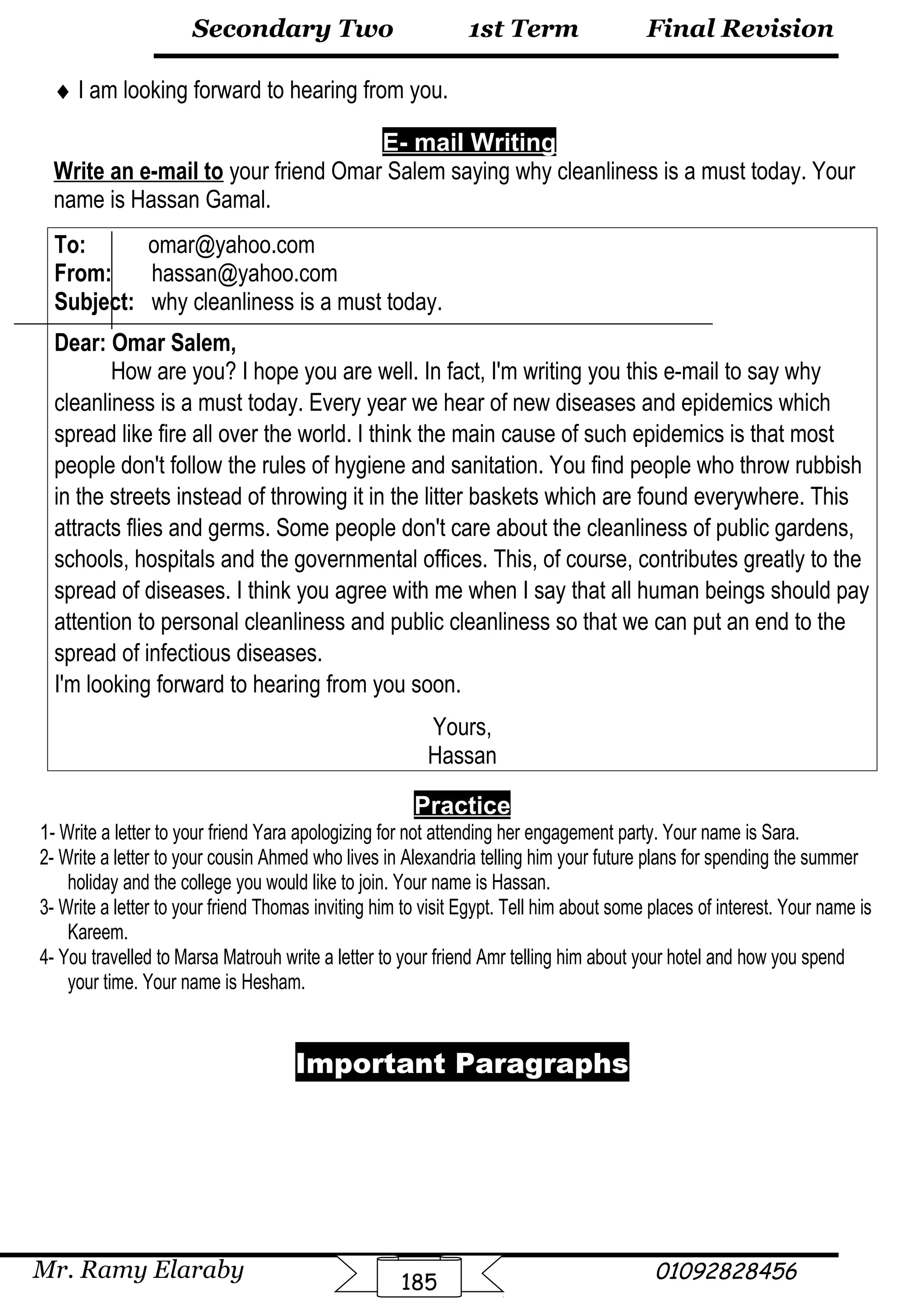 Final Revision
Mr. Ramy Elaraby 01092828456
Secondary Two
185
1st Term
♦ I am looking forward to hearing from you.
E- mail Writing
Write an e-mail to your friend Omar Salem saying why cleanliness is a must today. Your
name is Hassan Gamal.
To: omar@yahoo.com
From: hassan@yahoo.com
Subject: why cleanliness is a must today.
Dear: Omar Salem,
How are you? I hope you are well. In fact, I'm writing you this e-mail to say why
cleanliness is a must today. Every year we hear of new diseases and epidemics which
spread like fire all over the world. I think the main cause of such epidemics is that most
people don't follow the rules of hygiene and sanitation. You find people who throw rubbish
in the streets instead of throwing it in the litter baskets which are found everywhere. This
attracts flies and germs. Some people don't care about the cleanliness of public gardens,
schools, hospitals and the governmental offices. This, of course, contributes greatly to the
spread of diseases. I think you agree with me when I say that all human beings should pay
attention to personal cleanliness and public cleanliness so that we can put an end to the
spread of infectious diseases.
I'm looking forward to hearing from you soon.
Yours,
Hassan
Practice
1- Write a letter to your friend Yara apologizing for not attending her engagement party. Your name is Sara.
2- Write a letter to your cousin Ahmed who lives in Alexandria telling him your future plans for spending the summer
holiday and the college you would like to join. Your name is Hassan.
3- Write a letter to your friend Thomas inviting him to visit Egypt. Tell him about some places of interest. Your name is
Kareem.
4- You travelled to Marsa Matrouh write a letter to your friend Amr telling him about your hotel and how you spend
your time. Your name is Hesham.
Important Paragraphs
 