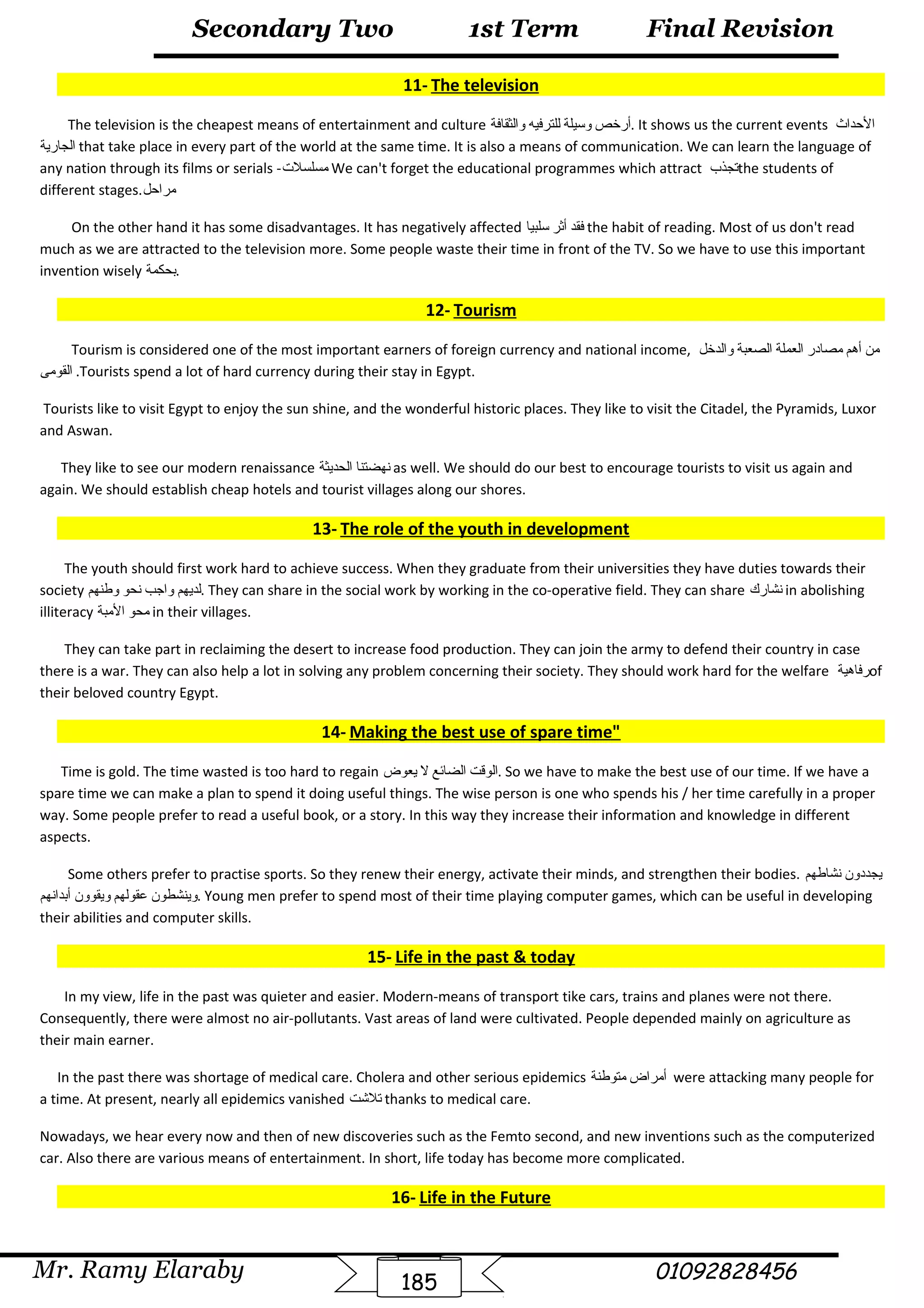 Final Revision
Mr. Ramy Elaraby 01092828456
Secondary Two
185
1st Term
11- The television
The television is the cheapest means of entertainment and culture ‫أرخص‬‫ةوسيلة‬‫للترفيه‬‫ةوالثقافة‬ . It shows us the current events ‫الحداث‬
‫الجارية‬ that take place in every part of the world at the same time. It is also a means of communication. We can learn the language of
any nation through its films or serials -‫مسلسل ت‬ We can't forget the educational programmes which attract ‫تجذب‬the students of
different stages.‫مراحل‬
On the other hand it has some disadvantages. It has negatively affected ‫فقد‬‫أثر‬‫سلبيا‬ the habit of reading. Most of us don't read
much as we are attracted to the television more. Some people waste their time in front of the TV. So we have to use this important
invention wisely ‫.بحكمة‬
12- Tourism
Tourism is considered one of the most important earners of foreign currency and national income, ‫من‬‫أهم‬‫مصادر‬‫العملة‬‫الصعبة‬‫ةوالدخل‬
‫القومى‬ .Tourists spend a lot of hard currency during their stay in Egypt.
Tourists like to visit Egypt to enjoy the sun shine, and the wonderful historic places. They like to visit the Citadel, the Pyramids, Luxor
and Aswan.
They like to see our modern renaissance ‫نهضتنا‬‫الحديثة‬ as well. We should do our best to encourage tourists to visit us again and
again. We should establish cheap hotels and tourist villages along our shores.
13- The role of the youth in development
The youth should first work hard to achieve success. When they graduate from their universities they have duties towards their
society ‫لديهم‬‫ةواجب‬‫نحو‬‫ةوطنهم‬ . They can share in the social work by working in the co-operative field. They can share ‫نشارك‬ in abolishing
illiteracy ‫محو‬‫المبة‬ in their villages.
They can take part in reclaiming the desert to increase food production. They can join the army to defend their country in case
there is a war. They can also help a lot in solving any problem concerning their society. They should work hard for the welfare ‫رفاهية‬of
their beloved country Egypt.
14- Making the best use of spare time
Time is gold. The time wasted is too hard to regain ‫الوقت‬‫الضائع‬‫ل‬‫يعوض‬ . So we have to make the best use of our time. If we have a
spare time we can make a plan to spend it doing useful things. The wise person is one who spends his / her time carefully in a proper
way. Some people prefer to read a useful book, or a story. In this way they increase their information and knowledge in different
aspects.
Some others prefer to practise sports. So they renew their energy, activate their minds, and strengthen their bodies. ‫يجددةون‬‫نشاطهم‬
‫ةوينشطون‬‫عقولهم‬‫ةويقوةون‬‫أبدانهم‬ . Young men prefer to spend most of their time playing computer games, which can be useful in developing
their abilities and computer skills.
15- Life in the past  today
In my view, life in the past was quieter and easier. Modern-means of transport tike cars, trains and planes were not there.
Consequently, there were almost no air-pollutants. Vast areas of land were cultivated. People depended mainly on agriculture as
their main earner.
In the past there was shortage of medical care. Cholera and other serious epidemics ‫أمراض‬‫متوطنة‬ were attacking many people for
a time. At present, nearly all epidemics vanished ‫تلشت‬ thanks to medical care.
Nowadays, we hear every now and then of new discoveries such as the Femto second, and new inventions such as the computerized
car. Also there are various means of entertainment. In short, life today has become more complicated.
16- Life in the Future
 