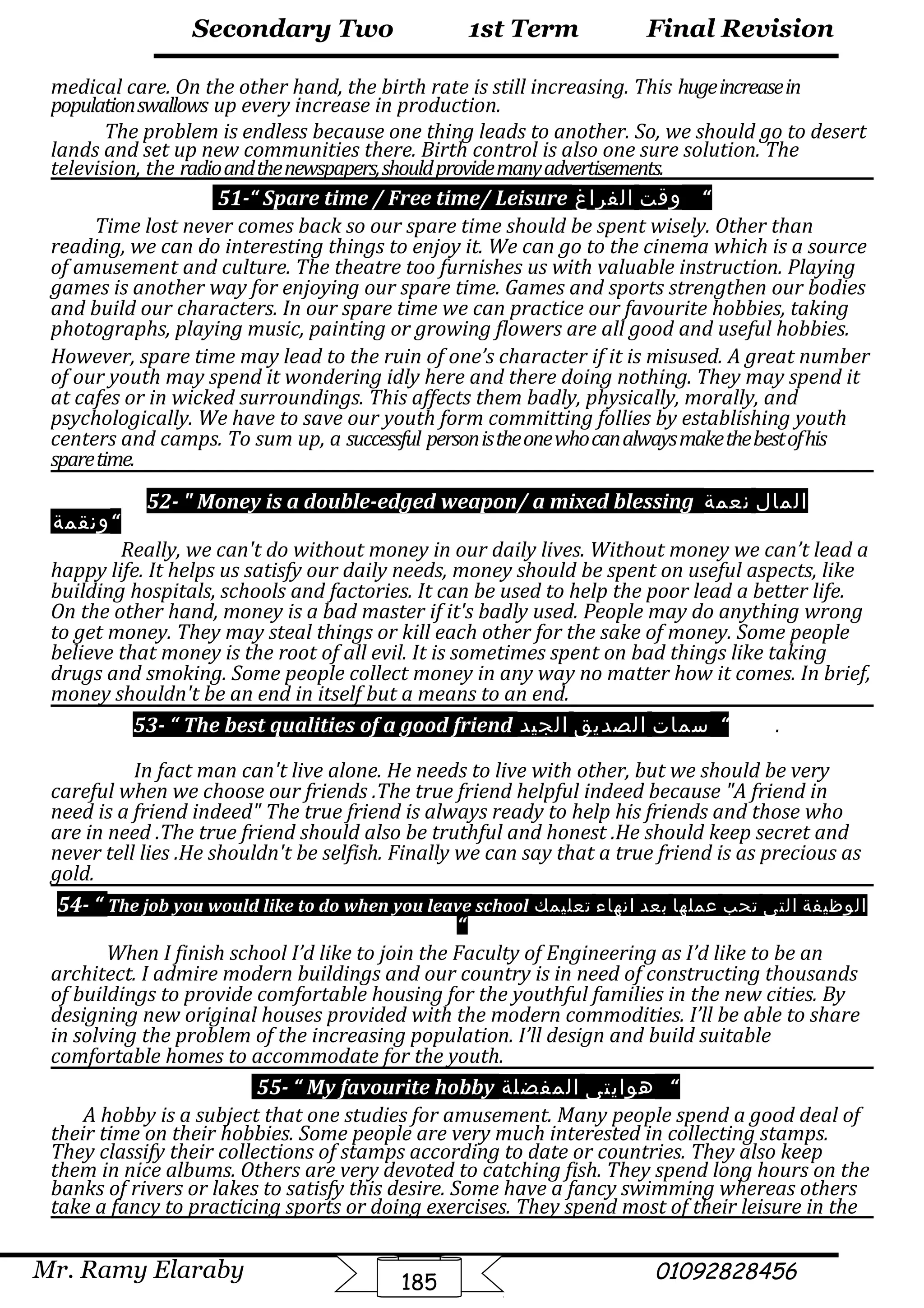 Final Revision
Mr. Ramy Elaraby 01092828456
Secondary Two
185
1st Term
medical care. On the other hand, the birth rate is still increasing. This hugeincreasein
populationswallows up every increase in production.
The problem is endless because one thing leads to another. So, we should go to desert
lands and set up new communities there. Birth control is also one sure solution. The
television, the radioandthenewspapers,shouldprovidemanyadvertisements.
51-“ Spare time / Free time/ Leisure ‫وقت‬‫الفراغ‬ “
Time lost never comes back so our spare time should be spent wisely. Other than
reading, we can do interesting things to enjoy it. We can go to the cinema which is a source
of amusement and culture. The theatre too furnishes us with valuable instruction. Playing
games is another way for enjoying our spare time. Games and sports strengthen our bodies
and build our characters. In our spare time we can practice our favourite hobbies, taking
photographs, playing music, painting or growing flowers are all good and useful hobbies.
However, spare time may lead to the ruin of one’s character if it is misused. A great number
of our youth may spend it wondering idly here and there doing nothing. They may spend it
at cafes or in wicked surroundings. This affects them badly, physically, morally, and
psychologically. We have to save our youth form committing follies by establishing youth
centers and camps. To sum up, a successful personistheonewhocanalwaysmakethebestofhis
sparetime.
52-  Money is a double-edged weapon/ a mixed blessing ‫المال‬‫نعمة‬
‫“ونقمة‬
Really, we can't do without money in our daily lives. Without money we can’t lead a
happy life. It helps us satisfy our daily needs, money should be spent on useful aspects, like
building hospitals, schools and factories. It can be used to help the poor lead a better life.
On the other hand, money is a bad master if it's badly used. People may do anything wrong
to get money. They may steal things or kill each other for the sake of money. Some people
believe that money is the root of all evil. It is sometimes spent on bad things like taking
drugs and smoking. Some people collect money in any way no matter how it comes. In brief,
money shouldn't be an end in itself but a means to an end.
53- “ The best qualities of a good friend ‫سمات‬‫الصديق‬‫الجيد‬ “ .
In fact man can't live alone. He needs to live with other, but we should be very
careful when we choose our friends .The true friend helpful indeed because A friend in
need is a friend indeed The true friend is always ready to help his friends and those who
are in need .The true friend should also be truthful and honest .He should keep secret and
never tell lies .He shouldn't be selfish. Finally we can say that a true friend is as precious as
gold.
54- “ The job you would like to do when you leave school ‫الوظيفة‬‫التى‬‫تحب‬‫عملها‬‫بعد‬‫انهاء‬‫تعليمك‬
“
When I finish school I’d like to join the Faculty of Engineering as I’d like to be an
architect. I admire modern buildings and our country is in need of constructing thousands
of buildings to provide comfortable housing for the youthful families in the new cities. By
designing new original houses provided with the modern commodities. I’ll be able to share
in solving the problem of the increasing population. I’ll design and build suitable
comfortable homes to accommodate for the youth.
55- “ My favourite hobby ‫هوايتى‬‫المفضلة‬ “
A hobby is a subject that one studies for amusement. Many people spend a good deal of
their time on their hobbies. Some people are very much interested in collecting stamps.
They classify their collections of stamps according to date or countries. They also keep
them in nice albums. Others are very devoted to catching fish. They spend long hours on the
banks of rivers or lakes to satisfy this desire. Some have a fancy swimming whereas others
take a fancy to practicing sports or doing exercises. They spend most of their leisure in the
 