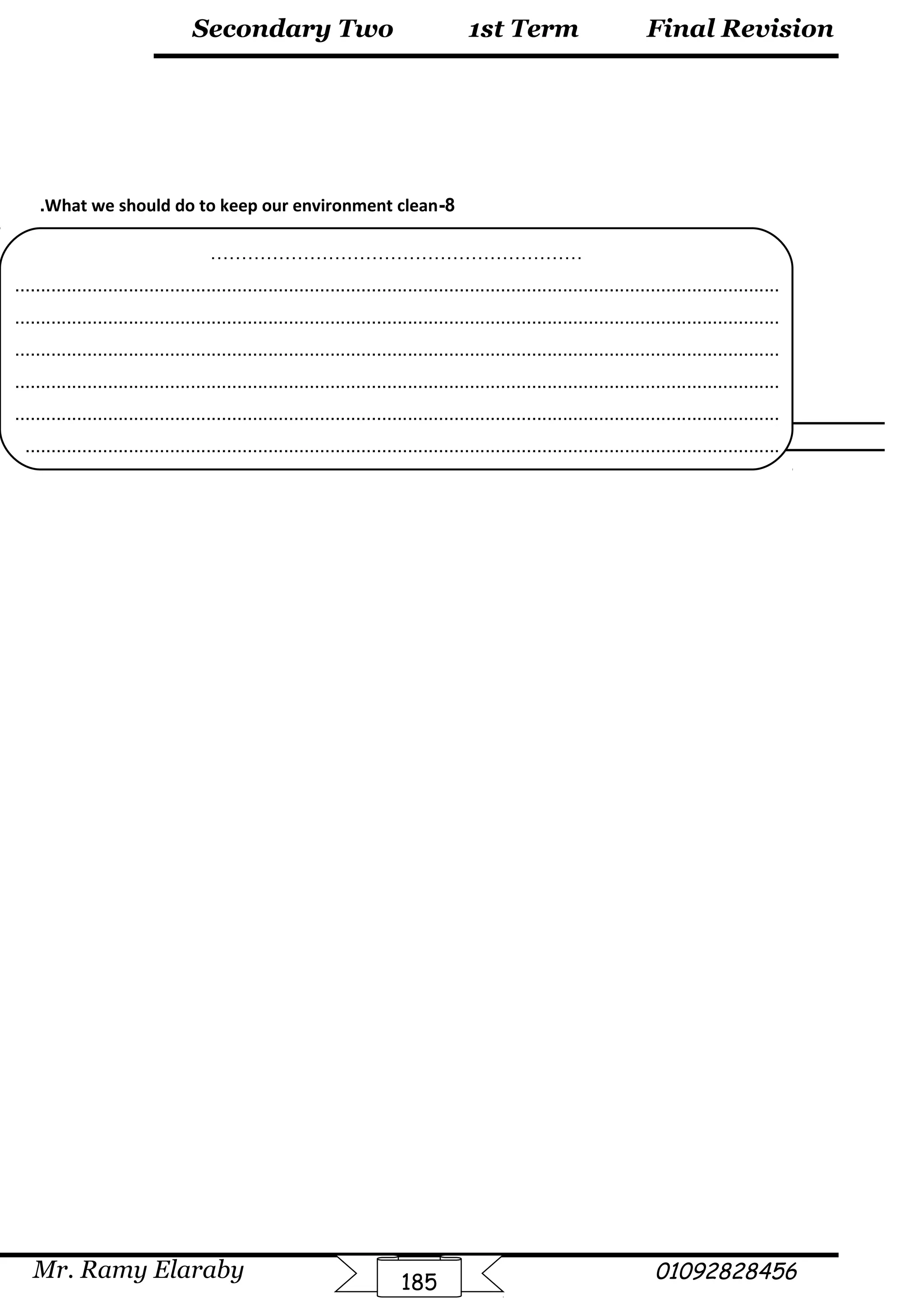 Final Revision
Mr. Ramy Elaraby 01092828456
Secondary Two
185
1st Term
8-What we should do to keep our environment clean.
……………………………………………………
....................................................................................................................................................
....................................................................................................................................................
....................................................................................................................................................
....................................................................................................................................................
....................................................................................................................................................
..................................................................................................................................................
 