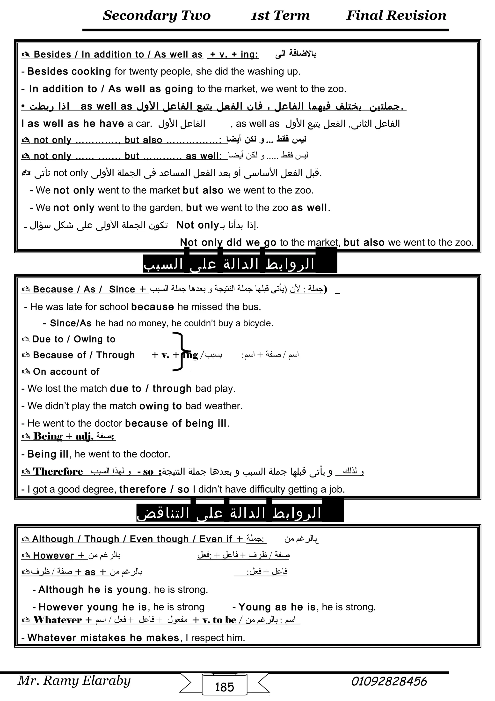 Final Revision
Mr. Ramy Elaraby 01092828456
Secondary Two
185
1st Term
 Besides / In addition to / As well as + v. + ing: ‫بالضافة‬‫الى‬
- Besides cooking for twenty people, she did the washing up.
- In addition to / As well as going to the market, we went to the zoo.
 ‫اذا‬‫ربطت‬ as well as ‫جملتين‬‫يختلف‬‫فيهما‬‫الفاعل‬،‫فان‬‫الفعل‬‫يتبع‬‫الفاعل‬‫الول‬ .
I as well as he have a car. ‫الفاعل‬‫الول‬ , as well as ‫الفاعل‬‫الفعل‬ ,‫الثانى‬‫يتبع‬‫الول‬
 not only …………., but also ……….……: ‫ليس‬‫فقط‬‫و‬ ...‫لكن‬‫أيضا‬
 not only …… .….., but …….….. as well: ‫ليس‬‫فقط‬‫و‬ .....‫لكن‬‫أيضا‬
 ‫تأتى‬ not only ‫قبل‬‫الفعل‬‫الساسى‬‫أو‬‫بعد‬‫الفعل‬‫المساعد‬‫فى‬‫الجملة‬‫الولى‬ .
- We not only went to the market but also we went to the zoo.
- We not only went to the garden, but we went to the zoo as well.
‫تكون‬‫الجملة‬‫الولى‬‫على‬‫شكل‬‫سؤال‬‫ـ‬ Not only ‫إذا‬‫بدأنا‬‫بـ‬ .
Not only did we go to the market, but also we went to the zoo.
‫الروابط‬‫الدالة‬‫على‬‫السبب‬
 Because / As / Since + ‫جملة‬‫لن‬ :‫)يأتى‬‫قبلها‬‫جملة‬‫النتيجة‬‫و‬‫بعدها‬‫جملة‬‫السبب‬ )
- He was late for school because he missed the bus.
- Since/As he had no money, he couldn’t buy a bicycle.
 Due to / Owing to
 Because of / Through + v. + ing / ‫اسم‬‫صفة‬ /‫بسبب‬ :‫اسم‬ +
 On account of
- We lost the match due to / through bad play.
- We didn’t play the match owing to bad weather.
- He went to the doctor because of being ill.
 Being + adj. ‫صفة‬:
- Being ill, he went to the doctor.
 Therefore ‫و‬‫لهذا‬‫السبب‬ - so : ‫و‬‫لذلك‬‫و‬‫يأتى‬‫قبلها‬‫جملة‬‫السبب‬‫و‬‫بعدها‬‫جملة‬‫النتيجة‬
- I got a good degree, therefore / so I didn’t have difficulty getting a job.
‫الروابط‬‫الدالة‬‫على‬‫التناقض‬
 Although / Though / Even though / Even if + ‫بالرغم‬‫من‬‫:جملة‬
 However + ‫صفة‬‫ظرف‬ /‫فاعل‬ +‫:فعل‬ +‫بالرغم‬‫من‬
 ‫صفة‬‫ظرف‬ / + as + ‫فاعل‬:‫فعل‬ +‫بالرغم‬‫من‬
- Although he is young, he is strong.
- However young he is, he is strong - Young as he is, he is strong.
 Whatever + ‫مفعول‬‫فاعل‬ +‫فعل‬ +‫اسم‬ / + v. to be / ‫اسم‬‫بالرغم‬ :‫من‬
- Whatever mistakes he makes, I respect him.
 