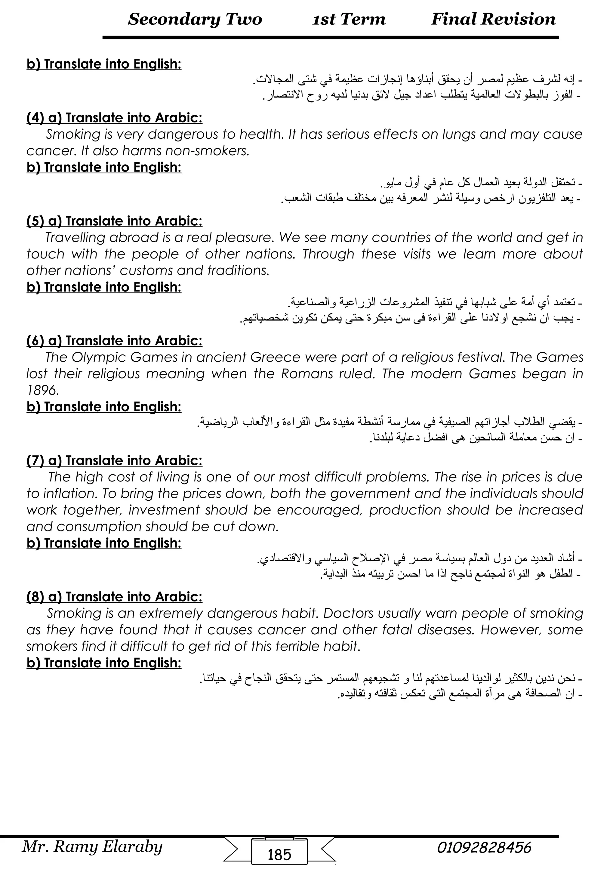 Final Revision
Mr. Ramy Elaraby 01092828456
Secondary Two
185
1st Term
b) Translate into English:
‫إنه‬ -‫لشرف‬‫عظيم‬‫لمصر‬‫أن‬‫يحقق‬‫أبناؤها‬‫إنجازات‬‫عظيمة‬‫في‬‫شتى‬.‫المجالت‬
‫الفوز‬ -‫بالبطولت‬‫العالمية‬‫يتطلب‬‫اعداد‬‫جيل‬‫لئق‬‫بدنيا‬‫لديه‬‫روح‬.‫النتصار‬
(4) a) Translate into Arabic:
Smoking is very dangerous to health. It has serious effects on lungs and may cause
cancer. It also harms non-smokers.
b) Translate into English:
‫تحتفل‬ -‫الدولة‬‫بعيد‬‫العما ل‬‫كل‬‫عام‬‫في‬‫أو ل‬.‫مايو‬
‫يعد‬ -‫التلفزيون‬‫ارخص‬‫وسيلة‬‫لنشر‬‫المعرفه‬‫بين‬‫مختلف‬‫طبقات‬.‫الشعب‬
(5) a) Translate into Arabic:
Travelling abroad is a real pleasure. We see many countries of the world and get in
touch with the people of other nations. Through these visits we learn more about
other nations’ customs and traditions.
b) Translate into English:
‫تعتمد‬ -‫أي‬‫أمة‬‫على‬‫شبابها‬‫في‬‫تنفيذ‬‫المشروعات‬‫الزراعية‬.‫والصناعية‬
‫يجب‬ -‫ان‬‫نشجع‬‫اولدنا‬‫على‬‫القراءة‬‫فى‬‫سن‬‫مبكرة‬‫حتى‬‫يمكن‬‫تكوين‬.‫شخصياتهم‬
(6) a) Translate into Arabic:
The Olympic Games in ancient Greece were part of a religious festival. The Games
lost their religious meaning when the Romans ruled. The modern Games began in
1896.
b) Translate into English:
‫يقضي‬ -‫الطلب‬‫أجازاتهم‬‫الصيفية‬‫في‬‫ممارسة‬‫أنشطة‬‫مفيدة‬‫مثل‬‫القراءة‬‫واللعاب‬.‫الرياضية‬
‫ان‬ -‫حسن‬‫معاملة‬‫السائحين‬‫هى‬‫افضل‬‫دعاية‬.‫لبلدنا‬
(7) a) Translate into Arabic:
The high cost of living is one of our most difficult problems. The rise in prices is due
to inflation. To bring the prices down, both the government and the individuals should
work together, investment should be encouraged, production should be increased
and consumption should be cut down.
b) Translate into English:
‫أشاد‬ -‫العديد‬‫من‬‫دو ل‬‫العالم‬‫بسياسة‬‫مصر‬‫في‬‫الصلح‬‫السياسي‬.‫والقتصادي‬
‫الطفل‬ -‫هو‬‫النواة‬‫لمجتمع‬‫ناجح‬‫اذا‬‫ما‬‫احسن‬‫تربيته‬‫منذ‬.‫البداية‬
(8) a) Translate into Arabic:
Smoking is an extremely dangerous habit. Doctors usually warn people of smoking
as they have found that it causes cancer and other fatal diseases. However, some
smokers find it difficult to get rid of this terrible habit.
b) Translate into English:
‫نحن‬ -‫ندين‬‫بالكثير‬‫لوالدينا‬‫لمساعدتهم‬‫لنا‬‫و‬‫تشجيعهم‬‫المستمر‬‫حتى‬‫يتحقق‬‫النجاح‬‫في‬.‫حياتنا‬
‫ان‬ -‫الصحافة‬‫هى‬‫مرآة‬‫المجتمع‬‫التى‬‫تعكس‬‫ثقافته‬.‫وتقاليده‬
 