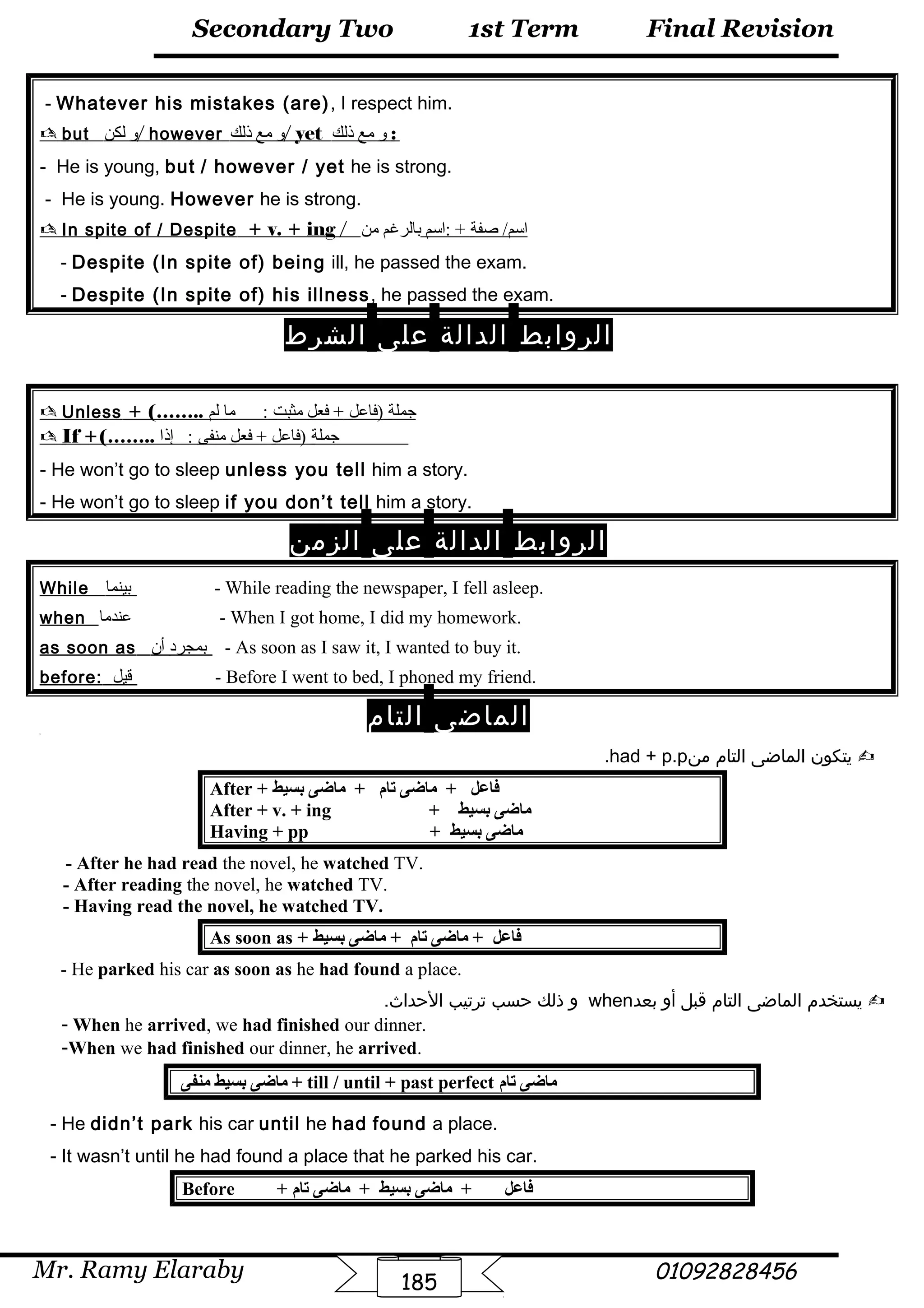 Final Revision
Mr. Ramy Elaraby 01092828456
Secondary Two
185
1st Term
- Whatever his mistakes (are), I respect him.
 but ‫و‬‫لكن‬ / however ‫و‬‫مع‬‫ذلك‬ / yet ‫و‬‫مع‬‫ذلك‬ :
- He is young, but / however / yet he is strong.
- He is young. However he is strong.
 In spite of / Despite + v. + ing / ‫صفة‬ /‫اسم‬‫:اسم‬ +‫بالرغم‬‫من‬
- Despite (In spite of) being ill, he passed the exam.
- Despite (In spite of) his illness, he passed the exam.
‫الروابط‬‫الدالة‬‫على‬‫الشرط‬
 Unless + (…….. ‫جملة‬‫)فاعل‬‫فعل‬ +‫مثبت‬‫ما‬ :‫لم‬
 If +(…….. ‫جملة‬‫)فاعل‬‫فعل‬ +‫منفى‬‫إذا‬ :
- He won’t go to sleep unless you tell him a story.
- He won’t go to sleep if you don’t tell him a story.
‫الروابط‬‫الدالة‬‫على‬‫الزمن‬
While ‫بينما‬ - While reading the newspaper, I fell asleep.
when ‫عندما‬ - When I got home, I did my homework.
as soon as ‫بمجرد‬‫أن‬ - As soon as I saw it, I wanted to buy it.
before: ‫قيل‬ - Before I went to bed, I phoned my friend.
‫الماضى‬‫التام‬[
‫يتكون‬‫الماضى‬‫التام‬‫من‬had + p.p.
After + ‫بسيط‬ ‫اماضى‬ + ‫تام‬ ‫اماضى‬ + ‫فاعل‬
After + v. + ing + ‫بسيط‬ ‫اماضى‬
Having + pp + ‫بسيط‬ ‫اماضى‬
- After he had read the novel, he watched TV.
- After reading the novel, he watched TV.
- Having read the novel, he watched TV.
As soon as + ‫بسيط‬ ‫اماضى‬ + ‫تام‬ ‫اماضى‬ + ‫فاعل‬
- He parked his car as soon as he had found a place.
‫يستخدم‬‫الماضى‬‫التام‬‫قبل‬‫أو‬‫بعد‬when‫و‬‫ذلك‬‫حسب‬‫ترتيب‬.‫الحداث‬
- When he arrived, we had finished our dinner.
-When we had finished our dinner, he arrived.
‫امنفى‬ ‫بسيط‬ ‫اماضى‬ + till / until + past perfect ‫تام‬ ‫اماضى‬
- He didn’t park his car until he had found a place.
- It wasn’t until he had found a place that he parked his car.
Before + ‫تام‬ ‫اماضى‬ + ‫بسيط‬ ‫اماضى‬ + ‫فاعل‬
 