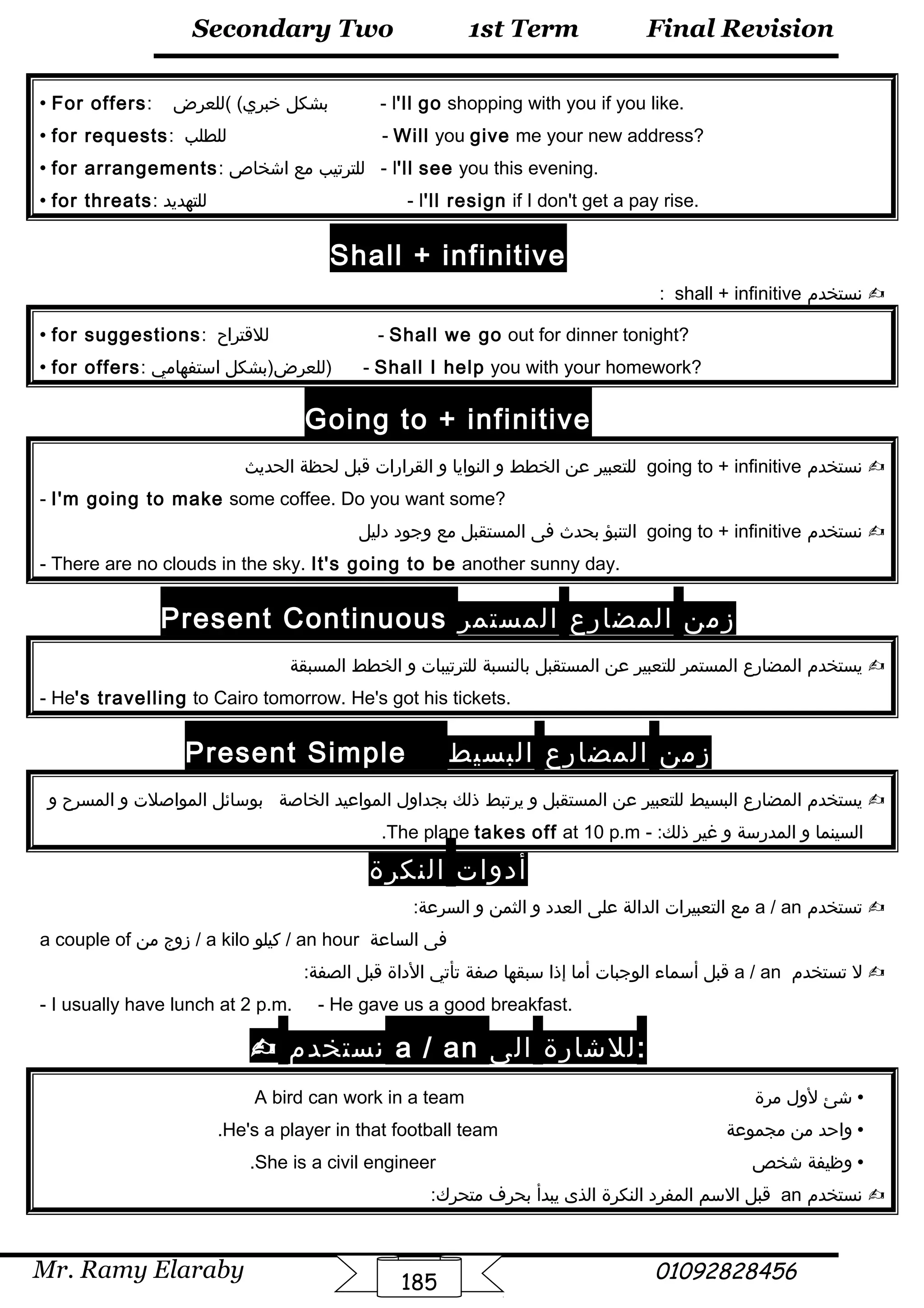 Final Revision
Mr. Ramy Elaraby 01092828456
Secondary Two
185
1st Term
 For offers: ‫بشكل‬‫(للعرض‬ (‫خبري‬ - I'll go shopping with you if you like.
 for requests: ‫للطلب‬ - Will you give me your new address?
 for arrangements: ‫للترتيب‬‫مع‬‫اشخاص‬ - I'll see you this evening.
 for threats: ‫للتهديد‬ - I'll resign if I don't get a pay rise.
Shall + infinitive
‫نستخدم‬shall + infinitive:
 for suggestions: ‫للقتراح‬ - Shall we go out for dinner tonight?
 for offers: ‫للعرض)بشكل‬‫استفهامي‬ ) - Shall I help you with your homework?
Going to + infinitive
‫نستخدم‬going to + infinitive‫للتعبير‬‫عن‬‫الخطط‬‫و‬‫النوايا‬‫و‬‫القرارات‬‫قبل‬‫لحظة‬‫الحديث‬
- I'm going to make some coffee. Do you want some?
‫نستخدم‬going to + infinitive‫التنبؤ‬‫بحدث‬‫فى‬‫المستقبل‬‫مع‬‫وجود‬‫دليل‬
- There are no clouds in the sky. It's going to be another sunny day.
Present Continuous ‫زمن‬‫المضارع‬‫المستمر‬
‫يستخدم‬‫المضارع‬‫المستمر‬‫للتعبير‬‫عن‬‫المستقبل‬‫بالنسبة‬‫للترتيبات‬‫و‬‫الخطط‬‫المسبقة‬
- He's travelling to Cairo tomorrow. He's got his tickets.
Present Simple ‫زمن‬‫المضارع‬‫البسيط‬
‫يستخدم‬‫المضارع‬‫البسيط‬‫للتعبير‬‫عن‬‫المستقبل‬‫و‬‫يرتبط‬‫ذلك‬‫بجداول‬‫المواعيد‬‫الخاصة‬‫بوسائل‬‫المواصلت‬‫و‬‫المسرح‬‫و‬
‫السينما‬‫و‬‫المدرسة‬‫و‬‫غير‬- :‫ذلك‬The plane takes off at 10 p.m.
‫أدوات‬‫النكرة‬
‫تستخدم‬a / an‫مع‬‫التعبيرات‬‫الدالة‬‫على‬‫العدد‬‫و‬‫الثمن‬‫و‬:‫السرعة‬
a couple of ‫زوج‬‫من‬ / a kilo ‫كيلو‬ / an hour ‫فى‬‫الساعة‬
‫ل‬‫تستخدم‬a / an‫قبل‬‫أسماء‬‫الوجبات‬‫أما‬‫إذا‬‫سبقها‬‫صفة‬‫تأتي‬‫الداة‬‫قبل‬:‫الصفة‬
- I usually have lunch at 2 p.m. - He gave us a good breakfast.
 ‫نستخدم‬ a / an ‫للشارة‬‫الى‬ :
‫شئ‬‫لول‬‫مرة‬A bird can work in a team
‫واحد‬‫من‬‫مجموعة‬He's a player in that football team.
‫وظيفة‬‫شخص‬She is a civil engineer.
‫نستخدم‬an‫قبل‬‫السم‬‫المفرد‬‫النكرة‬‫الذى‬‫يبدأ‬‫بحر ف‬:‫متحرك‬
 