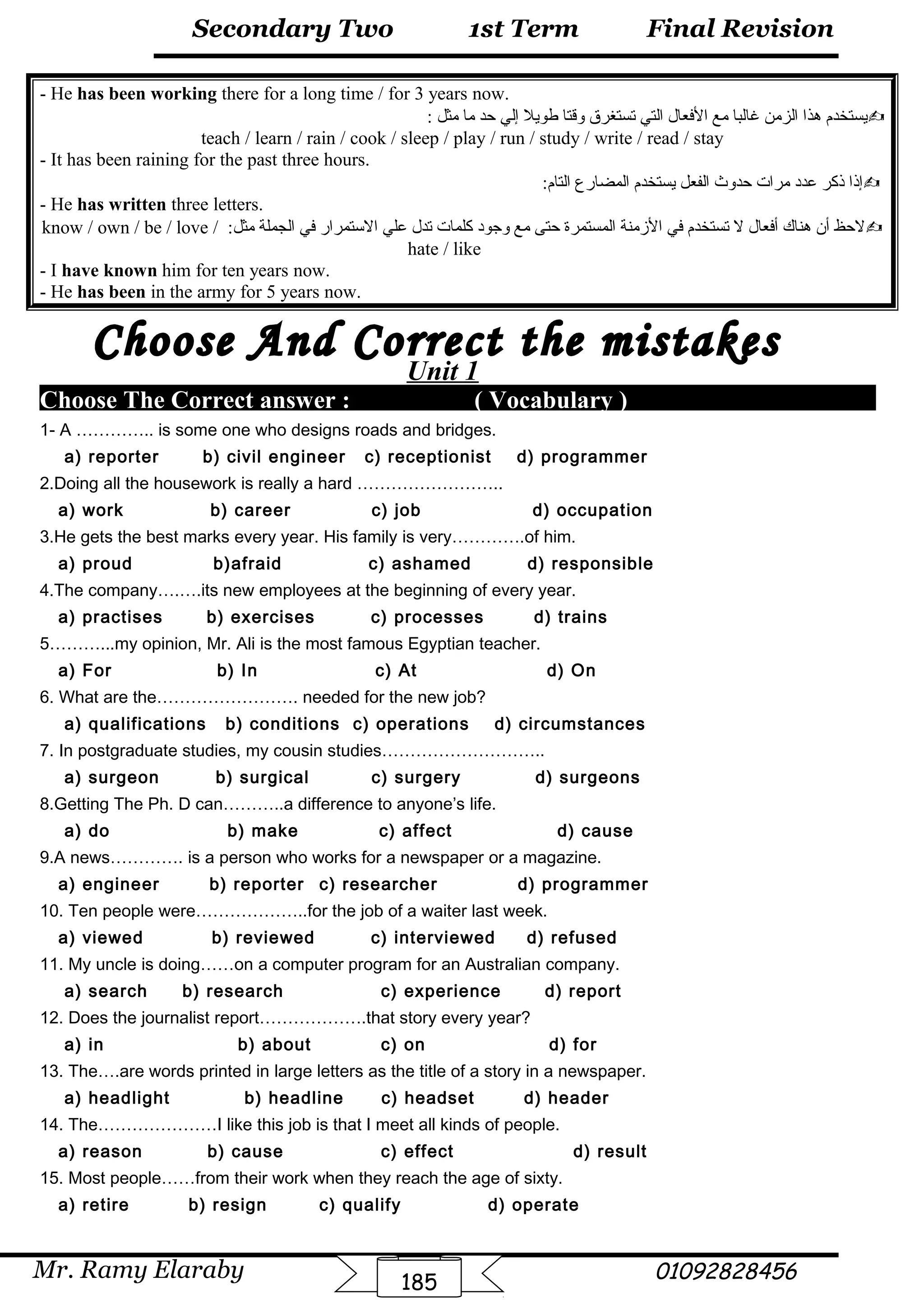 Final Revision
Mr. Ramy Elaraby 01092828456
Secondary Two
185
1st Term
- He has been working there for a long time / for 3 years now.
: ‫مثل‬ ‫ما‬ ‫حد‬ ‫إلي‬ ‫طويل‬ ‫وقتا‬ ‫تستغرق‬ ‫التي‬ ‫الفعال‬ ‫مع‬ ‫غالبا‬ ‫الزمن‬ ‫هذا‬ ‫يستخدم‬
teach / learn / rain / cook / sleep / play / run / study / write / read / stay
- It has been raining for the past three hours.
:‫التام‬ ‫المضارع‬ ‫يستخدم‬ ‫الفعل‬ ‫حدوث‬ ‫مرات‬ ‫عدد‬ ‫ذكر‬ ‫إذا‬
- He has written three letters.
:‫مثل‬ ‫الجملة‬ ‫في‬ ‫الستمرار‬ ‫علي‬ ‫تدل‬ ‫كلمات‬ ‫وجود‬ ‫مع‬ ‫حتى‬ ‫المستمرة‬ ‫المزمنة‬ ‫في‬ ‫تستخدم‬ ‫ل‬ ‫أفعال‬ ‫هناك‬ ‫أن‬ ‫لحظ‬know / own / be / love /
hate / like
- I have known him for ten years now.
- He has been in the army for 5 years now.
Unit 1
Choose The Correct answer : ( Vocabulary )
1- A ………….. is some one who designs roads and bridges.
a) reporter b) civil engineer c) receptionist d) programmer
2.Doing all the housework is really a hard ……………………..
a) work b) career c) job d) occupation
3.He gets the best marks every year. His family is very………….of him.
a) proud b)afraid c) ashamed d) responsible
4.The company….….its new employees at the beginning of every year.
a) practises b) exercises c) processes d) trains
5………...my opinion, Mr. Ali is the most famous Egyptian teacher.
a) For b) In c) At d) On
6. What are the……………………. needed for the new job?
a) qualifications b) conditions c) operations d) circumstances
7. In postgraduate studies, my cousin studies………………………..
a) surgeon b) surgical c) surgery d) surgeons
8.Getting The Ph. D can………..a difference to anyone’s life.
a) do b) make c) affect d) cause
9.A news…………. is a person who works for a newspaper or a magazine.
a) engineer b) reporter c) researcher d) programmer
10. Ten people were………………..for the job of a waiter last week.
a) viewed b) reviewed c) interviewed d) refused
11. My uncle is doing……on a computer program for an Australian company.
a) search b) research c) experience d) report
12. Does the journalist report……………….that story every year?
a) in b) about c) on d) for
13. The….are words printed in large letters as the title of a story in a newspaper.
a) headlight b) headline c) headset d) header
14. The…………………I like this job is that I meet all kinds of people.
a) reason b) cause c) effect d) result
15. Most people……from their work when they reach the age of sixty.
a) retire b) resign c) qualify d) operate
 