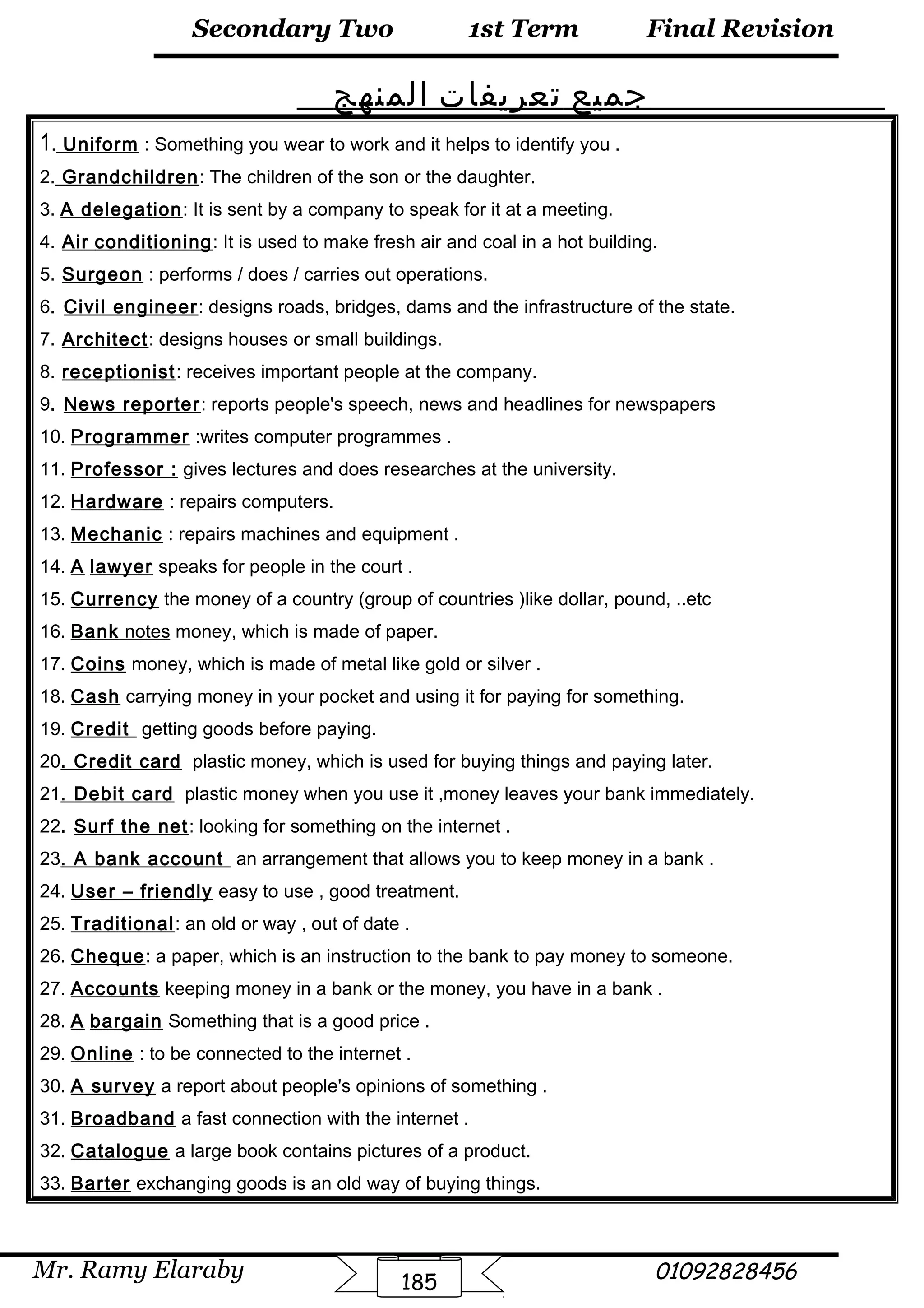 Final Revision
Mr. Ramy Elaraby 01092828456
Secondary Two
185
1st Term
‫جميع‬‫تعريفات‬‫المنهج‬
1. Uniform : Something you wear to work and it helps to identify you .
2. Grandchildren: The children of the son or the daughter.
3. A delegation: It is sent by a company to speak for it at a meeting.
4. Air conditioning: It is used to make fresh air and coal in a hot building.
5. Surgeon : performs / does / carries out operations.
6. Civil engineer: designs roads, bridges, dams and the infrastructure of the state.
7. Architect: designs houses or small buildings.
8. receptionist: receives important people at the company.
9. News reporter: reports people's speech, news and headlines for newspapers
10. Programmer :writes computer programmes .
11. Professor : gives lectures and does researches at the university.
12. Hardware : repairs computers.
13. Mechanic : repairs machines and equipment .
14. A lawyer speaks for people in the court .
15. Currency the money of a country (group of countries )like dollar, pound, ..etc
16. Bank notes money, which is made of paper.
17. Coins money, which is made of metal like gold or silver .
18. Cash carrying money in your pocket and using it for paying for something.
19. Credit getting goods before paying.
20. Credit card plastic money, which is used for buying things and paying later.
21. Debit card plastic money when you use it ,money leaves your bank immediately.
22. Surf the net: looking for something on the internet .
23. A bank account an arrangement that allows you to keep money in a bank .
24. User – friendly easy to use , good treatment.
25. Traditional: an old or way , out of date .
26. Cheque: a paper, which is an instruction to the bank to pay money to someone.
27. Accounts keeping money in a bank or the money, you have in a bank .
28. A bargain Something that is a good price .
29. Online : to be connected to the internet .
30. A survey a report about people's opinions of something .
31. Broadband a fast connection with the internet .
32. Catalogue a large book contains pictures of a product.
33. Barter exchanging goods is an old way of buying things.
 
