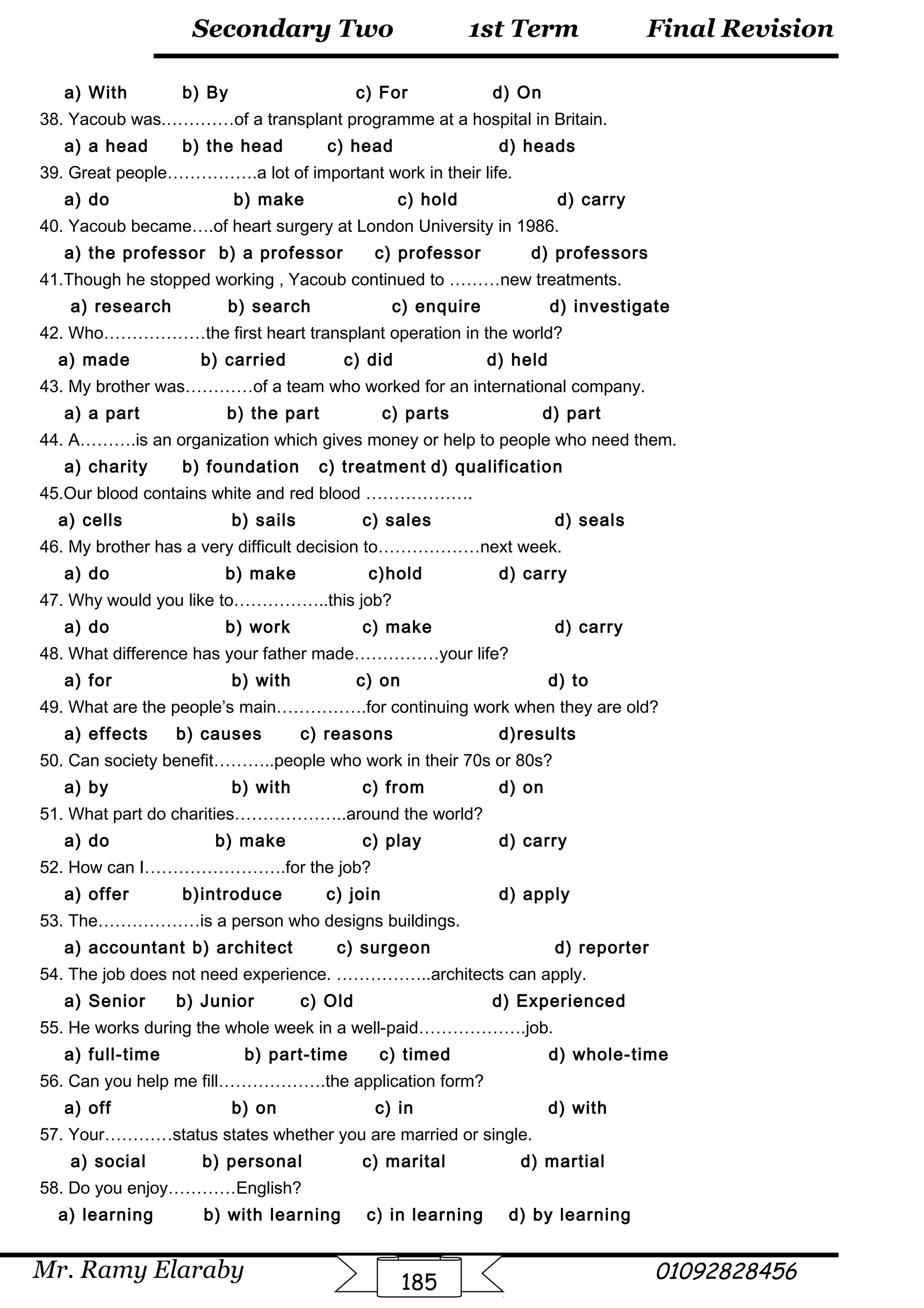 Final Revision
Mr. Ramy Elaraby 01092828456
Secondary Two
185
1st Term
a) With b) By c) For d) On
38. Yacoub was.…………of a transplant programme at a hospital in Britain.
a) a head b) the head c) head d) heads
39. Great people…………….a lot of important work in their life.
a) do b) make c) hold d) carry
40. Yacoub became….of heart surgery at London University in 1986.
a) the professor b) a professor c) professor d) professors
41.Though he stopped working , Yacoub continued to ………new treatments.
a) research b) search c) enquire d) investigate
42. Who………………the first heart transplant operation in the world?
a) made b) carried c) did d) held
43. My brother was…………of a team who worked for an international company.
a) a part b) the part c) parts d) part
44. A……….is an organization which gives money or help to people who need them.
a) charity b) foundation c) treatment d) qualification
45.Our blood contains white and red blood ……………….
a) cells b) sails c) sales d) seals
46. My brother has a very difficult decision to………………next week.
a) do b) make c)hold d) carry
47. Why would you like to……………..this job?
a) do b) work c) make d) carry
48. What difference has your father made……………your life?
a) for b) with c) on d) to
49. What are the people’s main…………….for continuing work when they are old?
a) effects b) causes c) reasons d)results
50. Can society benefit………..people who work in their 70s or 80s?
a) by b) with c) from d) on
51. What part do charities………………..around the world?
a) do b) make c) play d) carry
52. How can I…………………….for the job?
a) offer b)introduce c) join d) apply
53. The………………is a person who designs buildings.
a) accountant b) architect c) surgeon d) reporter
54. The job does not need experience. ……………..architects can apply.
a) Senior b) Junior c) Old d) Experienced
55. He works during the whole week in a well-paid……………….job.
a) full-time b) part-time c) timed d) whole-time
56. Can you help me fill……………….the application form?
a) off b) on c) in d) with
57. Your…………status states whether you are married or single.
a) social b) personal c) marital d) martial
58. Do you enjoy…………English?
a) learning b) with learning c) in learning d) by learning
 