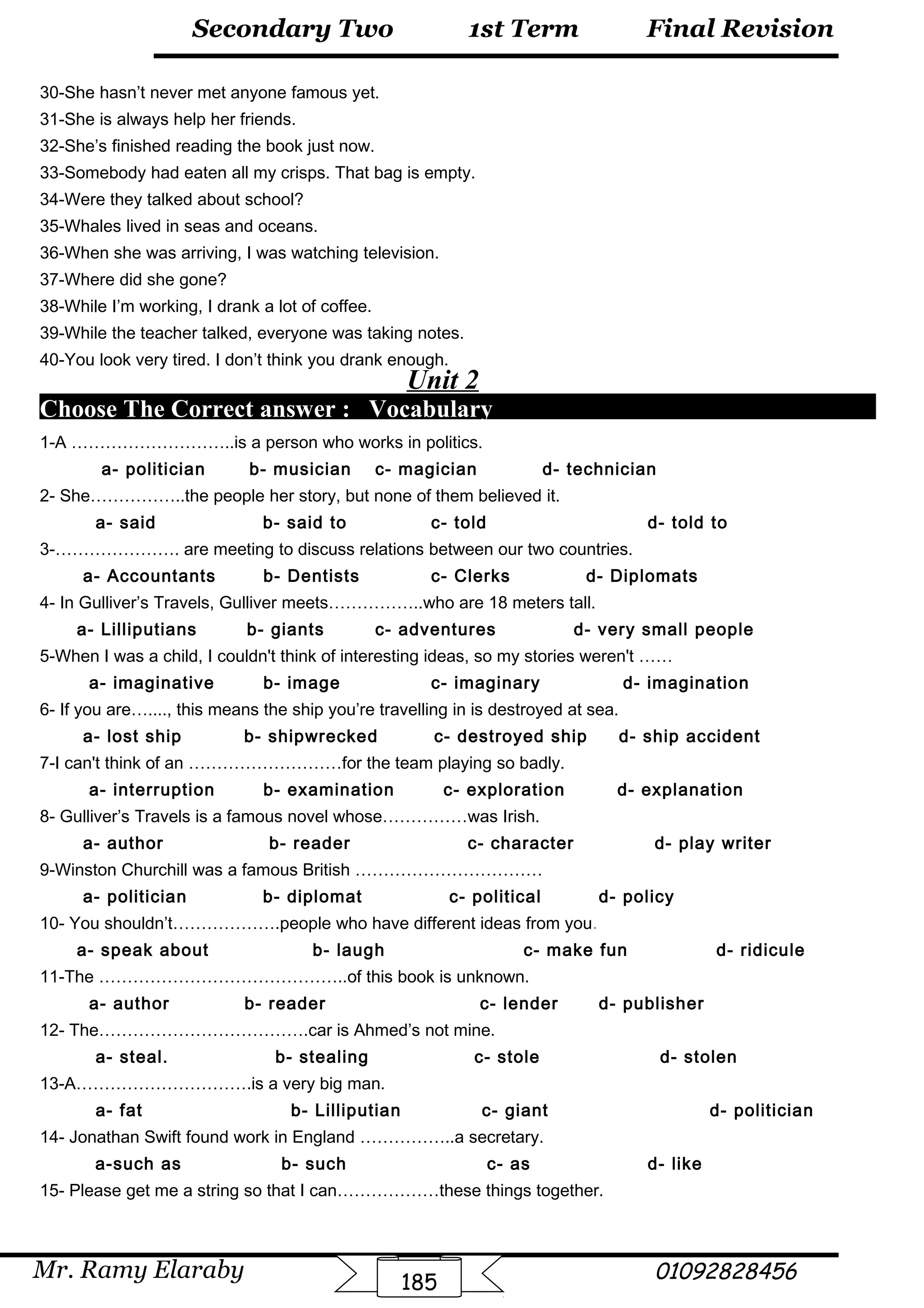 Final Revision
Mr. Ramy Elaraby 01092828456
Secondary Two
185
1st Term
30-She hasn’t never met anyone famous yet.
31-She is always help her friends.
32-She’s finished reading the book just now.
33-Somebody had eaten all my crisps. That bag is empty.
34-Were they talked about school?
35-Whales lived in seas and oceans.
36-When she was arriving, I was watching television.
37-Where did she gone?
38-While I’m working, I drank a lot of coffee.
39-While the teacher talked, everyone was taking notes.
40-You look very tired. I don’t think you drank enough.
Unit 2
Choose The Correct answer : Vocabulary
1-A ………………………..is a person who works in politics.
a- politician b- musician c- magician d- technician
2- She……………..the people her story, but none of them believed it.
a- said b- said to c- told d- told to
3-…………………. are meeting to discuss relations between our two countries.
a- Accountants b- Dentists c- Clerks d- Diplomats
4- In Gulliver’s Travels, Gulliver meets……………..who are 18 meters tall.
a- Lilliputians b- giants c- adventures d- very small people
5-When I was a child, I couldn't think of interesting ideas, so my stories weren't ……
a- imaginative b- image c- imaginary d- imagination
6- If you are…...., this means the ship you’re travelling in is destroyed at sea.
a- lost ship b- shipwrecked c- destroyed ship d- ship accident
7-I can't think of an ………………………for the team playing so badly.
a- interruption b- examination c- exploration d- explanation
8- Gulliver’s Travels is a famous novel whose……………was Irish.
a- author b- reader c- character d- play writer
9-Winston Churchill was a famous British ……………………………
a- politician b- diplomat c- political d- policy
10- You shouldn’t……………….people who have different ideas from you.
a- speak about b- laugh c- make fun d- ridicule
11-The ……………………………………..of this book is unknown.
a- author b- reader c- lender d- publisher
12- The……………………………….car is Ahmed’s not mine.
a- steal. b- stealing c- stole d- stolen
13-A………………………….is a very big man.
a- fat b- Lilliputian c- giant d- politician
14- Jonathan Swift found work in England ……………..a secretary.
a-such as b- such c- as d- like
15- Please get me a string so that I can………………these things together.
 
