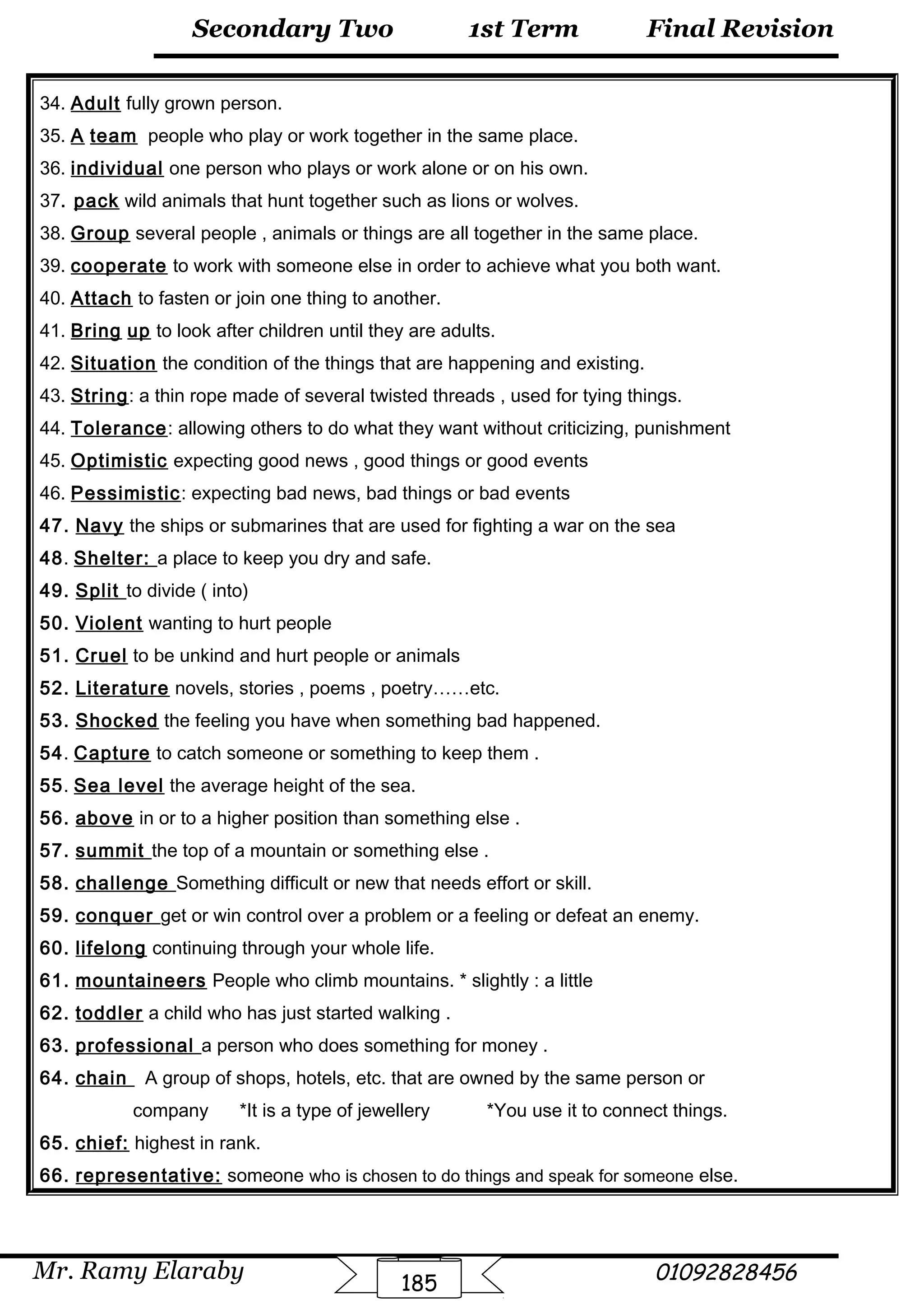 Final Revision
Mr. Ramy Elaraby 01092828456
Secondary Two
185
1st Term
34. Adult fully grown person.
35. A team people who play or work together in the same place.
36. individual one person who plays or work alone or on his own.
37. pack wild animals that hunt together such as lions or wolves.
38. Group several people , animals or things are all together in the same place.
39. cooperate to work with someone else in order to achieve what you both want.
40. Attach to fasten or join one thing to another.
41. Bring up to look after children until they are adults.
42. Situation the condition of the things that are happening and existing.
43. String: a thin rope made of several twisted threads , used for tying things.
44. Tolerance: allowing others to do what they want without criticizing, punishment
45. Optimistic expecting good news , good things or good events
46. Pessimistic: expecting bad news, bad things or bad events
47. Navy the ships or submarines that are used for fighting a war on the sea
48. Shelter: a place to keep you dry and safe.
49. Split to divide ( into)
50. Violent wanting to hurt people
51. Cruel to be unkind and hurt people or animals
52. Literature novels, stories , poems , poetry……etc.
53. Shocked the feeling you have when something bad happened.
54. Capture to catch someone or something to keep them .
55. Sea level the average height of the sea.
56. above in or to a higher position than something else .
57. summit the top of a mountain or something else .
58. challenge Something difficult or new that needs effort or skill.
59. conquer get or win control over a problem or a feeling or defeat an enemy.
60. lifelong continuing through your whole life.
61. mountaineers People who climb mountains. * slightly : a little
62. toddler a child who has just started walking .
63. professional a person who does something for money .
64. chain A group of shops, hotels, etc. that are owned by the same person or
company *It is a type of jewellery *You use it to connect things.
65. chief: highest in rank.
66. representative: someone who is chosen to do things and speak for someone else.
 