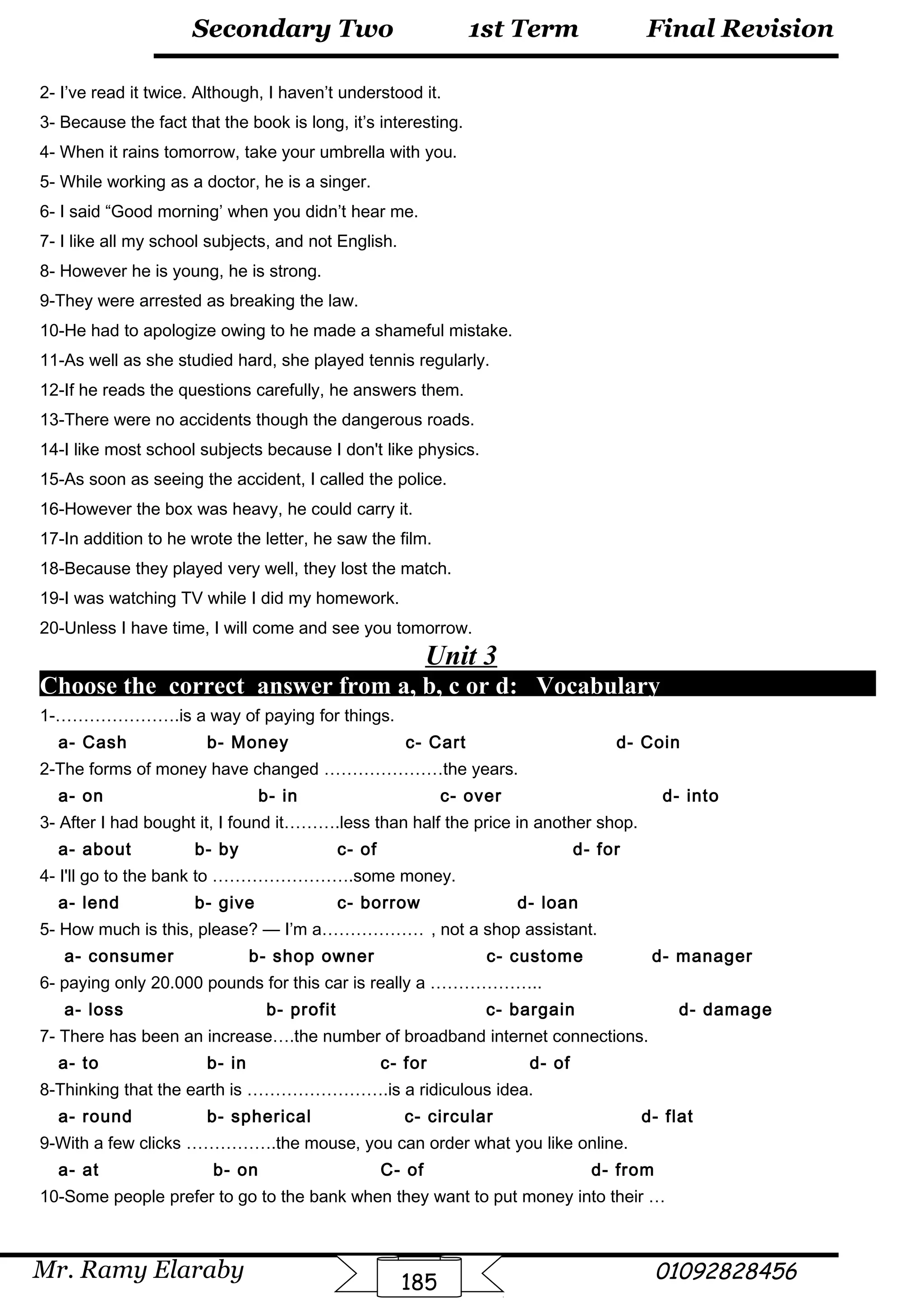 Final Revision
Mr. Ramy Elaraby 01092828456
Secondary Two
185
1st Term
2- I’ve read it twice. Although, I haven’t understood it.
3- Because the fact that the book is long, it’s interesting.
4- When it rains tomorrow, take your umbrella with you.
5- While working as a doctor, he is a singer.
6- I said “Good morning’ when you didn’t hear me.
7- I like all my school subjects, and not English.
8- However he is young, he is strong.
9-They were arrested as breaking the law.
10-He had to apologize owing to he made a shameful mistake.
11-As well as she studied hard, she played tennis regularly.
12-If he reads the questions carefully, he answers them.
13-There were no accidents though the dangerous roads.
14-I like most school subjects because I don't like physics.
15-As soon as seeing the accident, I called the police.
16-However the box was heavy, he could carry it.
17-In addition to he wrote the letter, he saw the film.
18-Because they played very well, they lost the match.
19-I was watching TV while I did my homework.
20-Unless I have time, I will come and see you tomorrow.
Unit 3
Choose the correct answer from a, b, c or d: Vocabulary
1-………………….is a way of paying for things.
a- Cash b- Money c- Cart d- Coin
2-The forms of money have changed …………………the years.
a- on b- in c- over d- into
3- After I had bought it, I found it……….less than half the price in another shop.
a- about b- by c- of d- for
4- I'll go to the bank to …………………….some money.
a- lend b- give c- borrow d- loan
5- How much is this, please? — I’m a……………… , not a shop assistant.
a- consumer b- shop owner c- custome d- manager
6- paying only 20.000 pounds for this car is really a ………………..
a- loss b- profit c- bargain d- damage
7- There has been an increase….the number of broadband internet connections.
a- to b- in c- for d- of
8-Thinking that the earth is …………………….is a ridiculous idea.
a- round b- spherical c- circular d- flat
9-With a few clicks …………….the mouse, you can order what you like online.
a- at b- on C- of d- from
10-Some people prefer to go to the bank when they want to put money into their …
 