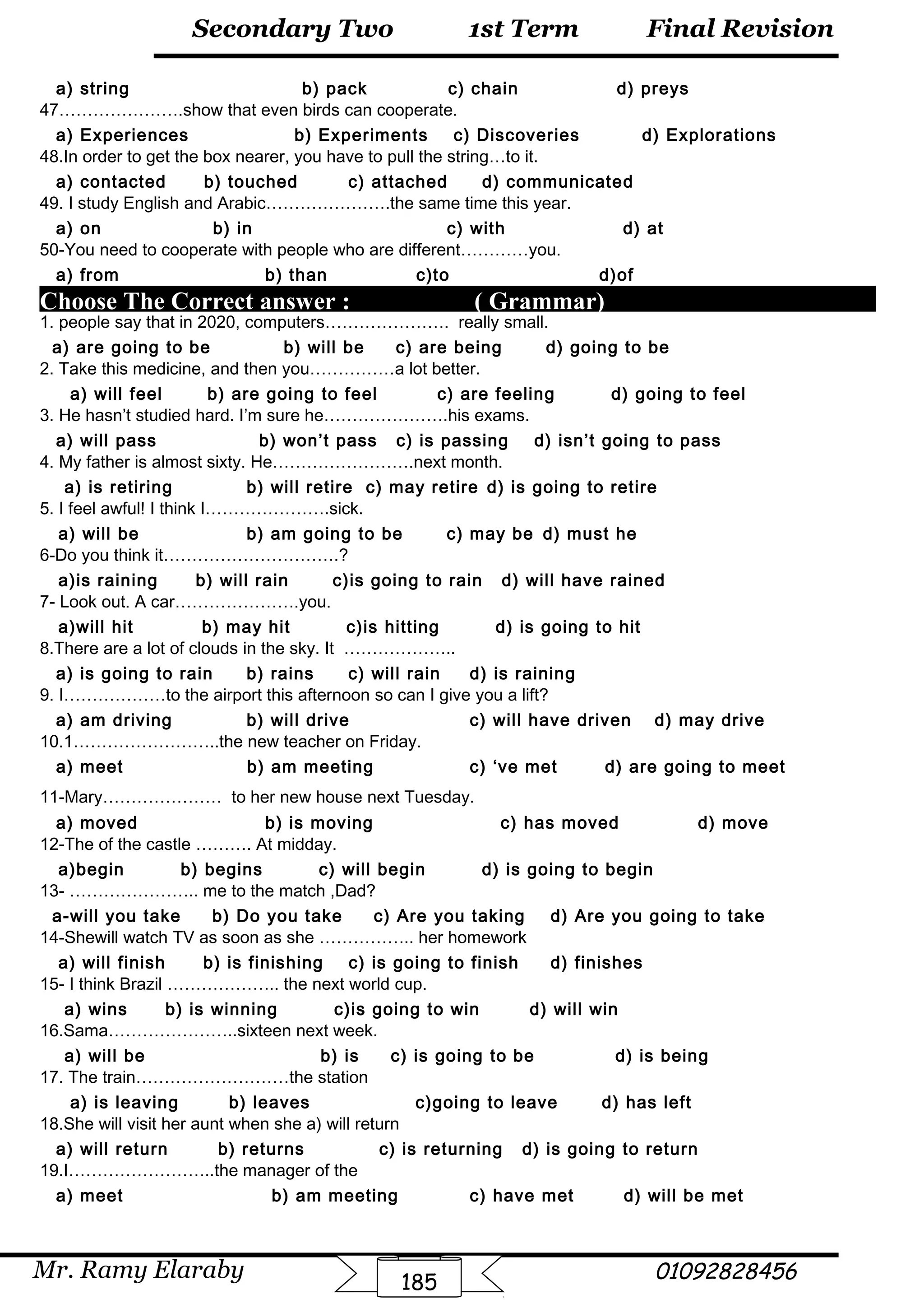 Final Revision
Mr. Ramy Elaraby 01092828456
Secondary Two
185
1st Term
a) string b) pack c) chain d) preys
47………………….show that even birds can cooperate.
a) Experiences b) Experiments c) Discoveries d) Explorations
48.In order to get the box nearer, you have to pull the string…to it.
a) contacted b) touched c) attached d) communicated
49. I study English and Arabic………………….the same time this year.
a) on b) in c) with d) at
50-You need to cooperate with people who are different…………you.
a) from b) than c)to d)of
Choose The Correct answer : ( Grammar)
1. people say that in 2020, computers…………………. really small.
a) are going to be b) will be c) are being d) going to be
2. Take this medicine, and then you……………a lot better.
a) will feel b) are going to feel c) are feeling d) going to feel
3. He hasn’t studied hard. I’m sure he………………….his exams.
a) will pass b) won’t pass c) is passing d) isn’t going to pass
4. My father is almost sixty. He…………………….next month.
a) is retiring b) will retire c) may retire d) is going to retire
5. I feel awful! I think I………………….sick.
a) will be b) am going to be c) may be d) must he
6-Do you think it………………………….?
a)is raining b) will rain c)is going to rain d) will have rained
7- Look out. A car………………….you.
a)will hit b) may hit c)is hitting d) is going to hit
8.There are a lot of clouds in the sky. It ………………..
a) is going to rain b) rains c) will rain d) is raining
9. I………………to the airport this afternoon so can I give you a lift?
a) am driving b) will drive c) will have driven d) may drive
10.1……………………..the new teacher on Friday.
a) meet b) am meeting c) ‘ve met d) are going to meet
11-Mary………………… to her new house next Tuesday.
a) moved b) is moving c) has moved d) move
12-The of the castle ………. At midday.
a)begin b) begins c) will begin d) is going to begin
13- ………………….. me to the match ,Dad?
a-will you take b) Do you take c) Are you taking d) Are you going to take
14-Shewill watch TV as soon as she …………….. her homework
a) will finish b) is finishing c) is going to finish d) finishes
15- I think Brazil ……………….. the next world cup.
a) wins b) is winning c)is going to win d) will win
16.Sama…………………..sixteen next week.
a) will be b) is c) is going to be d) is being
17. The train………………………the station
a) is leaving b) leaves c)going to leave d) has left
18.She will visit her aunt when she a) will return
a) will return b) returns c) is returning d) is going to return
19.I……………………..the manager of the
a) meet b) am meeting c) have met d) will be met
 