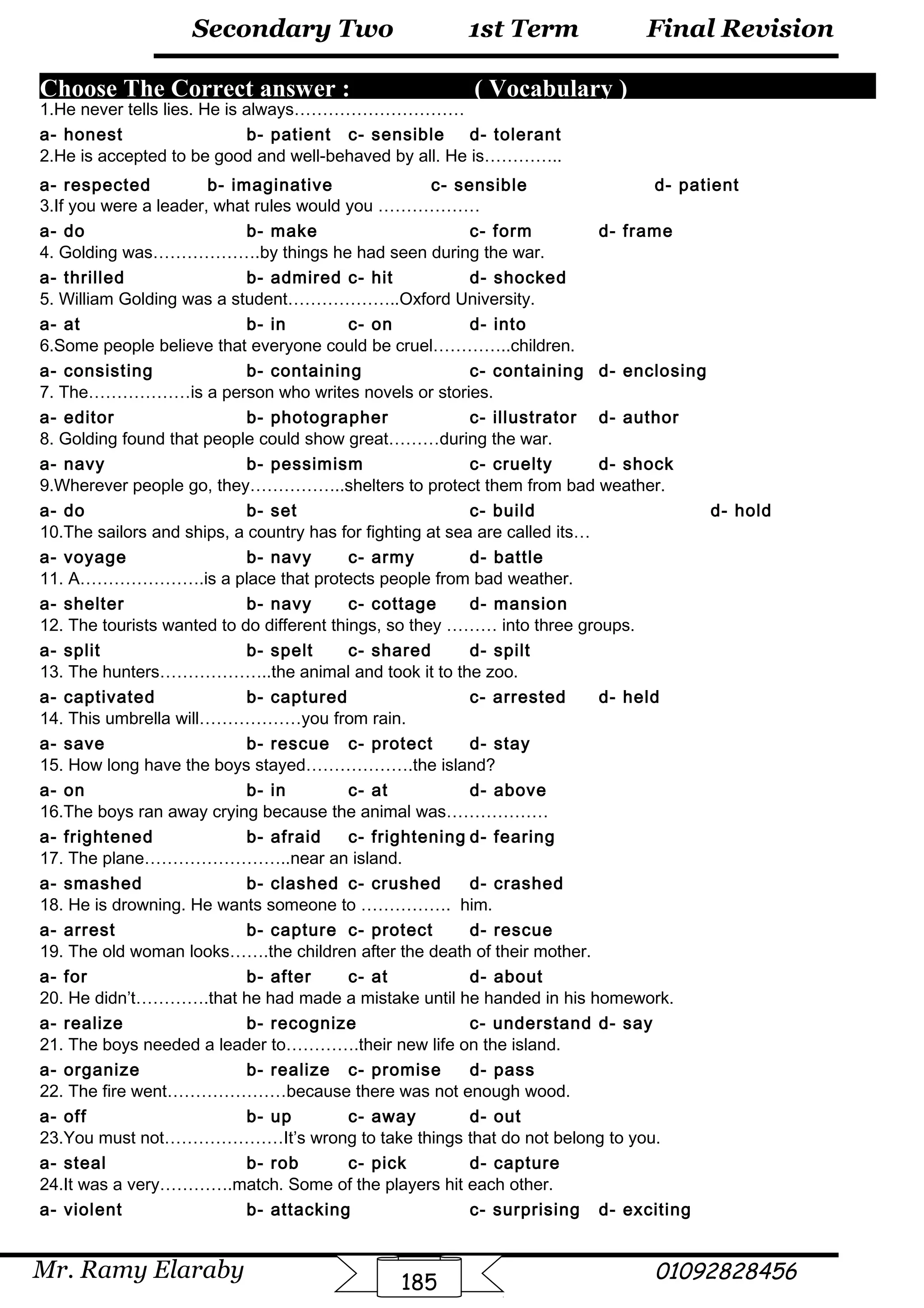 Final Revision
Mr. Ramy Elaraby 01092828456
Secondary Two
185
1st Term
Choose The Correct answer : ( Vocabulary )
1.He never tells lies. He is always…………………………
a- honest b- patient c- sensible d- tolerant
2.He is accepted to be good and well-behaved by all. He is…………..
a- respected b- imaginative c- sensible d- patient
3.If you were a leader, what rules would you ………………
a- do b- make c- form d- frame
4. Golding was……………….by things he had seen during the war.
a- thrilled b- admired c- hit d- shocked
5. William Golding was a student………………..Oxford University.
a- at b- in c- on d- into
6.Some people believe that everyone could be cruel…………..children.
a- consisting b- containing c- containing d- enclosing
7. The………………is a person who writes novels or stories.
a- editor b- photographer c- illustrator d- author
8. Golding found that people could show great………during the war.
a- navy b- pessimism c- cruelty d- shock
9.Wherever people go, they……………..shelters to protect them from bad weather.
a- do b- set c- build d- hold
10.The sailors and ships, a country has for fighting at sea are called its…
a- voyage b- navy c- army d- battle
11. A………………….is a place that protects people from bad weather.
a- shelter b- navy c- cottage d- mansion
12. The tourists wanted to do different things, so they ……… into three groups.
a- split b- spelt c- shared d- spilt
13. The hunters………………..the animal and took it to the zoo.
a- captivated b- captured c- arrested d- held
14. This umbrella will………………you from rain.
a- save b- rescue c- protect d- stay
15. How long have the boys stayed……………….the island?
a- on b- in c- at d- above
16.The boys ran away crying because the animal was………………
a- frightened b- afraid c- frightening d- fearing
17. The plane……………………..near an island.
a- smashed b- clashed c- crushed d- crashed
18. He is drowning. He wants someone to ……………. him.
a- arrest b- capture c- protect d- rescue
19. The old woman looks…….the children after the death of their mother.
a- for b- after c- at d- about
20. He didn’t………….that he had made a mistake until he handed in his homework.
a- realize b- recognize c- understand d- say
21. The boys needed a leader to………….their new life on the island.
a- organize b- realize c- promise d- pass
22. The fire went…………………because there was not enough wood.
a- off b- up c- away d- out
23.You must not…………………It’s wrong to take things that do not belong to you.
a- steal b- rob c- pick d- capture
24.It was a very………….match. Some of the players hit each other.
a- violent b- attacking c- surprising d- exciting
 