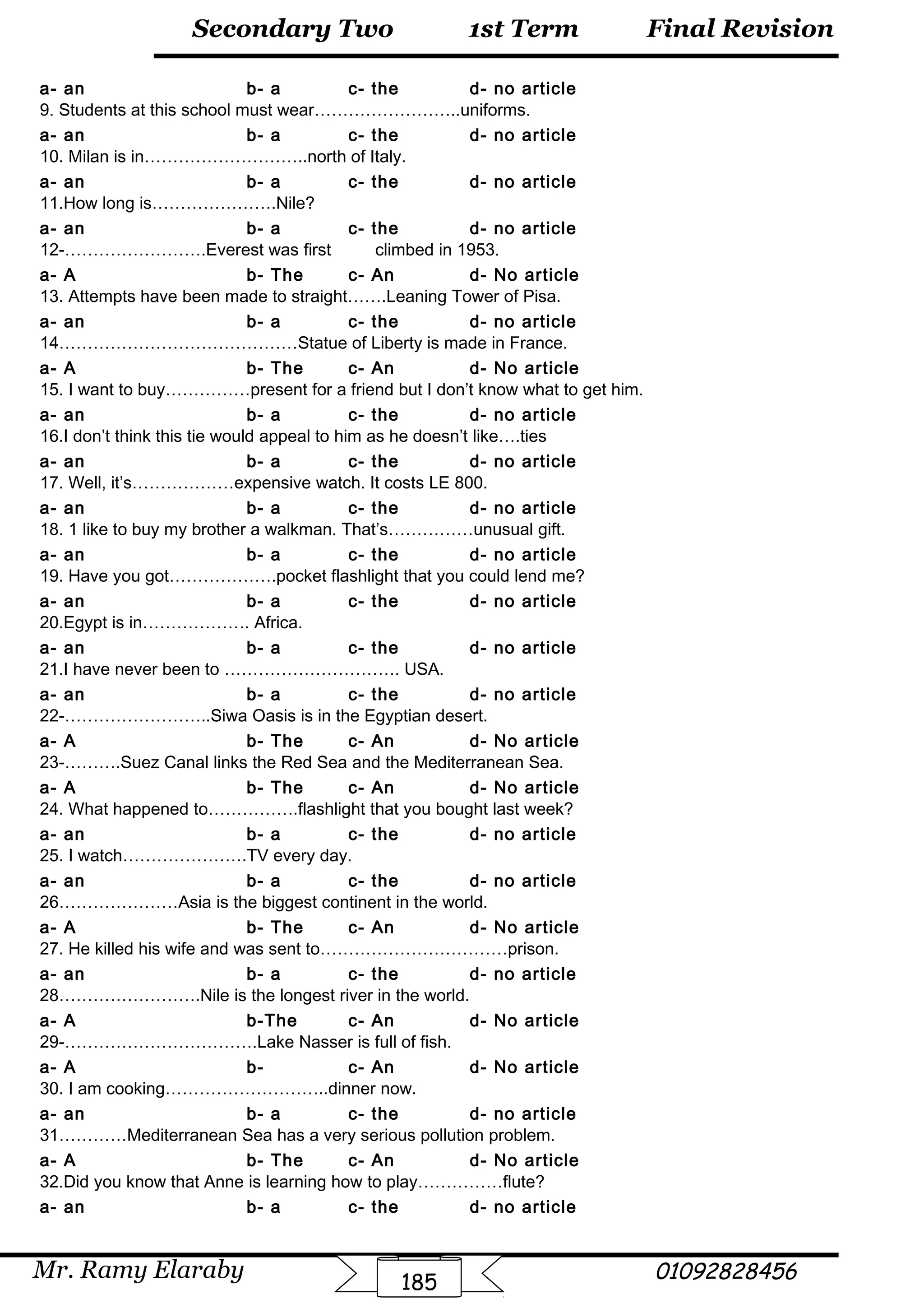 Final Revision
Mr. Ramy Elaraby 01092828456
Secondary Two
185
1st Term
a- an b- a c- the d- no article
9. Students at this school must wear……………………..uniforms.
a- an b- a c- the d- no article
10. Milan is in………………………..north of Italy.
a- an b- a c- the d- no article
11.How long is………………….Nile?
a- an b- a c- the d- no article
12-…………………….Everest was first climbed in 1953.
a- A b- The c- An d- No article
13. Attempts have been made to straight…….Leaning Tower of Pisa.
a- an b- a c- the d- no article
14……………………………………Statue of Liberty is made in France.
a- A b- The c- An d- No article
15. I want to buy……………present for a friend but I don’t know what to get him.
a- an b- a c- the d- no article
16.I don’t think this tie would appeal to him as he doesn’t like….ties
a- an b- a c- the d- no article
17. Well, it’s………………expensive watch. It costs LE 800.
a- an b- a c- the d- no article
18. 1 like to buy my brother a walkman. That’s……………unusual gift.
a- an b- a c- the d- no article
19. Have you got……………….pocket flashlight that you could lend me?
a- an b- a c- the d- no article
20.Egypt is in………………. Africa.
a- an b- a c- the d- no article
21.I have never been to …………………………. USA.
a- an b- a c- the d- no article
22-……………………..Siwa Oasis is in the Egyptian desert.
a- A b- The c- An d- No article
23-……….Suez Canal links the Red Sea and the Mediterranean Sea.
a- A b- The c- An d- No article
24. What happened to…………….flashlight that you bought last week?
a- an b- a c- the d- no article
25. I watch………………….TV every day.
a- an b- a c- the d- no article
26…………………Asia is the biggest continent in the world.
a- A b- The c- An d- No article
27. He killed his wife and was sent to……………………………prison.
a- an b- a c- the d- no article
28…………………….Nile is the longest river in the world.
a- A b-The c- An d- No article
29-…………………………….Lake Nasser is full of fish.
a- A b- c- An d- No article
30. I am cooking………………………..dinner now.
a- an b- a c- the d- no article
31…………Mediterranean Sea has a very serious pollution problem.
a- A b- The c- An d- No article
32.Did you know that Anne is learning how to play……………flute?
a- an b- a c- the d- no article
 