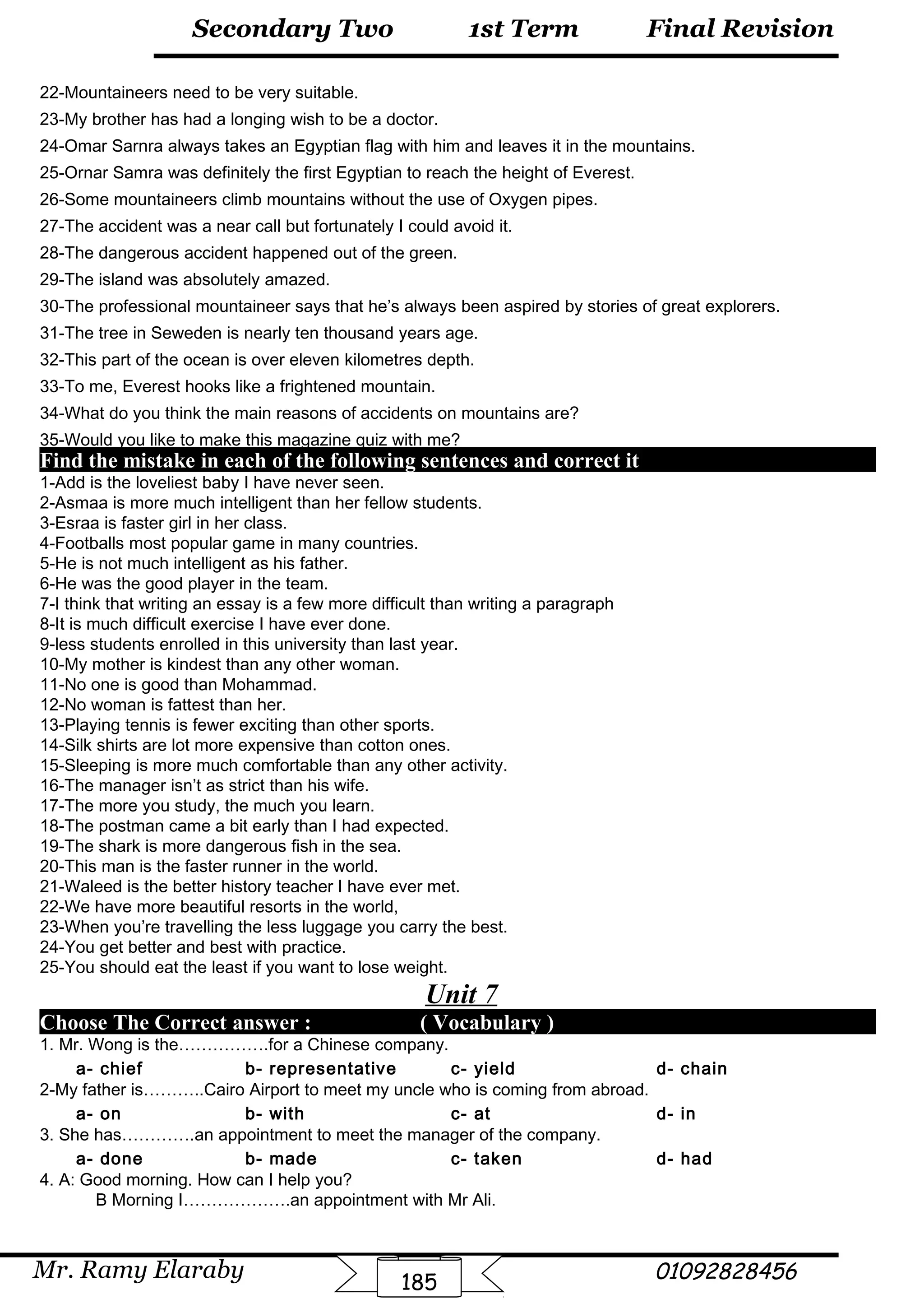 Final Revision
Mr. Ramy Elaraby 01092828456
Secondary Two
185
1st Term
22-Mountaineers need to be very suitable.
23-My brother has had a longing wish to be a doctor.
24-Omar Sarnra always takes an Egyptian flag with him and leaves it in the mountains.
25-Ornar Samra was definitely the first Egyptian to reach the height of Everest.
26-Some mountaineers climb mountains without the use of Oxygen pipes.
27-The accident was a near call but fortunately I could avoid it.
28-The dangerous accident happened out of the green.
29-The island was absolutely amazed.
30-The professional mountaineer says that he’s always been aspired by stories of great explorers.
31-The tree in Seweden is nearly ten thousand years age.
32-This part of the ocean is over eleven kilometres depth.
33-To me, Everest hooks like a frightened mountain.
34-What do you think the main reasons of accidents on mountains are?
35-Would you like to make this magazine quiz with me?
Find the mistake in each of the following sentences and correct it
1-Add is the loveliest baby I have never seen.
2-Asmaa is more much intelligent than her fellow students.
3-Esraa is faster girl in her class.
4-Footballs most popular game in many countries.
5-He is not much intelligent as his father.
6-He was the good player in the team.
7-I think that writing an essay is a few more difficult than writing a paragraph
8-It is much difficult exercise I have ever done.
9-less students enrolled in this university than last year.
10-My mother is kindest than any other woman.
11-No one is good than Mohammad.
12-No woman is fattest than her.
13-Playing tennis is fewer exciting than other sports.
14-Silk shirts are lot more expensive than cotton ones.
15-Sleeping is more much comfortable than any other activity.
16-The manager isn’t as strict than his wife.
17-The more you study, the much you learn.
18-The postman came a bit early than I had expected.
19-The shark is more dangerous fish in the sea.
20-This man is the faster runner in the world.
21-Waleed is the better history teacher I have ever met.
22-We have more beautiful resorts in the world,
23-When you’re travelling the less luggage you carry the best.
24-You get better and best with practice.
25-You should eat the least if you want to lose weight.
Unit 7
Choose The Correct answer : ( Vocabulary )
1. Mr. Wong is the…………….for a Chinese company.
a- chief b- representative c- yield d- chain
2-My father is………..Cairo Airport to meet my uncle who is coming from abroad.
a- on b- with c- at d- in
3. She has………….an appointment to meet the manager of the company.
a- done b- made c- taken d- had
4. A: Good morning. How can I help you?
B Morning I……………….an appointment with Mr Ali.
 