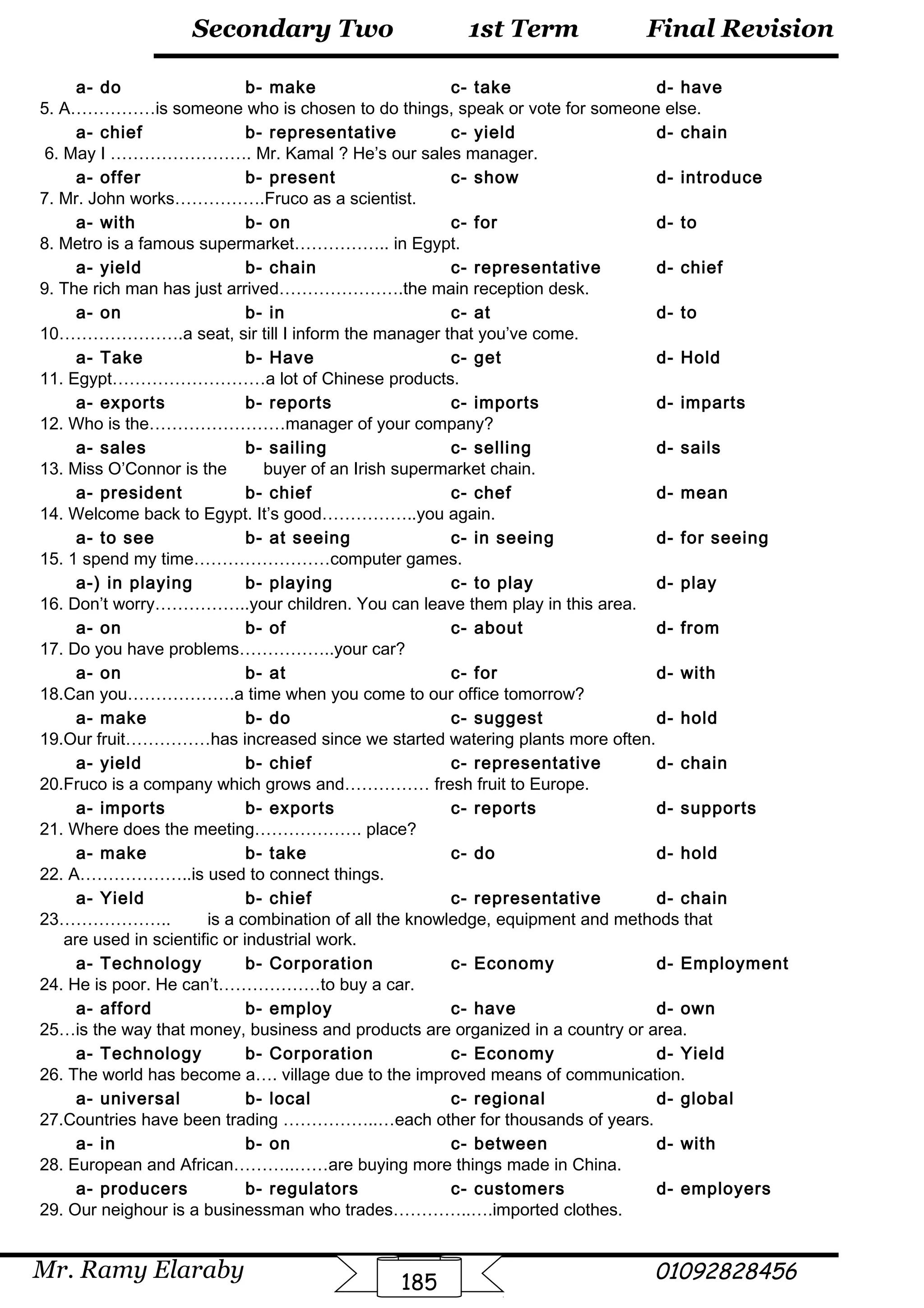 Final Revision
Mr. Ramy Elaraby 01092828456
Secondary Two
185
1st Term
a- do b- make c- take d- have
5. A……………is someone who is chosen to do things, speak or vote for someone else.
a- chief b- representative c- yield d- chain
6. May I ……………………. Mr. Kamal ? He’s our sales manager.
a- offer b- present c- show d- introduce
7. Mr. John works…………….Fruco as a scientist.
a- with b- on c- for d- to
8. Metro is a famous supermarket…………….. in Egypt.
a- yield b- chain c- representative d- chief
9. The rich man has just arrived………………….the main reception desk.
a- on b- in c- at d- to
10………………….a seat, sir till I inform the manager that you’ve come.
a- Take b- Have c- get d- Hold
11. Egypt………………………a lot of Chinese products.
a- exports b- reports c- imports d- imparts
12. Who is the……………………manager of your company?
a- sales b- sailing c- selling d- sails
13. Miss O’Connor is the buyer of an Irish supermarket chain.
a- president b- chief c- chef d- mean
14. Welcome back to Egypt. It’s good……………..you again.
a- to see b- at seeing c- in seeing d- for seeing
15. 1 spend my time……………………computer games.
a-) in playing b- playing c- to play d- play
16. Don’t worry……………..your children. You can leave them play in this area.
a- on b- of c- about d- from
17. Do you have problems……………..your car?
a- on b- at c- for d- with
18.Can you……………….a time when you come to our office tomorrow?
a- make b- do c- suggest d- hold
19.Our fruit……………has increased since we started watering plants more often.
a- yield b- chief c- representative d- chain
20.Fruco is a company which grows and…………… fresh fruit to Europe.
a- imports b- exports c- reports d- supports
21. Where does the meeting………………. place?
a- make b- take c- do d- hold
22. A………………..is used to connect things.
a- Yield b- chief c- representative d- chain
23……………….. is a combination of all the knowledge, equipment and methods that
are used in scientific or industrial work.
a- Technology b- Corporation c- Economy d- Employment
24. He is poor. He can’t………………to buy a car.
a- afford b- employ c- have d- own
25…is the way that money, business and products are organized in a country or area.
a- Technology b- Corporation c- Economy d- Yield
26. The world has become a…. village due to the improved means of communication.
a- universal b- local c- regional d- global
27.Countries have been trading ……………..…each other for thousands of years.
a- in b- on c- between d- with
28. European and African………..……are buying more things made in China.
a- producers b- regulators c- customers d- employers
29. Our neighour is a businessman who trades…………..….imported clothes.
 