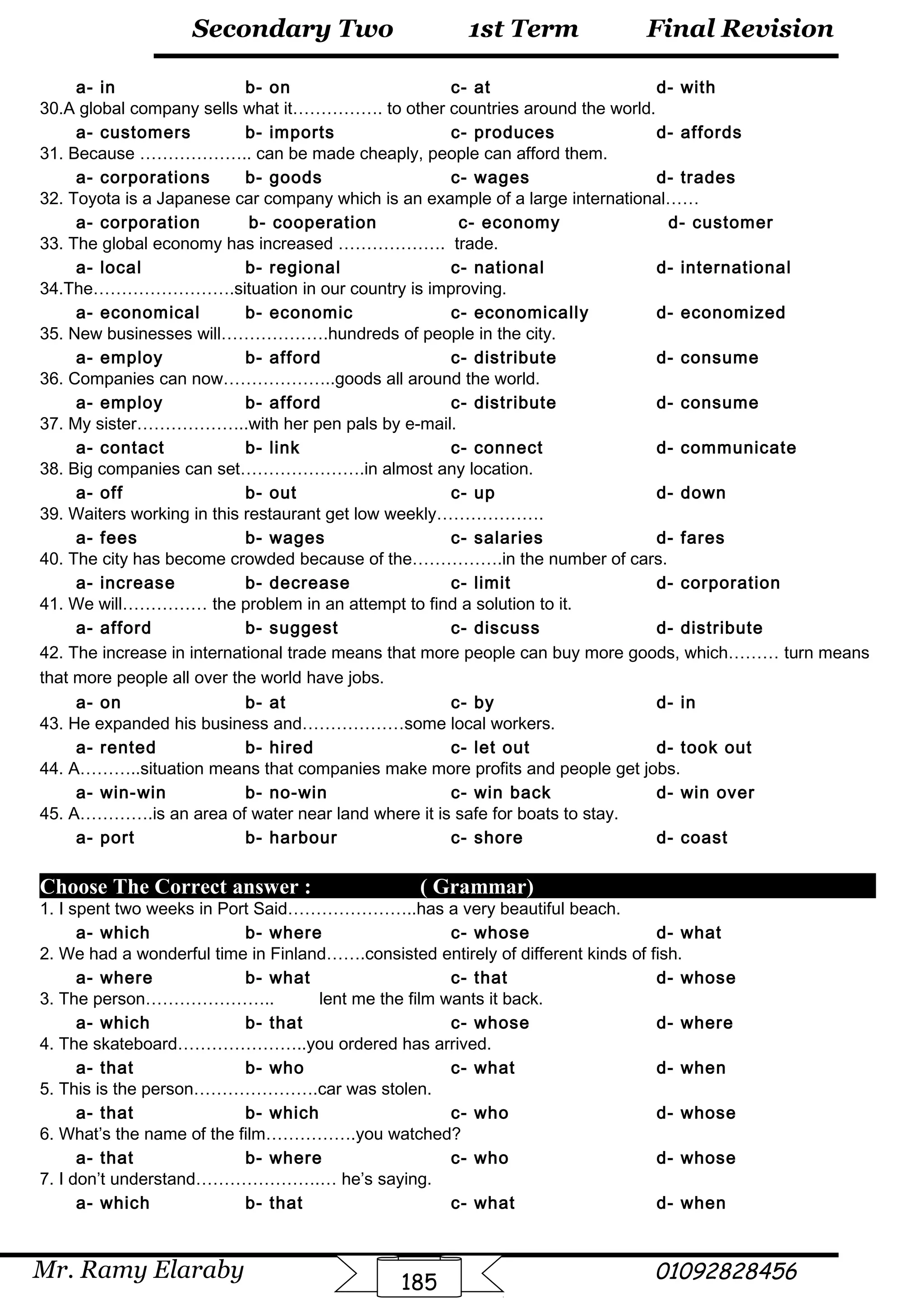Final Revision
Mr. Ramy Elaraby 01092828456
Secondary Two
185
1st Term
a- in b- on c- at d- with
30.A global company sells what it……………. to other countries around the world.
a- customers b- imports c- produces d- affords
31. Because ……………….. can be made cheaply, people can afford them.
a- corporations b- goods c- wages d- trades
32. Toyota is a Japanese car company which is an example of a large international……
a- corporation b- cooperation c- economy d- customer
33. The global economy has increased ………………. trade.
a- local b- regional c- national d- international
34.The…………………….situation in our country is improving.
a- economical b- economic c- economically d- economized
35. New businesses will……………….hundreds of people in the city.
a- employ b- afford c- distribute d- consume
36. Companies can now………………..goods all around the world.
a- employ b- afford c- distribute d- consume
37. My sister………………..with her pen pals by e-mail.
a- contact b- link c- connect d- communicate
38. Big companies can set………………….in almost any location.
a- off b- out c- up d- down
39. Waiters working in this restaurant get low weekly……………….
a- fees b- wages c- salaries d- fares
40. The city has become crowded because of the…………….in the number of cars.
a- increase b- decrease c- limit d- corporation
41. We will…………… the problem in an attempt to find a solution to it.
a- afford b- suggest c- discuss d- distribute
42. The increase in international trade means that more people can buy more goods, which……… turn means
that more people all over the world have jobs.
a- on b- at c- by d- in
43. He expanded his business and………………some local workers.
a- rented b- hired c- let out d- took out
44. A………..situation means that companies make more profits and people get jobs.
a- win-win b- no-win c- win back d- win over
45. A………….is an area of water near land where it is safe for boats to stay.
a- port b- harbour c- shore d- coast
Choose The Correct answer : ( Grammar)
1. I spent two weeks in Port Said…………………..has a very beautiful beach.
a- which b- where c- whose d- what
2. We had a wonderful time in Finland…….consisted entirely of different kinds of fish.
a- where b- what c- that d- whose
3. The person………………….. lent me the film wants it back.
a- which b- that c- whose d- where
4. The skateboard…………………..you ordered has arrived.
a- that b- who c- what d- when
5. This is the person………………….car was stolen.
a- that b- which c- who d- whose
6. What’s the name of the film…………….you watched?
a- that b- where c- who d- whose
7. I don’t understand………………….… he’s saying.
a- which b- that c- what d- when
 