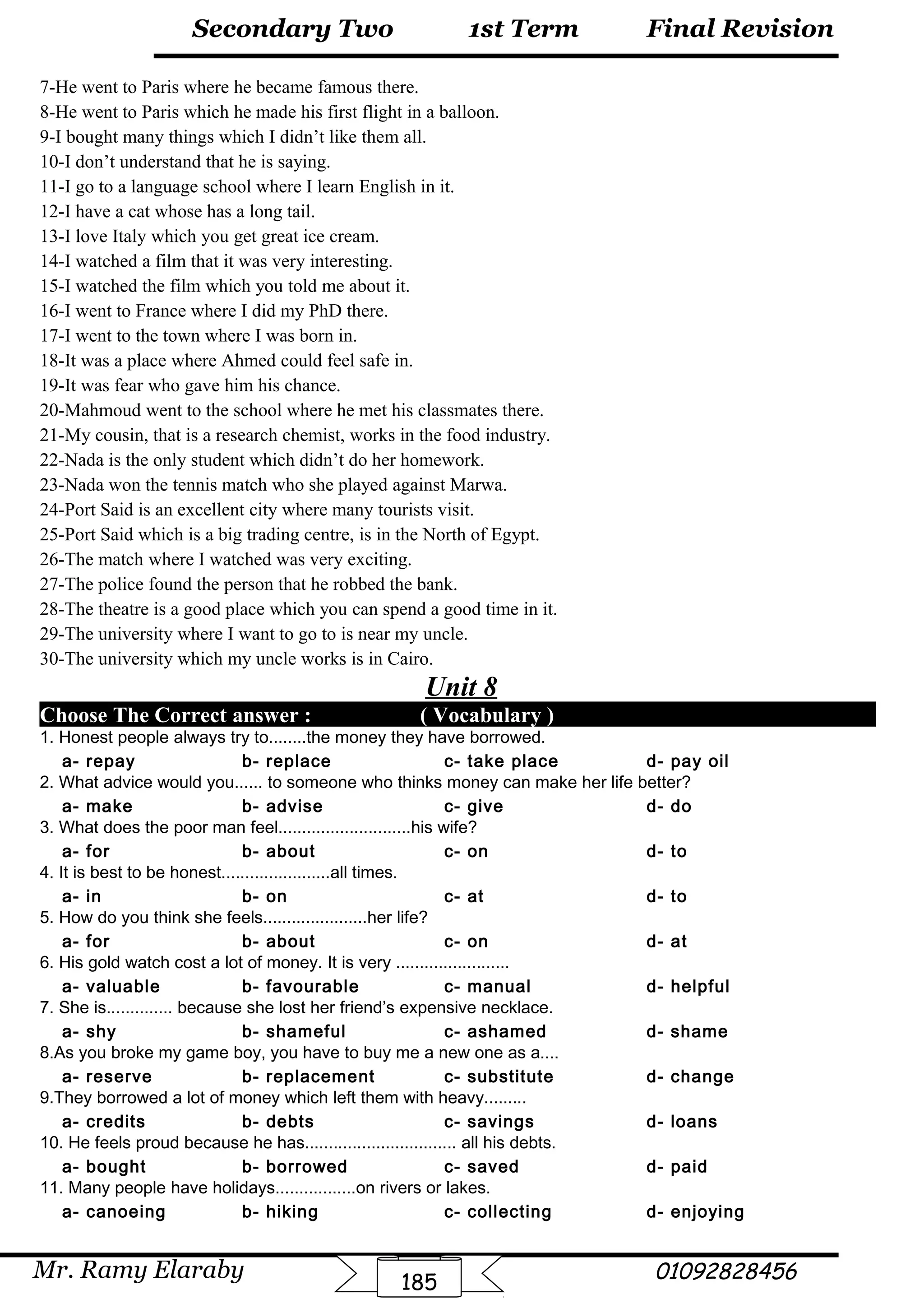 Final Revision
Mr. Ramy Elaraby 01092828456
Secondary Two
185
1st Term
7-He went to Paris where he became famous there.
8-He went to Paris which he made his first flight in a balloon.
9-I bought many things which I didn’t like them all.
10-I don’t understand that he is saying.
11-I go to a language school where I learn English in it.
12-I have a cat whose has a long tail.
13-I love Italy which you get great ice cream.
14-I watched a film that it was very interesting.
15-I watched the film which you told me about it.
16-I went to France where I did my PhD there.
17-I went to the town where I was born in.
18-It was a place where Ahmed could feel safe in.
19-It was fear who gave him his chance.
20-Mahmoud went to the school where he met his classmates there.
21-My cousin, that is a research chemist, works in the food industry.
22-Nada is the only student which didn’t do her homework.
23-Nada won the tennis match who she played against Marwa.
24-Port Said is an excellent city where many tourists visit.
25-Port Said which is a big trading centre, is in the North of Egypt.
26-The match where I watched was very exciting.
27-The police found the person that he robbed the bank.
28-The theatre is a good place which you can spend a good time in it.
29-The university where I want to go to is near my uncle.
30-The university which my uncle works is in Cairo.
Unit 8
Choose The Correct answer : ( Vocabulary )
1. Honest people always try to........the money they have borrowed.
a- repay b- replace c- take place d- pay oil
2. What advice would you...... to someone who thinks money can make her life better?
a- make b- advise c- give d- do
3. What does the poor man feel............................his wife?
a- for b- about c- on d- to
4. It is best to be honest.......................all times.
a- in b- on c- at d- to
5. How do you think she feels......................her life?
a- for b- about c- on d- at
6. His gold watch cost a lot of money. It is very ........................
a- valuable b- favourable c- manual d- helpful
7. She is.............. because she lost her friend’s expensive necklace.
a- shy b- shameful c- ashamed d- shame
8.As you broke my game boy, you have to buy me a new one as a....
a- reserve b- replacement c- substitute d- change
9.They borrowed a lot of money which left them with heavy.........
a- credits b- debts c- savings d- loans
10. He feels proud because he has................................ all his debts.
a- bought b- borrowed c- saved d- paid
11. Many people have holidays.................on rivers or lakes.
a- canoeing b- hiking c- collecting d- enjoying
 