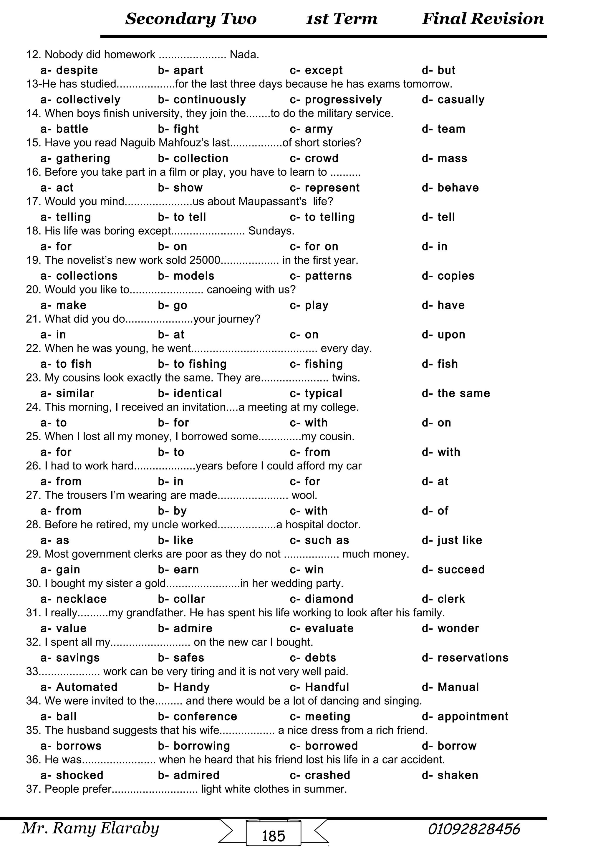 Final Revision
Mr. Ramy Elaraby 01092828456
Secondary Two
185
1st Term
12. Nobody did homework ...................... Nada.
a- despite b- apart c- except d- but
13-He has studied...................for the last three days because he has exams tomorrow.
a- collectively b- continuously c- progressively d- casually
14. When boys finish university, they join the........to do the military service.
a- battle b- fight c- army d- team
15. Have you read Naguib Mahfouz’s last.................of short stories?
a- gathering b- collection c- crowd d- mass
16. Before you take part in a film or play, you have to learn to ..........
a- act b- show c- represent d- behave
17. Would you mind......................us about Maupassant's life?
a- telling b- to tell c- to telling d- tell
18. His life was boring except........................ Sundays.
a- for b- on c- for on d- in
19. The novelist’s new work sold 25000................... in the first year.
a- collections b- models c- patterns d- copies
20. Would you like to........................ canoeing with us?
a- make b- go c- play d- have
21. What did you do......................your journey?
a- in b- at c- on d- upon
22. When he was young, he went......................................... every day.
a- to fish b- to fishing c- fishing d- fish
23. My cousins look exactly the same. They are...................... twins.
a- similar b- identical c- typical d- the same
24. This morning, I received an invitation....a meeting at my college.
a- to b- for c- with d- on
25. When I lost all my money, I borrowed some..............my cousin.
a- for b- to c- from d- with
26. I had to work hard....................years before I could afford my car
a- from b- in c- for d- at
27. The trousers I’m wearing are made....................... wool.
a- from b- by c- with d- of
28. Before he retired, my uncle worked...................a hospital doctor.
a- as b- like c- such as d- just like
29. Most government clerks are poor as they do not .................. much money.
a- gain b- earn c- win d- succeed
30. I bought my sister a gold........................in her wedding party.
a- necklace b- collar c- diamond d- clerk
31. I really..........my grandfather. He has spent his life working to look after his family.
a- value b- admire c- evaluate d- wonder
32. I spent all my.......................... on the new car I bought.
a- savings b- safes c- debts d- reservations
33.................... work can be very tiring and it is not very well paid.
a- Automated b- Handy c- Handful d- Manual
34. We were invited to the......... and there would be a lot of dancing and singing.
a- ball b- conference c- meeting d- appointment
35. The husband suggests that his wife.................. a nice dress from a rich friend.
a- borrows b- borrowing c- borrowed d- borrow
36. He was........................ when he heard that his friend lost his life in a car accident.
a- shocked b- admired c- crashed d- shaken
37. People prefer............................ light white clothes in summer.
 